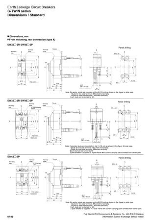 Fuji Electric FA Components  Systems Co., Ltd./D  C Catalog
Information subject to change without notice07/42
Earth Leakage Circuit Breakers
G-TWIN series
Dimensions / Standard
n Dimensions, mm
Front mounting, rear connection (type X)
EW32 -3P, EW50 -3P
EW32 -2P, EW50 -2P
EW63 -3P
Mounting
hole
Trip button
M4 or ø5
ø22
ELCB
Panel drilling
Terminal
cover
Terminal
cover
Pannel
ø6.5
(M6 x 18 bolt)
Note: Ex-works, studs are mounted on the ELCB unit as shown in the figure for side view.
•Studs for line side terminal : Mounted horizontally.
•Studs for load-side terminal : Mounted vertically.
Each stud can be turned by 90˚.
110
84
CL
CL
2547.5
CL
CL
50
50
84
100
137
CL
458
895
25
14
50.5
59
6884
92
CL
3
110
ON
Mounting
hole
Trip button
M4 or ø5
ø22
Panel drilling
Terminal
cover
Terminal
cover
Pannel
ø6.5
(M6 x 18 bolt)
Note: Ex-works, studs are mounted on the ELCB unit as shown in the figure for side view.
•Studs for line side terminal : Mounted horizontally.
•Studs for load-side terminal : Mounted vertically.
Each stud can be turned by 90˚.
2-pole breaker is supplied in 3-pole frame with current carrying parts omitted from center pole.
72
75
50
84
100
137
CL
CL
50.5
59
6884
92
CL
3
110
ON
25
50
84
110ELCB
CL
CL
458
958
14
25 25
CL
Test button
EL trip indicating
button
Mounting
hole
Trip button
M4 or ø5
ø22
Panel drilling
Terminal
cover
Terminal
cover
Pannel
ø6.5
(M6 x 18 bolt)
Note: Ex-works, studs are mounted on the ELCB unit as shown in the figure for side view.
•Studs for line side terminal : Mounted horizontally.
•Studs for load-side terminal : Mounted vertically.
Each stud can be turned by 90˚.
2-pole breaker is supplied in 3-pole frame with current carrying parts omitted from center pole.
72
75
50
84
100
137
CL
CL
50.5
59
6884
92
CL
3
110
ON
25
50
84
110
ELCB
CL
CL
458
958
14
25 25
CL
Test button
EL trip indicating
button
 