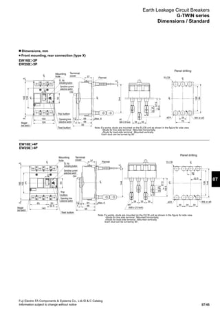 07/45
Fuji Electric FA Components  Systems Co., Ltd./D  C Catalog
Information subject to change without notice
07
EW160 -3P
EW250 -3P
EW160 -4P
EW250 -4P
Earth Leakage Circuit Breakers
G-TWIN series
Dimensions / Standard
n Dimensions, mm
Front mounting, rear connection (type X)
Mounting
hole
Terminal
cover
Pannel
Trip button
M4 or ø5
Panel drilling
ELCB
ø24
105
100
22
50
165
102
55
3535
22
93.5
57.5
2014
ON
68
64 Max. 6
37
3.5
7
95
144
5
35
70
144
126
LC
LC LC LC
LC
ø9
(M8 x 25 bolt)
Note: Ex-works, studs are mounted on the ELCB unit as shown in the figure for side view.
•Studs for line side terminal : Mounted horizontally.
•Studs for load-side terminal : Mounted vertically.
Each stud can be turned by 90˚.
EL trip
indicating button
Sensitive current
selective switch
Operating time
selective switchMegger
test switch
Test button
Mounting
hole
Trip
button
M4 or ø5
Panel drilling
ELCB
ø24
LC
35 35 35
35
52.5
144
126
LC
85 50
52.5
22
50
165
140
102
55
35 35 35
22
93.5
57.5
2014
LC
Terminal
cover
Pannel
ON
68
64 Max. 6
37
3.5
7
95
144
5
LC
LC
ø9
(M8 x 25 bolt)
Note: Ex-works, studs are mounted on the ELCB unit as shown in the figure for side view.
•Studs for line side terminal : Mounted horizontally.
•Studs for load-side terminal : Mounted vertically.
Each stud can be turned by 90˚.
EL trip
indicating button
Sensitive current
selective switch
Operating time
selective switch
Megger
test switch
Test button
 