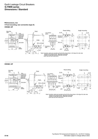 Fuji Electric FA Components  Systems Co., Ltd./D  C Catalog
Information subject to change without notice07/46
EW400 -3P
EW400 -4P
Earth Leakage Circuit Breakers
G-TWIN series
Dimensions / Standard
n Dimensions, mm
Front mounting, rear connection (type X)
Mounting
hole
Panel
Angle
Angle
Special nut
(supplied)
M6 or ø7
ø7
ø35
M12 x 35 bolt
Live section
cover
Insulation
tube
Panel drilling Angle mounting
Note: Ex-works, studs are mounted on the ELCB unit as shown in the figure for side view.
•Studs for line side terminal : Mounted horizontally.
•Studs for load-side terminal : Mounted vertically.
Each stud can be turned by 90˚.
140
51
266
2574.54.5
102
90
ON
4.5 60
110
115
106.5
158
16
1527
12
4
225
31
13
8
225
215
5555
44
44
44
ELCB
44 44
1601515
108
ELCBLC
LC LC
LC
LC
LC
LC
55
EL trip
indicating button
Sensitive current
selective switch
Operating time
selective switch
Megger
test switch
Test button
Mounting
hole
Angle
Special
nut
(supplied)
ø7
M6 or ø7
ø35
Live section
cover
Insulation
tube
Panel drilling Angle mounting
Note: Ex-works, studs are mounted on the ELCB unit as shown in the figure for side view.
•Studs for line side terminal : Mounted horizontally.
•Studs for load-side terminal : Mounted vertically.
Each stud can be turned by 90˚.
4444 44
LC
185
70.5
51
266
2574.54.5
102
90
225
215
5555
44
44
4444
ELCB LC
1601515
108
54
ELCB
LC
Panel
Angle
M12 x 35 bolt
ON
4.5 60
110
115
106.5
158
16
1527
12
4
225
31
13
8
LC LC LC
LC
55
EL trip
indicating button
Sensitive current
selective switch
Operating time
selective switch
Megger
test switch
Test button
 