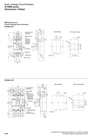 Fuji Electric FA Components  Systems Co., Ltd./D  C Catalog
Information subject to change without notice07/50
EW400 U-3P
Earth Leakage Circuit Breakers
G-TWIN series
Dimensions / Global
n Dimensions, mm
Front mounting, front connection
EW630 U-3P
Mounting hole
Trip button
ø13.5
ø7
M6 or ø7
R2 or less
92ormore
137 or more
Insulation barrier
Detachable
Panel drilling Front panel cutting
225
215
257105105
44
88
56
135
56
140
25
60
52
16
41.5
41.524.5
ELCB
102
90
127
44
103
94.5
84
8
4
4
117.5
146
ELCB
215
44
LC
LC
LC LC
LC
LC
LC
M12 x 35 bolt
55
EL trip
indicating button
Sensitive current
selective switch
Operating time
selective switch
Megger test switch
Test button
7
7
38.5
87
105105
93
90
102
127
94.5
103
4
4
117.5
146
205
243
275
44
87
15328
ø13.5
ø7
84
ELCB
243
70
M6 or ø7
207 or more
92ormore
R2 or less
ELCB
LC
LC
LC
LC LC
LC
LC
52
70 70
24.5
210
70
38.5
Mounting hole
Megger test switch
Test button
Trip button
M12 x 40
Hexagon head bolt
Insulation barrier
Detachable
EL trip
indication button
Sensitive current
selective switch
Operating time
selective switch
Panel drilling Front panel cutting
83.5
55
 