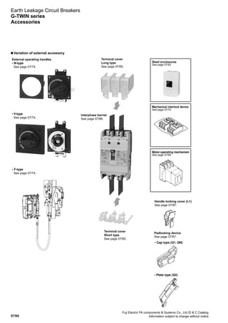07/60
Fuji Electric FA components  Systems Co., Ltd./D  C Catalog
Information subject to change without notice
n Variation of external accessory
Earth Leakage Circuit Breakers
G-TWIN series
Accessories
Terminal cover
Long type
See page 07/85.
Interphase barrier
See page 07/86.
Handle locking cover (L1)
See page 07/87.
Padlocking device
See page 07/87.
External operating handles
• N-type
See page 07/74.
• V-type
See page 07/74.
• F-type
See page 07/74.
Terminal cover
Short type
See page 07/85.
• Cap type (Q1, QN)
• Plate type (Q2)
Steel enclosures
See page 07/83.
Motor-operating mechanism
See page 07/69.
Mechanical interlock device
See page 07/70.
 