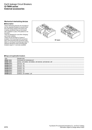 07/70
Fuji Electric FA components  Systems Co., Ltd./D  C Catalog
Information subject to change without notice
Earth leakage Circuit Breakers
G-TWIN series
External accessories
These interlocking devices are mounted on
the two separate breakers to prevent them
from both being closed at the same time.
A sliding mechanism that can be locked
with a padlock is used. (The padlock is not
included.)
They are designed for use when changing
over power supplies.
These can be mounted to 3 types of
breakers: front-mounting front-connection
type, front-mounting rear-connection type
(type X), and plug-in mounting type (type P).
Interlock devices for flush mounting type
breakers (type E, Y) are also available.
Mechanical interlocking devices
n Description
M1 types
n Type and applicable breakers
Type Breaker type
BZ6M110C2 EW32AAG-2P, EW50AAG-2P
BZ6M110C3 EW32 -3P, EW50 -3P, EW63 -3P, EW100 -2P, EW100 -3P
BW9M1CA-3 EW125 -3P
BW9M1CA-4 EW125 -4P
BW9M1GA-3 EW250 -3P
BW9M1GA-4 EW250 -4P
BW9M1HA-3 EW400 -3P
BW9M1HA-4 EW400 -4P
BW9M1JA-3 EW630 -3P, EW800 -3P
 