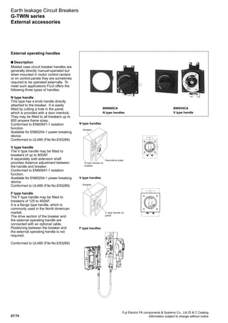 07/74
Fuji Electric FA components  Systems Co., Ltd./D  C Catalog
Information subject to change without notice
Earth leakage Circuit Breakers
G-TWIN series
External accessories
N type handles
BW9N0CA
N type handles
BW9V0CA
V type handle
External operating handles
n Description
Molded case circuit breaker handles are
generally directly manual-operated but
when mounted in motor control centers
or on control panels they are sometimes
required to be operated externally. To
meet such applications FUJI offers the
following three types of handles.
N type handle
This type has a knob handle directly
attached to the breaker. It is easily
fitted by cutting a hole in the panel,
which is provided with a door interlock.
They may be fitted to all breakers up to
800 ampere frame sizes.
Conformed to EN60947-1 isolation
function.
Available for EN60204-1 power breaking
device.
Conformed to UL489 (File No.E93289)
V type handle
The V type handle may be fitted to
breakers of up to 800AF.
A separately sold extension shaft
provides distance adjustment between
the handle and breaker.
Conformed to EN60947-1 isolation
function.
Available for EN60204-1 power breaking
device.
Conformed to UL489 (File No.E93289)
F type handle
The F type handle may be fitted to
breakers of 125 to 400AF.
It is a flange type handle, which is
commonly used in the North American
market.
The drive section of the breaker and
the external operating handle are
connected with an optional cable.
Positioning between the breaker and
the external operating handle is not
required.
Conformed to UL489 (File No.E93289)
V type handles
Breaker
Decorative plate
N type handle on
breaker
Breaker
V type handle on
panel
F type handles
 