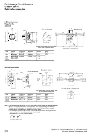 07/76
Fuji Electric FA components  Systems Co., Ltd./D  C Catalog
Information subject to change without notice
Notes: 	 • The handle lock bars do not hold the entire door. Obtain a support bracket for the panel separately.
	 • Remove the handle lock bar before opening the door. (Turn the handle in the open direction.)
	 The lock bar will be damaged if the door is opened with force while the lock bar is engaged.
	 • Engage the door interlock securely before turning ON the power.
	 *1
The terminal cover will cover the mounting screws for the Breaker. When attaching the terminal 	
	cover, a portion of the terminal cover will need to be removed.
	 	Remove portion in the following diagram.
Earth leakage Circuit Breakers
G-TWIN series
External accessories
• BZ6N10D
• BW9N0CA, BW9N0GA
n  Dimensions, mm
N type handle
Note: Align the center of the hole cut in the panel
with the center of the breaker handle.
Handle C/L
Door panel cutting
2P3P4P
4-ø15
78
78
ELCB
Handle
C/L
Handle
C/L
Max.65
52.5
H50
108
105
ELCB
handle C/L
ELCB
Load
Line Panel
Dust proof packing(Optional)
Thickness:
1.2 to 3.2
LC
L
C
ø90
Install the hinge in the shaded area.
85
200 200
151
93
82
4
63
49 Padlock size
ø4 to ø8
Handle C/L
85
12
7
ELCB Handle
type
Dust proof
packing
Mounting
screw
H (mm) Mass
(kg)
EW32 BZ6N10D Provided M4 x 85 103±2 0.47
EW50 BZ6N10D-X Provided Contact FUJI. 111±2
EW63 BZ6N10D-P 111±2
EW100
ELCB Handle
type
Dust proof
packing
Mounting
screw
H (mm) Mass
(kg)
EW125 BW9N0CA BZ-NP-1C M4 x 85 103±2 0.56
EW160 BW9N0GA*1
BZ-NP-1C M4 x 85 103±2 0.56
EW250
105
105
78
78
ø90
4-ø15
H49
38
75
50
85
104
1623
2.5
12
62.5
148
1723
110
200200
85
LC
LC
LC
LC
LC
Note: Align the center of the hole cut in the panel
with the center of the breaker handle.
Door panel cutting
Install the hinge in the shaded area.
Load
Line
Panel
Thickness:1.2 to 3.2
Padlock size ø4 to ø8
 