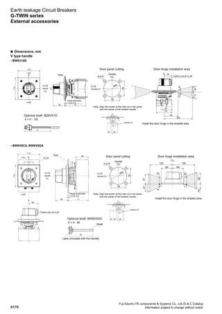 07/78
Fuji Electric FA components  Systems Co., Ltd./D  C Catalog
Information subject to change without notice
Earth leakage Circuit Breakers
G-TWIN series
External accessories
• BW6V10D
• BW9V0CA, BW9V0GA
Door panel cutting
Handle
C/L4-ø15
ø90ELCB
Handle C/L
78
78
Padlock size ø4 to ø8
Panel thickness:
1.2 to 3.2
ELCB
handle
C/L
Line
Load
Panel
Note: Align the center of the hole cut in the panel
with the center of the breaker handle.
Handle C/L
2P3P
Door hinge installation area
Optional shaft BZ6VS1D
X = H - 105
Install the door hinge in the shaded area.
113
113
62 H
38
50
60
200
75
2015
7356
LC
LC
LC
X
Door panel cutting
Handle
C/L4-ø15
ø90ELCB
Handle C/L
78
78
49
Padlock size ø4 to ø8
LC
113
113
68
LC
65 H
Panel thickness:
1.2 to 3.2
ELCB
handle
C/L
ELCBLine
Load
Panel
Note: Align the center of the hole cut in the panel
with the center of the breaker handle.
Handle C/L
2P3P4P
Door hinge installation area
Optional shaft BW9VSG0
X = H - 95
Install the door hinge in the shaded area.
60
120 120
872
14
94
03
51
C/L
60
72
1
Shaft
Latch (included with the handle)
X
n  Dimensions, mm
V type handle
 