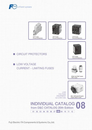 Information in this catalog is subject to change without notice.
5-7, Nihonbashi Odemma-cho, Chuo-ku, Tokyo, 103-0011, Japan
URL http://www.fujielectric.co.jp/fcs/eng
INDIVIDUALCATALOGfromD&CCATALOG20thEdition
08
LOW VOLTAGE PRODUCTS Up to 600 Volts
Individual
catalog No.
01 Magnetic Contactors and Starters
Thermal Overload Relays, Solid-state Contactors
02
Industrial Relays, Industrial Control Relays
Annunciator Relay Unit, Time Delay Relays
Manual Motor Starters and Contactors
Combination Starters
Pushbuttons, Selector Switches, Pilot Lights
Rotary Switches, Cam Type Selector Switches
Panel Switches, Terminal Blocks, Testing Terminals
Molded Case Circuit Breakers
Air Circuit Breakers
Earth Leakage Circuit Breakers
Earth Leakage Protective Relays
Measuring Instruments, Arresters, Transducers
Power Factor Controllers
Power Monitoring Equipment (F-MPC)
Circuit Protectors
Low Voltage Current-Limiting Fuses
03
04
05
06
07
08
09
10
HIGH VOLTAGE PRODUCTS Up to 36kV
11
Disconnecting Switches, Power Fuses
Air Load Break Switches
Instrument Transformers — VT, CT
D&C CATALOG DIGEST INDEX
AC Power Regulators
Noise Suppression Filters
Control Power Transformers
12
Vacuum Circuit Breakers, Vacuum Magnetic Contactors
Protective Relays
Limit Switches, Proximity Switches
Photoelectric Switches
01 02 03 04 05 06 07 08 09 10 11 12
INDIVIDUAL CATALOG
from D&C CATALOG 20th Edition 08INDIVIDUAL CATALOG
from D&C CATALOG 20th Edition 08
CIRCUIT PROTECTORS
LOW VOLTAGE
CURRENT - LIMITING FUSES
CP-P type
Circuit protectors
CP-B type
Circuit protectors
CP-V type
Circuit protectors
AFaC and BaC types
HRC fuses
BLC, CR and CS types
Super Rapid Fuses
LOW
VOLTAGE
EQUIPMENT
Up to 600 Volts
CP-F type
Circuit protectors
2010-04 PDF FOLS DEC2008
 