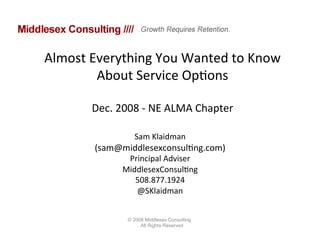 Almost	
  Everything	
  You	
  Wanted	
  to	
  Know	
  
           About	
  Service	
  Op=ons	
  
                         	
  
          Dec.	
  2008	
  -­‐	
  NE	
  ALMA	
  Chapter	
  

                        Sam	
  Klaidman	
  	
  
           (sam@middlesexconsul=ng.com)	
  
                     Principal	
  Adviser	
  
                    MiddlesexConsul=ng	
  
                       508.877.1924	
  
                       @SKlaidman	
  


                     © 2008 Middlesex Consulting
                         . All Rights Reserved
 