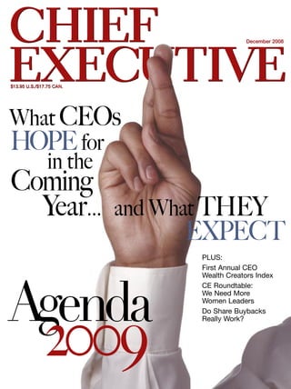 CHIEF                                         December 2008




EXECUTIVE
$13.95 U.S./$17.75 CAN.




What CEOs
HOPE for
   in the
Coming
  Year...                 and What THEY
                                EXPECT
                                 PLUS:
                                 First Annual CEO
                                 Wealth Creators Index




Agenda
                                 CE Roundtable:
                                 We Need More
                                 Women Leaders
                                 Do Share Buybacks




              2009
                                 Really Work?
 