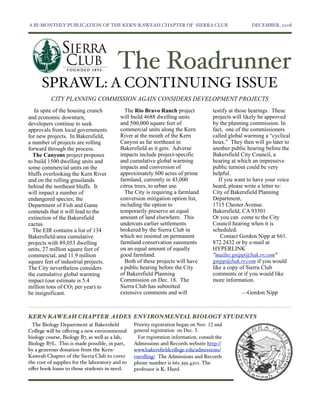 A BI-MONTHLY PUBLICATION OF THE KERN-KAWEAH CHAPTER OF SIERRA CLUB	

                                  DECEMBER, 2008




                                         The Roadrunner
      SPRAWL: A CONTINUING ISSUE
          CITY PLANNING COMMISSION AGAIN CONSIDERS DEVELOPMENT PROJECTS
   In spite of the housing crunch            The Rio Bravo Ranch project               testify at those hearings. These
and economic downturn,                     will build 4688 dwelling units              projects will likely be approved
developers continue to seek                and 500,000 square feet of                  by the planning commission. In
approvals from local governments           commercial units along the Kern             fact, one of the commissioners
for new projects. In Bakersfield,          River at the mouth of the Kern              called global warming a “cyclical
a number of projects are rolling           Canyon as far northeast in                  hoax.” They then will go later to
forward through the process.               Bakersfield as it gets. Adverse             another public hearing before the
  The Canyons project proposes             impacts include project-specific            Bakersfield City Council, a
to build 1500 dwelling units and           and cumulative global warming               hearing at which an impressive
some commercial units on the               impacts and conversion of                   public turnout could be very
bluffs overlooking the Kern River          approximately 600 acres of prime            helpful.
and on the rolling grasslands              farmland, currently in 43,000                  If you want to have your voice
behind the northeast bluffs. It            citrus trees, to urban use.                 heard, please write a letter to:
will impact a number of                      The City is requiring a farmland          City of Bakersfield Planning
endangered species; the                    conversion mitigation option list,          Department,
Department of Fish and Game                including the option to                     1715 Chester Avenue.
contends that it will lead to the          temporarily preserve an equal               Bakersfield, CA 93301
extinction of the Bakersfield              amount of land elsewhere. This              Or you can come to the City
cactus.                                    undercuts earlier settlements               Council hearing when it is
  The EIR contains a list of 134           brokered by the Sierra Club in              scheduled.
Bakersfield-area cumulative                which we insisted on permanent                  Contact Gordon Nipp at 661.
projects with 89,053 dwelling              farmland conservation easements             872.2432 or by e-mail at
units, 27 million square feet of           on an equal amount of equally               HYPERLINK
commercial, and 11.9 million               good farmland.                              "mailto:gnipp@bak.rr.com"
square feet of industrial projects.          Both of these projects will have          gnipp@bak.rr.com if you would
The City nevertheless considers            a public hearing before the City            like a copy of Sierra Club
the cumulative global warming              of Bakersfield Planning                     comments or if you would like
impact (our estimate is 5.4                Commission on Dec. 18. The                  more information.
million tons of CO2 per year) to           Sierra Club has submitted
be insignificant.                          extensive comments and will                             —Gordon Nipp



KERN KAWEAH CHAPTER AIDES ENVIRONMENTAL BIOLOGY STUDENTS
  The Biology Department at Bakersﬁeld           Priority registration began on Nov. 12 and
College will be oﬀering a new environmental      general registration on Dec. 3.
biology course, Biology B7, as well as a lab,      For registration information, consult the
Biology B7L. This is made possible, in part,     Admissions and Records website http://
by a generous donation from the Kern-            www.bakersﬁeldcollege.edu/admissions/
Kaweah Chapter of the Sierra Club to cover       enrolling/ The Admissions and Records
the cost of supplies for the laboratory and to   phone number is 661.395.4301. The
oﬀer book loans to those students in need.       professor is K. Hurd.
 
