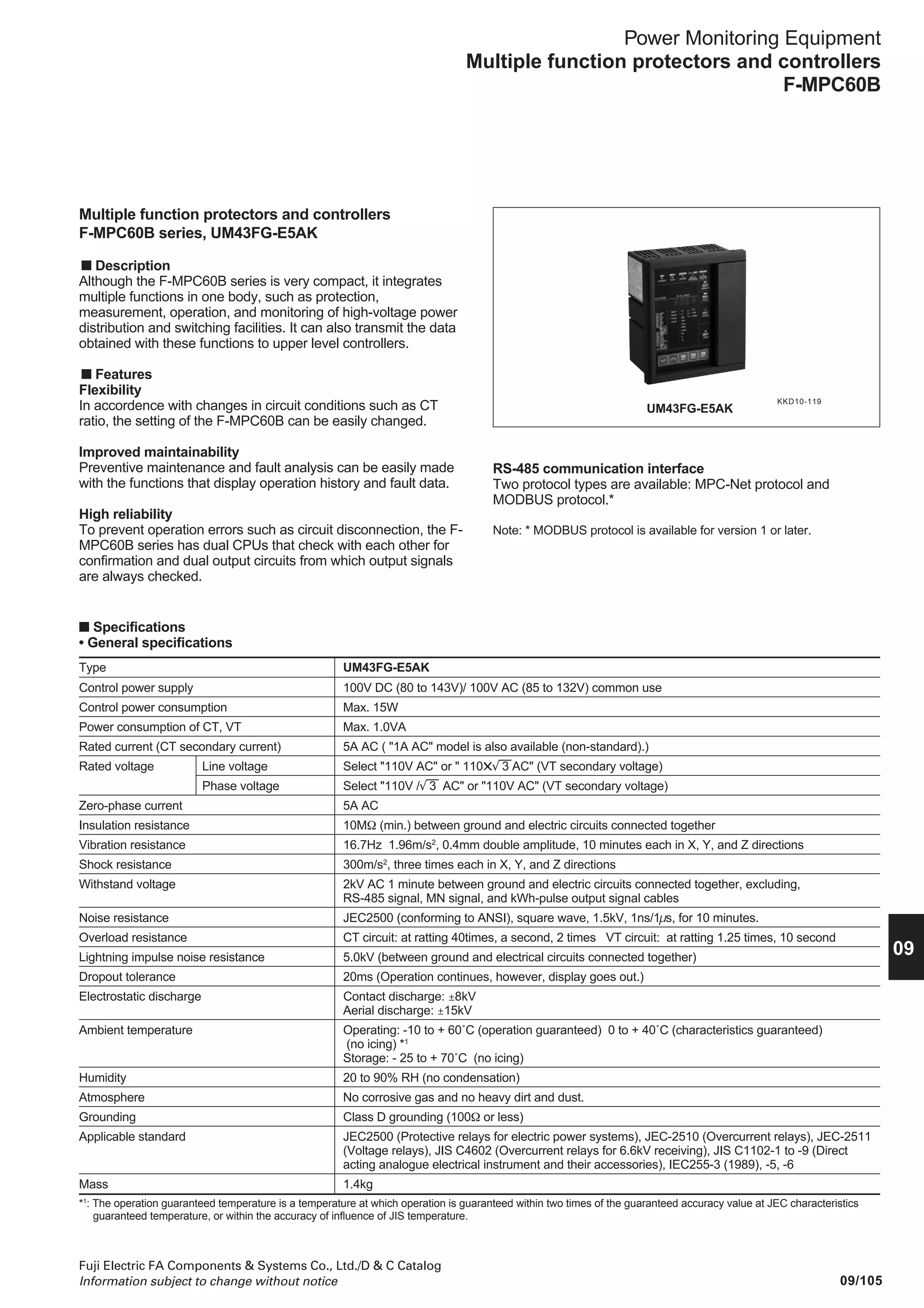 Fuji Electric FA Components  Systems Co., Ltd./D  C Catalog
Information subject to change without notice09/104
Power Monitoring Equipment
Multiple function protectors and controllers
F-MPC60B, F-MPC30
■ Functions (continued)
Series
Type
Installation location
Protection
Measurement
Preventive maintenance
*1 with SI, VI, LT, EI, and I2
t characteristics
*2 with SI, VI, LT, and EI characteristics
*3 Available for version 1 or later.
F-MPC60B
UM43FG-E5AK
Receiver or feeder
ć
ć
ć
ć
ć
ć
–
ć *3
ć *3
–
ć
ć
–
ć
ć
ć
ć
ć
ć
ć
ć
ć
ć
ć
ć
ć
–
ć
ć
–
ć
ć
ć
–
ć
ć
ć
ć
ć
ć
ć
ć
ć
–
ć
ć
ć
ć
ć *3
ć *3
ć
ć
F-MPC30
UM5ACG-H5R
Feeder
ć
ć
ć
ć *2
ć
ć
–
–
–
–
–
–
–
ć
ć
ć
–
–
–
–
–
–
–
–
–
–
–
ć
–
–
–
–
ć
–
–
–
–
–
–
ć
ć
ć
ć
–
ć
ć
ć
ć
–
–
–
–
Overcurrent Instantaneous
Overcurrent Short-time
Overcurrent Definite-time
Overcurrent Inverse-time *1
Ground-fault Instantaneous
Overcurrent Inverse-time *2
Ground fault directional
Phase-loss
Inverse-phase
Voltage established
Undervoltage
Overvoltage
Ground-fault overvoltage
Current prealarm
Ground-fault current prealarm
Current (r, s, t)
Voltage (line)
Voltage (phase)
Active power (±)
Reactive power (±)
Power-factor (±)
Frequency
Active electric energy (+)
Active electric energy (–)
Reactive electric energy (+)
Reactive electric energy (–)
Ground fault (zero-phase) voltage
Ground fault (zero-phase) current
Harmonic current (3, 5, 7, Total)
Harmonic voltage (3, 5, 7, Total)
Demand current (r, s, t)
Demand active power
Max. zero-phase current value
Max. zero-phase voltage value
Max. demand current value (r, s, t)
Max. demand power
Total electric energy (+)
Total electric energy (–)
Min. voltage value (between lines)
50(INST) Operation Count
51DT1 Operation Count
51DT2 Operation Count
51 Operation Count
67DG Operation Count
50G Operation Count
51G Operation Count
OCA Operation Count
OCGA Operation Count
Phase loss Operation Count
Inverse phase Operation Count
27 Operation Count
59 Operation Count
50
51DT1
51DT2
51
50G
51G
67
46
47
84
27
59
64
OCA
OCGA
A
V
W
Var
PF
Hz
WHM
WHM
VarH
VarH
V0
A0
HA
HV
DA
DW
ć Available — Not available
 