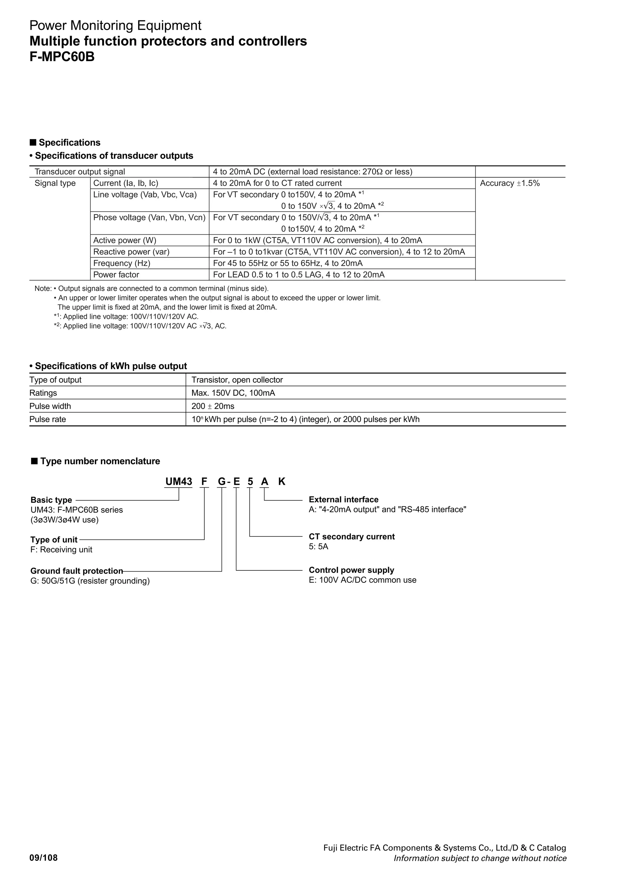 09/107
Fuji Electric FA Components  Systems Co., Ltd./D  C Catalog
Information subject to change without notice
Power Monitoring Equipment
Multiple function protectors and controllers
F-MPC60B
09
• Specifications of protective relays
Item Setting range of current/ Setting range of Characteristics
voltage operate value operate time (timer) Operate value Operate time
50 (Instantaneous) 1 to 20 times of CT rated current Fixed ±5% 40ms or less
(in 0.2 times step), Lock
51DT1 (Definite time) 1 to 20 times of CT rated current 0 to 5s (in 0.05 step) ±5% Less than 1s ±50ms
(in 0.2 times step), Lock More than 1s ±5%
51DT2 (Definte time) 20 to 240% of CT rated current 0 to 10s (0.1s step) ±5% Less than 1s ±50ms
(2% step), Lock More than 1s ±5%
51 (Inverse time) 20 to 240% of CT rated current Time multiplication: 0.5 to 20 ±5% Setting = 300%: ±12%
SI, EI, VI, LT, I2
t (2% step), Lock times, (in 0.1 times step) 500, 1000%: ±7%
(Minimum operation time: (lower limit ± 100ms)
150ms)
50G, 50N 0.2 to 8 times of CT rated current 0.0 to 10s to 180s *1
±5% ±5% (lower limit ±50ms)
(Instantaneous/definite time) (in 0.1 times step), Lock
51G , 51N 0.02 to 1.00 times of CT rated Time multiplication: ±5% Setting = 300%: ±12%
SI, EI, VI, LT current (in 0.01 times step), Lock 0.5 to 20 times (min. ± 100mA) 500, 1000%: ±7%
(in 0.1 times step) (lower limit ± 100ms)
(Minimum operation time:
150ms) *1
59V (0V) VT secondary voltage: 0.0 to 5.0s to 60s ±5% ±5% (min. ±50ms)
60 to 150V (1V step), lock (in 0.5s step) (in 1s step)
27V (UV) VT secondary voltage: 0.0 to 5.0s to 60s ±5% ±5% (min. ±35ms)
10 to 100V (1V step), lock (in 0.5s step) (in 1s step)
46 (Open-phase) – – Unbalanced 2s (fined)
rate 50 - 80%
47 (Phase sequence relay) – – – 0.5s on less
OCA (Overcurrent pre-alarm) 10 to 100% of CT rated current 10 to 200s (in 10s step) ±10% ±5%
(in 5% step), Lock
OCGA 50, 60, 70, 80% of the setting 10 to 200s (in 10s step) ±10% ±5%
(Leakage current pre-alarm) value of 51G operating current, (min±200mA)
Lock
*1 When a current exceeds 15% of the rated fundamental wave current, the malfunction preventive function against the exciting inrush current activates. (When the
contents of the second higher harmonics are about 15% or higher, the feature will lock outputs.) Note that with the 50G relay, the malfunction preventive function
against the exciting inrush current will not activate if you set the operate time at 0s.
• History data
Item Display range Display code
50 (INST) operation count 0 to 9999 H0
51DT1 operation count 0 to 9999 H1
51 (OC) operation count 0 to 9999 H2
51G operation count 0 to 9999 H3
50G operation count 0 to 9999 H4
59 (OV) operation count 0 to 9999 H6
27 (UV) operation count 0 to 9999 H7
Item Display range Display code
46 operation count 0 to 9999 H9
47 operation count 0 to 9999 HA
OCA operation count 0 to 9999 Hb
Running time 0 to 9999 × 100 (h) Hc
ON/OFF operation 0 to 9999 × 10 (times) Hd
OCGA operation count 0 to 9999 Hn
51DT2 operation count 0 to 9999 HP
* Other history display: Fault value display (on occurrence of a fault), history
maximum values of zero-phase current/voltage, maximum demand value (A, W),
and minimum instantaneous voltage
■ Specifications
• Communications specifications
Protocol MODBUS protocol mode MPC-Net mode
Standard EIA-485 EIA-485
Data exchange method polling/selecting system 1: N polling/selecting system
Transmission distance 1000m (total length) 1000m (total length)
No. of connectable units Up to 32 units (including master unit) Up to 32 units (including master unit)
Station number address 01 to 99 01 to 99
Transmission speed 4800/9600/19200 bps (selectable) 4800/9600/19200 bps (selectable)
Data format Number of start bits: 1 (fixed) Number of start bits: 1 (fixed)
Data length: 8 bits (fixed) Data length: 7/8 bits (selectable)
Parity bit: None/even/odd (selectable) Parity bit: None/even/odd (selectable)
Stop bits: 1 bit or 2 bit (automatic selection) Stop bits: 1 (fixed)
1 bit: for even or odd parity BCC= Even horizontal parity
2 bit: for none parity
* The display codes are the codes to be displayed on this F-MPC60B (UM43FG-
E5AK).
 