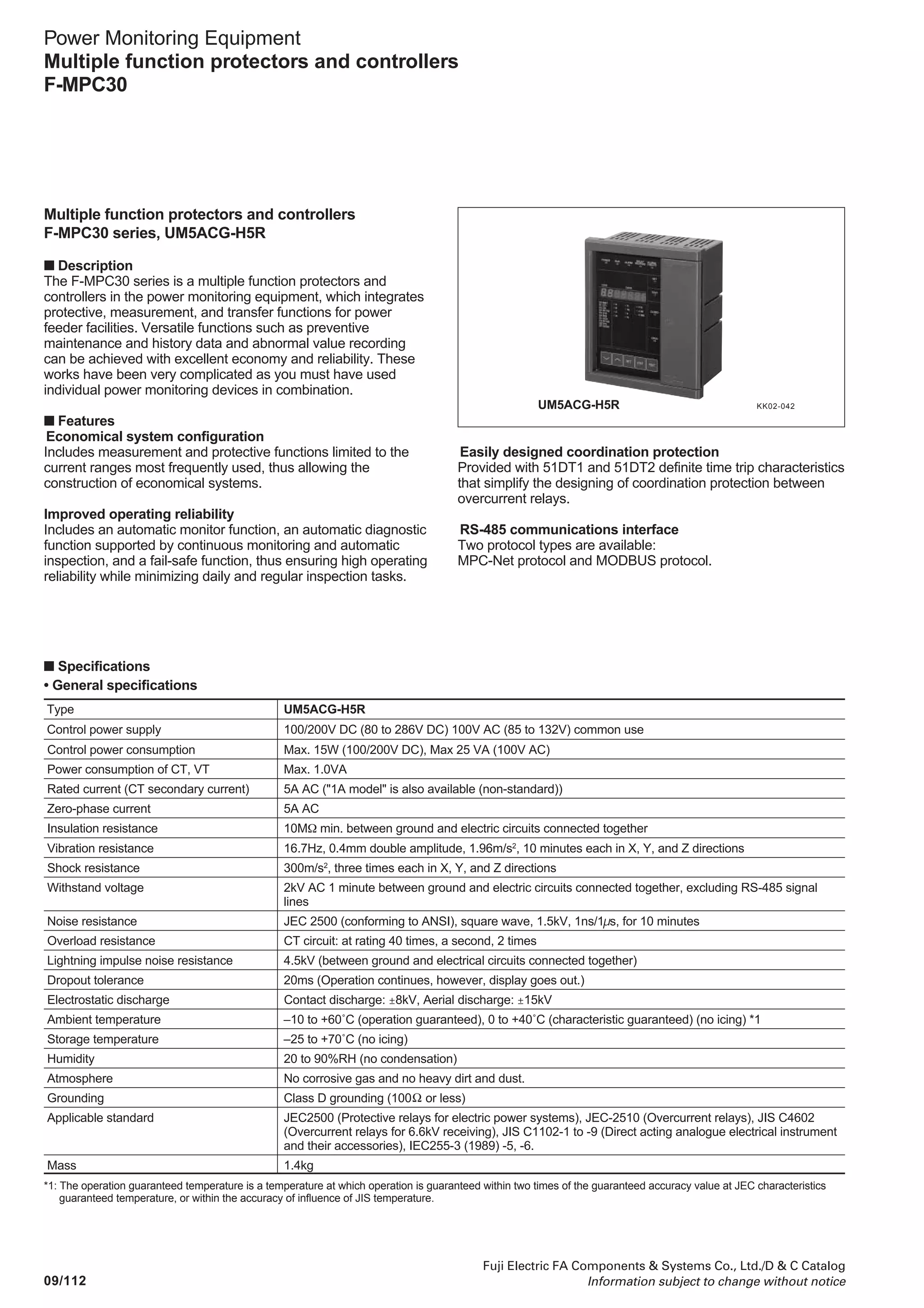 09/111
Fuji Electric FA Components  Systems Co., Ltd./D  C Catalog
Information subject to change without notice
Power Monitoring Equipment
Multiple function protectors and controllers
F-MPC60B
09
■ Dimensions, mm
165
192
UM43F
180˚-open/close
angle
42.5
Transducer output
connector
Minimum clearance from adjacent upper and lower devices or panel plate: 100mm
18 85.3 152
Panel cutting
180
View from back
151
179
27
+0.5
-0
+0.5
-0
A B
■ Characteristics of overcurrent relay (OCR)
The characteristics of overcurrent relays (OCR) are, in general,
divided into the protective INST (50) (setting code 10, 11), the
protective DT1 (setting code 12 to 14), protective DT2 (setting
code 1c, 1d, 1E) and the protective OC 51 (setting code 15
to18). The characteristics of protective OC 51 consist of 5 kinds
Item
Protective INST (50)
Protective DT1
Protective DT2
Protective OC (51)
*1: The operating time of protective OC51 is saturated at about 150ms.
The operating time will be saturated at 20 times of CT rated current when the setting exceeds 200%.
For example, the operating time becomes 833% ( = 2000%/(240%×100)) of the CT rated current in 240% setting.
Operating time
Fixed (40ms or less)
0 to 5s (0.05s step)
0 to 10s (0.1s step)
Select from 5 characteristic curves.
Time magnification: 0.5 to 20 times (0.1 times step)
Operating current
1 to 20 times of CT rated current 5A (0.2 times step)
20 to 240% of CT rated current 5A
(2% step) *1
of inverse characteristic curves, such as standard inverse (SI)
characteristics, very inverse (VI) characteristics, long time
inverse (LT) characteristics, extremely inverse (EI)
characteristics and I2
t characteristics). Combination of the
protective INST (50), protective DT1, protective DT2 and OC 51
carries out coordinative protection.
Outline of characteristic of overcurrent relay
Protective OC51
Protective INST (50)
The OCR also has the
pre-alarm function (protective
OCA: setting code 19-1b).
Operating current
Operatingtime
Protective DT2
Protective DT1
 