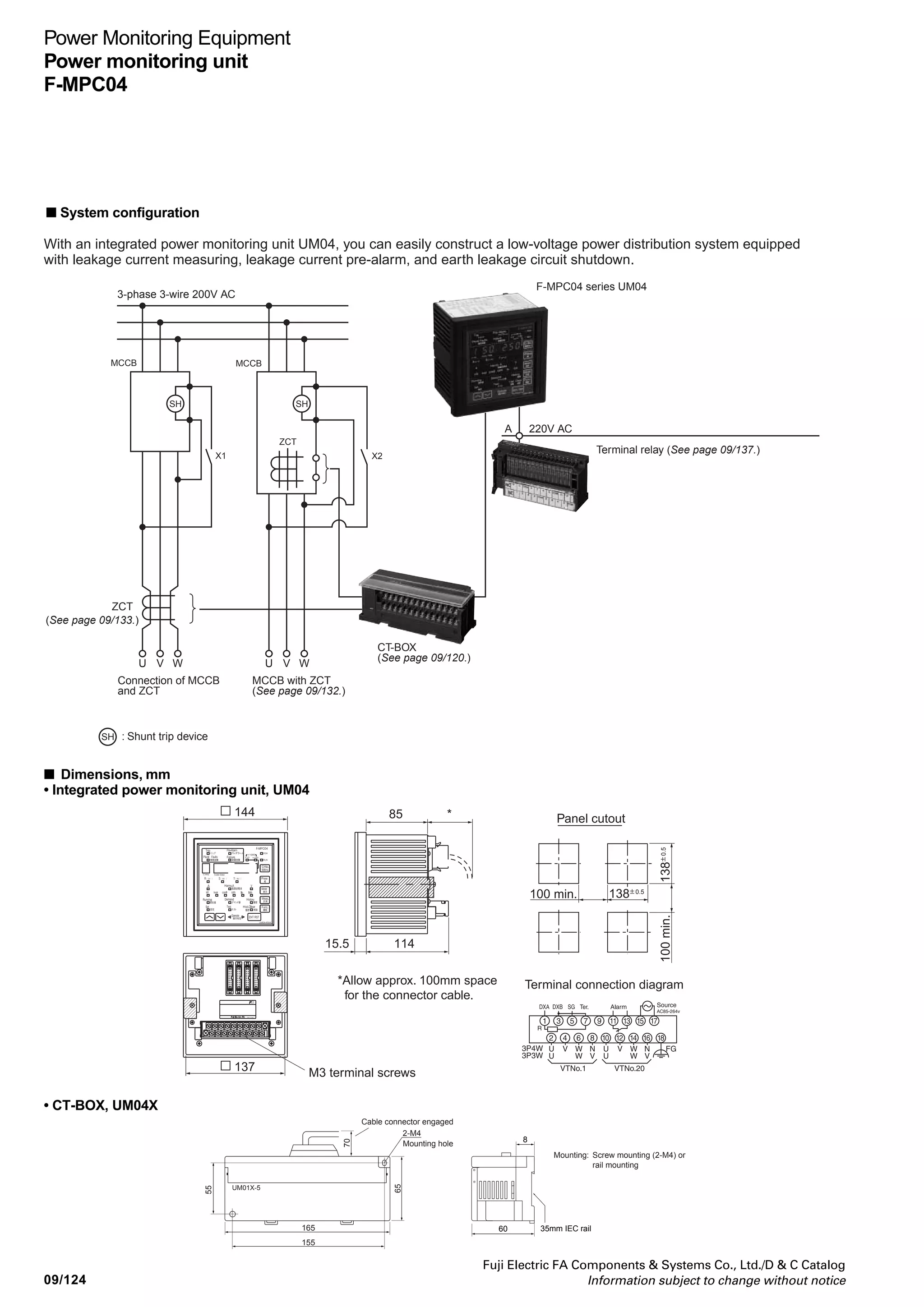 Power Monitoring Equipment
Power monitoring unit
F-MPC04
Fuji Electric FA Components  Systems Co., Ltd./D  C Catalog
Information subject to change without notice 09/123
09
• Demand measurement
Item Specification
Current (I(r), I(s), I(t)) Time: Select one from 0, 1 to 15 minutes (1 minute increments) and 30 minutes it at the initial setting
Effective power (common to all 10 circuits).
Zero-phase current (rms:Io, 50/60Hz:Iob) Display item: 1. Demand values
Harmonics currents, voltage 2. Maximum demands (maximum values recorded before the last reset operation)
Operation time characteristics
Setting time Inertia non-operating time Operating time
0.1s – 100ms max.
0.3s 150ms min. 0.3s max.
0.5s 250ms min. 0.5s max.
1.0s 500ms min. 1.0s max.
3.0s 1,500ms min. 3.0s max.
● Specifications of a leakage current relay ● Data display at fault occurrence
Pre-alarm of load current, pre-alarm of leakage current
relay (auto-reset), maximum current indication at circuit
interruption (indication reset by resetting)
● kWh-pulse-output specifications (for products with a kWh-
pulse-output feature)
Transistor open collector output: 35V DC, 50mA max.,
(residual voltage at ON state: 2.5V max.)
Output pulse width: 200ms ±20ms
Output period: 1,000ms min.
Output pulse rate: 10n
kWh/pulse, n =-2, -1, 0, 1, 2, or 3
(selected from VT and CT ratio.)
● ZCT with Leakage Current Relay
The UM04 can be used together with a MCCB with ZCT or
a zero-phase current transformer.
Note: • Sensitive current and operation time can be set by an arbitrary
combination.
• The values on the table is for a trip relay’s specifications. The pre-alarm
relay operates at half the operating level on the table, and its operation
time is 10s fixed. The pre-alarm relay can be used as an alarm against
leakage current increase in case of cable insulation deterioration or flood.
■ Communications specifications
Item
Standard
Transmission method
Data exchange method
Transmission distance
Number of stations
Transmission speed
Address setting
RS-485 terminal names
Transmitted characters
Data format
* The F-MPC-Net or MODBUS RTU protocol can be set for communications for the UM04.
Specifications
F-MPC-Net protocol *
EIA-485
Half duplex, 2-wire
1:N (UM04) polling/selecting
1,000m (total length)
31 max. per system (excluding master)
4,800/9,600/19,200bps (selectable)
1 to 99
DXA, DXB
ASCII
1 bit (fixed)
7 or 8 bits (selectable)
None, even, or odd (selectable)
1 bit (fixed)
Even vertical parity
MODBUS RTU protocol *
Connect DXA as D1(+) and DXB as D0(-).
Binary
1 bit (fixed)
8 bit (fixed)
None, even, or odd (selectable)
No parity: 2 bits (fixed)
Others: 1 bit (fixed)
CRC-16
Start bits
Data length
Parity bit
Stop bits
BCC
Sensitive current
Setting value 200/500/1000/2000/3000mA or Lock
(Io or Iob selectable)
Operating Level 50 to 100% of setting value
(Operate at less than 50%, no opearate at 100%)
■ Digital input specifications
Item
Number of inputs
Exterior input signals
Input specifications
Minimum input signal width
Specification
4
No-voltage contact input or
transistor open-collector input
24V DC, approx. 5mA flow
OFF level: 1mA max.
50ms
Remarks
Communications transmissions and UM04 display of
ON/OFF status and pulse count.
 