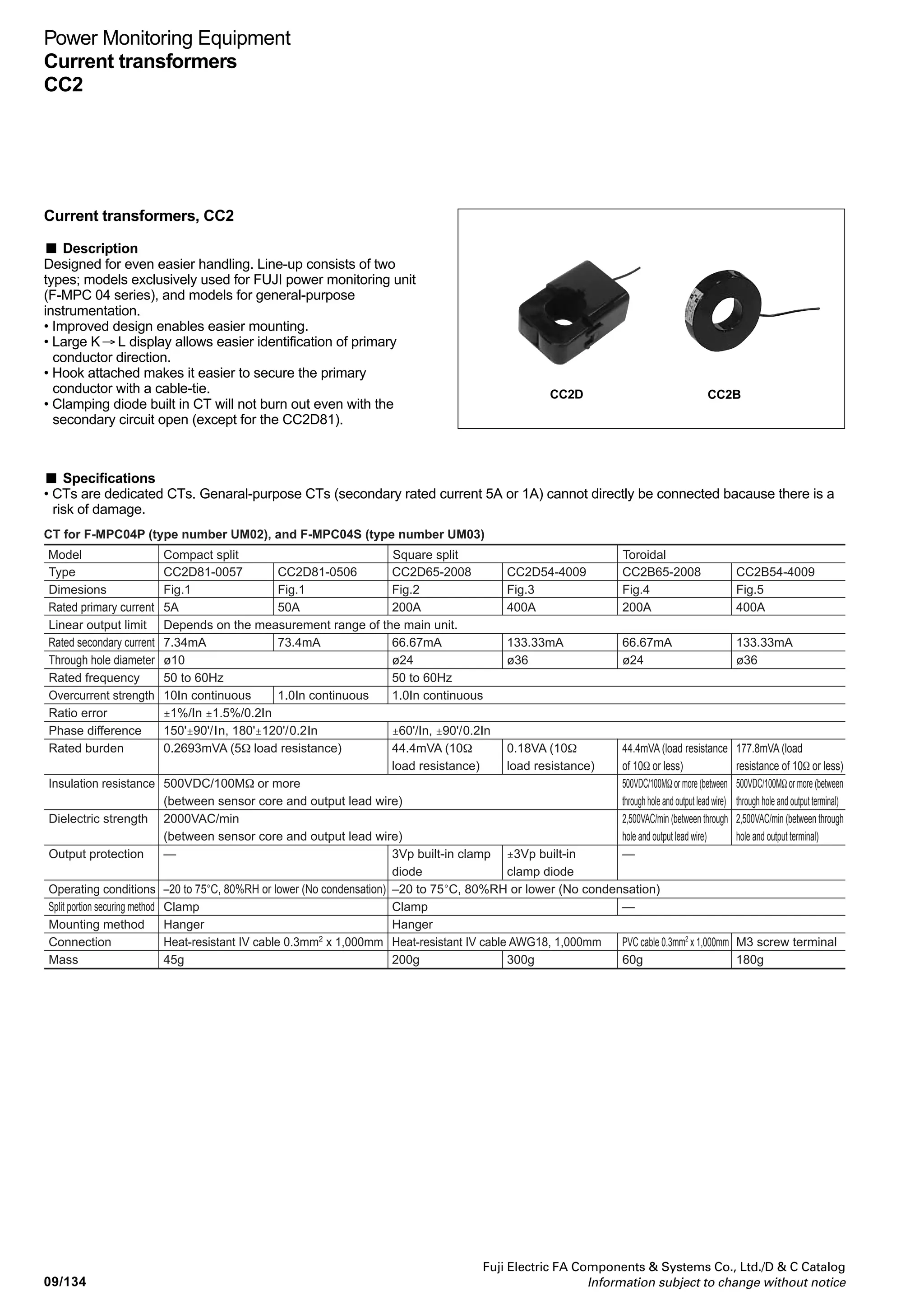 09/133
Fuji Electric FA Components  Systems Co., Ltd./D  C Catalog
Information subject to change without notice
09
Power Monitoring Equipment
MCCB with ZCT and zero-phase CT
*S1, S2 : Shunt trip coil input terminal
*Z1, Z2 : ZCT output terminal
*T1, T2 : ZCT trip test current input terminal
Z1
C1/S1
C2/S2
T1
T2
TSR
SW
SW
94
92
91
11
12
14
WVU
Z2
ZCT Load
Line Shunt trip
MCCB
■ Internal wiring
■ EW series zero-phase current transformers (low-voltage circuit use)
Note : Twist the ZCT secondary wires (normally once every 50mm) and separate the wires from power line.
Description
Round hole
through-type
Split
through-type
Type
EW-ZB-30M05
EW-ZB-30M1
EW-ZB-58M2
EW-Z70A4
EW-Z70A6
EW-Z90
EW-Z115
EW-Z160
EW-Z250
EW-ZD30
EW-ZD45
EW-ZD65
Rated
current (A)
50
100
200
400
600
800
1200
2000
3000
100
200
400
Sensor hole
diameter (mm)
30
30
58
70
70
90
115
160
250
30
45
65
Hole-through cable
1φ2W
IV 14mm2
IV 60mm2
IV 125mm2
IV 400mm2
IV 400mm2
IV 500mm2
–
–
–
IV 60mm2
IV 125mm2
IV 325mm2
1φ3W, 3φ3W
IV 8mm2
IV 50mm2
IV 100mm2
IV 325mm2
IV 325mm2
IV 500mm2
–
–
–
V 50mm2
V 100mm2
V 250mm2
3φ4W
IV 8mm2
IV 38mm2
IV 80mm2
IV 250mm2
IV 250mm2
IV 500mm2
–
–
–
IV 38mm2
IV 80mm2
IV 200mm2
Mass
(kg)
0.22
0.32
0.6
1.1
1.1
3.1
4.8
10
28.5
0.55
0.89
1.15
Description
With
conductors,
3-pole
With
conductors,
4-pole
Type
EW-Z3B40
EW-Z3B50
EW-Z3B60
EW-Z3B80
EW-Z3B100
EW-Z3B120
EW-Z3B160
EW-Z3B200
EW-Z3B300
EW-Z4B40
EW-Z4B50
EW-Z4B60
EW-Z4B80
EW-Z4B100
EW-Z4B120
EW-Z4B160
EW-Z4B200
EW-Z4B300
Rated
current (A)
400
500
600
800
1000
1200
1600
2000
3000
400
500
600
800
1000
1200
1600
2000
3000
Sensor hole
diameter (mm)
70
70
90
90
90
115
160
160
250
90
90
90
90
115
115
160
160
250
Hole-through conductor
3φ3W
5×40mm
6×40mm
6×50mm
8×50mm
12×50mm
10×75mm
12×100mm
6×100mm×2
8×150mm×2
–
–
–
–
–
–
–
–
–
3φ4W
–
–
–
–
–
–
–
–
–
5×40mm
6×40mm
6×50mm
8×50mm
12×50mm
10×75mm
12×100mm
6×100mm×2
8×150mm×2
Mass
(kg)
2.8
3.1
7.6
8.8
11.5
15.2
30.5
30.5
68.6
6.4
6.9
11.5
14.1
15.5
24.9
36.4
36.4
80.3
 