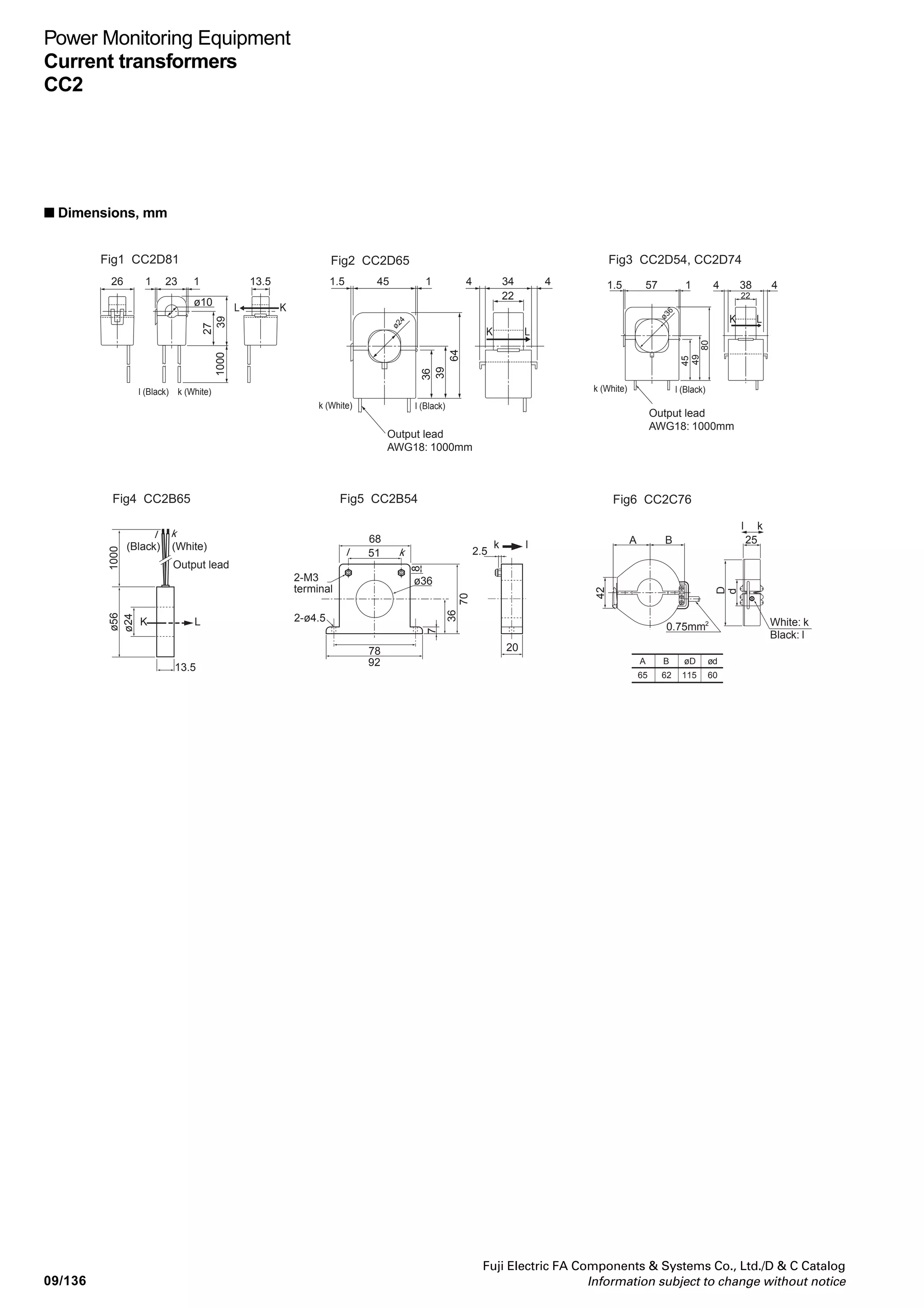 09/135
Fuji Electric FA Components  Systems Co., Ltd./D  C Catalog
Information subject to change without notice
09
Power Monitoring Equipment
Current transformers
CC2
■ Specifications
Model Toroidal splitSquare split
Type
Dimesions
Rated primary current
Linear output limit
Rated frequency
Overcurrent strength
Ratio error
Phase difference
Rated burden
Insulation resistance
Dielectric strength
Output protection
Mounting method
Connection
Mass
CC2C76-8001
Fig.6
800A
ø60
±1%/In ±1.5%/0.2In ±3%/0.05In
±80'/In, ±100'/0.2In
500VDC/100MΩ or more (between
through hole and output)
2500VAC/min (between through
hole and output)
Vinyl cabtire cable 0.75mm2
x 1,000mm 2-core
500g
UM04X-1
CC2D74-4001
400A
±80'/In
CC2D74-2001
200A
60±60'/In
CC2D74-1001
Fig.3
100A
Depends on the measurement range of the main unit.
1.0In continuous
±1%/In ±1.5%/0.2In
90±90'/In
Ω
Ω or more
(between sensor core and output lead wire)
2000VAC/min
(between sensor core and output lead wire)
– °C, 80%RH or lower (No condensation)
Clamp
Hanger
Heat-resistant IV cable AWG18, 1,000mm
300g
UM04X-1
CT for F-MPC04 (type number UM04)
CC2C76-12X1
1,200A
•
• For CTs without build-in output protection diode, be sure to draw a primary current after connecting a rated load. Drawing a primary current without connecting
• CT-BOX to be used together with general-purpose CT (10 to 7500A/5A) is the UM04X-5.
 