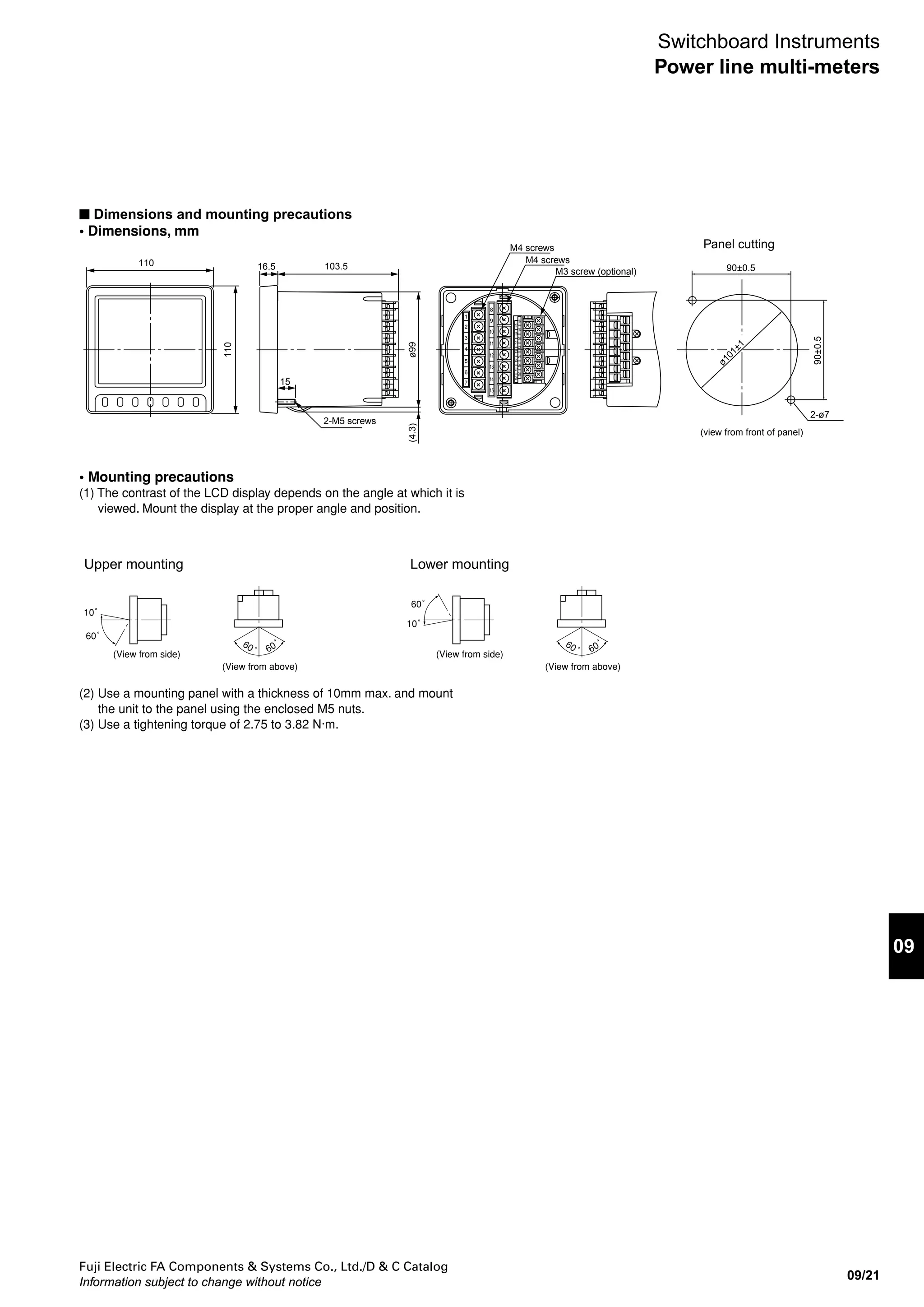 Fuji Electric FA Components & Systems Co., Ltd./D & C Catalog
Information subject to change without notice
09/20
Switchboard Instruments
Power line multi-meters
• Communications output terminal arrangement
(1) F-MPC Net
• Mounting ZCT to ground wire (Be careful of ZCT polarity.) *4
(1) Single-phase, 3-wire (N-phase ground) (2) 3-phase, 3-wire (S-phase ground)
(2) RS-485, Modbus RTU (3) CC-Link
*1
*2
External operation input 1
External operation input 2
*1
*2
External operation input 1
External operation input 2
*1
Analog output 1
Analog output 2
Analog output 3
Analog output 4
Contact output 1
Contact output 2
*3
*1
Analog output 1
Analog output 2
Analog output 3
Analog output 4
Contact output 1
Contact output 2
*3
Auxiliary power supply Auxiliary power supply
+
–
+
–
+
–
+
–
+
–
+
–
+
–
+
–
* Terminal resistance is connected internally by
shorting terminal 17 (DXB) and terminal 19 (Ter).
(Connect the terminal resistance only on a device
that is the terminal node in the connection configuration.)
+
–
SG (signal ground)
Ter (terminal)
SHIELD
Contact output 1
Contact output 2
17
16
18
20
22
24
26
28
19
21
23
25
27
29External
operation input
External
operation input
External
operation input
DXA
DXB
SG (signal ground)
Ter (terminal)
SLD (shield)
FG (frame ground)
Contact output 1
Contact output 2
17
16
18
20
24
26
28
19
21
25
27
29
DA
DB
DG
SLD (shield)
FG (frame ground)
Contact output 1
Contact output 2
17
16
18
20
22
24
26
28
19
21
23
25
27
29
(4) AnyWire
External
operation input
D
G
D
G
Contact output 1
Contact output 2
17
16
18
20
22
24
26
28
19
21
23
25
27
29
1
2
3
4
5
6
7
8
9
10
12
13
14
15
17
16
18
20
22
24
26
28
19
21
23
25
27
29
1
2
3
4
5
6
7
8
9
10
12
13
14
15
17
16
18
20
22
24
26
28
19
21
23
25
27
29
L ZCT
K
RNT
LOAD
CT
K
L
k
k
K
L
k
L ZCT
K
RST
LOAD
CT
K
L
k
k
K
L
k
*5
*1
*5
*1
Notes:
*1
Analog outputs, contact outputs, and external operation inputs are options.
Models with zero-phase current input have only leakage current measurement.
*2
Functionality for external operation input can be switched between external
reset and external display switching by using settings.
*3
For contact outputs, you can select from the following:
pulse outputs, alarm outputs, or CPU error output. (by user specification)
*4
Secondary grounding for VT and CT is not required if a low-voltage circuit is used.
Also, VT is not required if 110V or 220V direct input is used.
*5
Voltage input is required when leakage current Igr is used.
Contact output combinations
Pulse + alarm Alarm x 2 Pulse x 2 Pulse + CPU error Alarm + CPU error
Contact output 1 Pulse output Alarm output 1 Pulse output 1 Pulse output Alarm output
Contact output 2 Alarm output Alarm output 2 Pulse output 2 CPU error output CPU error output
• Contact output combinations
 