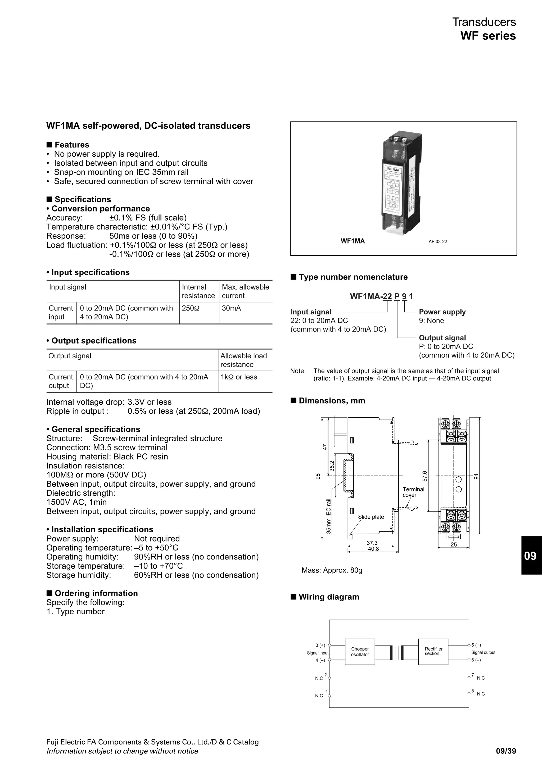 Fuji Electric FA Components  Systems Co., Ltd./D  C Catalog
Information subject to change without notice09/38
Transducers
C series
■ Type number nomenclature
Active and reactive power transducers
CW -
Input signal
CW1: 1φ 2W active power
CW3: 3φ 3W active power
CW4: 3φ 4W active power
CR1: 1φ 2W reactive power
CR3: 3φ 3W reactive power
CR4: 3φ 4W reactive power
Input rating (AC)
See the table below.
Control power supply
1: 100/110V AC, 50/60Hz
2: 200/220V AC, 50/60Hz
3: 24V DC
4: 110V DC
9: None
Input frequency
5: 50Hz 6: 60Hz
Output rating (DC)
A: 1–5V J: 0–1mA
B: 0–5V K: 0–5mA
C: 0–10V H: 4–20mA
S: –5–0– +5V
Input signal
AC voltage or current
Input rating
010: 0–1A AC
050: 0–5A AC
150: 0–150V AC
300: 0–300V AC
CAC- 1
•
•
CF1-
•
Power factor transducers
Input signal
CC1: 1φ 2W power factor
CC3: 3φ 3W power factor
CC4: 3φ 4W power factor
Input rating
110: 110V 1A, 0–1–0
115: 110V 1A, 0.5–1–0.5
150: 110V 5A, 0–1–0
155: 110V 5A, 0.5–1–0.5
210: 220V 1A, 0–1–0
215: 220V 1A, 0.5–1–0.5
250: 220V 5A, 0–1–0
255: 220V 5A, 0.5–1–0.5
CC -
•
Frequency transducers
Control power supply
1: 100/110V AC, 50/60Hz
2: 200/220V AC, 50/60Hz
3: 24V DC
9: None
Output rating
A: 1–5V J: 0–1mA
B: 0–5V K: 0–5mA
C: 0–10V H: 4–20mA
S: –5–0–+5V
Input signal
Frequency
Input rating
115: 110V 45Hz–110V 55Hz
116: 110V 55Hz–110V 65Hz
225: 220V 45Hz–220V 55Hz
226: 220V 55Hz–220V 65Hz
Control power supply
1: 100/110V AC, 50/60Hz
2: 200/220V AC, 50/60Hz
3: 24V DC
9: None
Output rating (DC)
A: 1–5V J: 0–1mA
B: 0–5V K: 0–5mA
C: 0–10V H: 4–20mA
Code
11
15
21
25
Voltage Current
(V) (A)
110 1
110 5
220 1
220 5
Active power (W)
1φ 3φ 3W
3φ 4W
(CW1) (CW3, CW4)
100 200
500 1000
200 400
1000 2000
Reactive power (var)
1φ 3φ 3W
3φ 4W
(CR1) (CR3, CR4)
100 200
500 1000
200 400
1000 2000
Input ratings (AC)
• Phase angle input transducers
Input signal
CP1: 1φ 2W phase angle
CP3: 3φ 3W phase angle
CP4: 3φ 4W phase angle
Input rating
116: 110V 1A, 60°–0–60°
119: 110V 1A, 90°–0–90°
156: 110V 5A, 60°–0–60°
159: 110V 5A, 90°–0–90°
216: 220V 1A, 60°–0–60°
219: 220V 1A, 90°–0–90°
256: 220V 5A, 60°–0–60°
259: 220V 5A, 90°–0–90°
CP -
Control power supply
1: 100/110V AC, 50/60Hz
2: 200/220V AC, 50/60Hz
3: 24V DC
9: None
Output rating
A: 1–5V
B: 0–5V
C: 0–10V
S: –5–0– +5V
J: 0–1mA
K: 0–5mA
H: 4–20mA
■ Ordering information
Specify the following:
1. Type number
2. 3-phase or single-phase circuit
Conversion method
1: Effective value method
2: Mean value method
Control power supply
1: 100/110V AC, 50/60Hz
2: 200/220V AC, 50/60Hz
Output rating
A: 1–5V DC C: 0–10V DC
B: 0–5V DC H: 4–20mA DC
AC voltage and current transducers
 