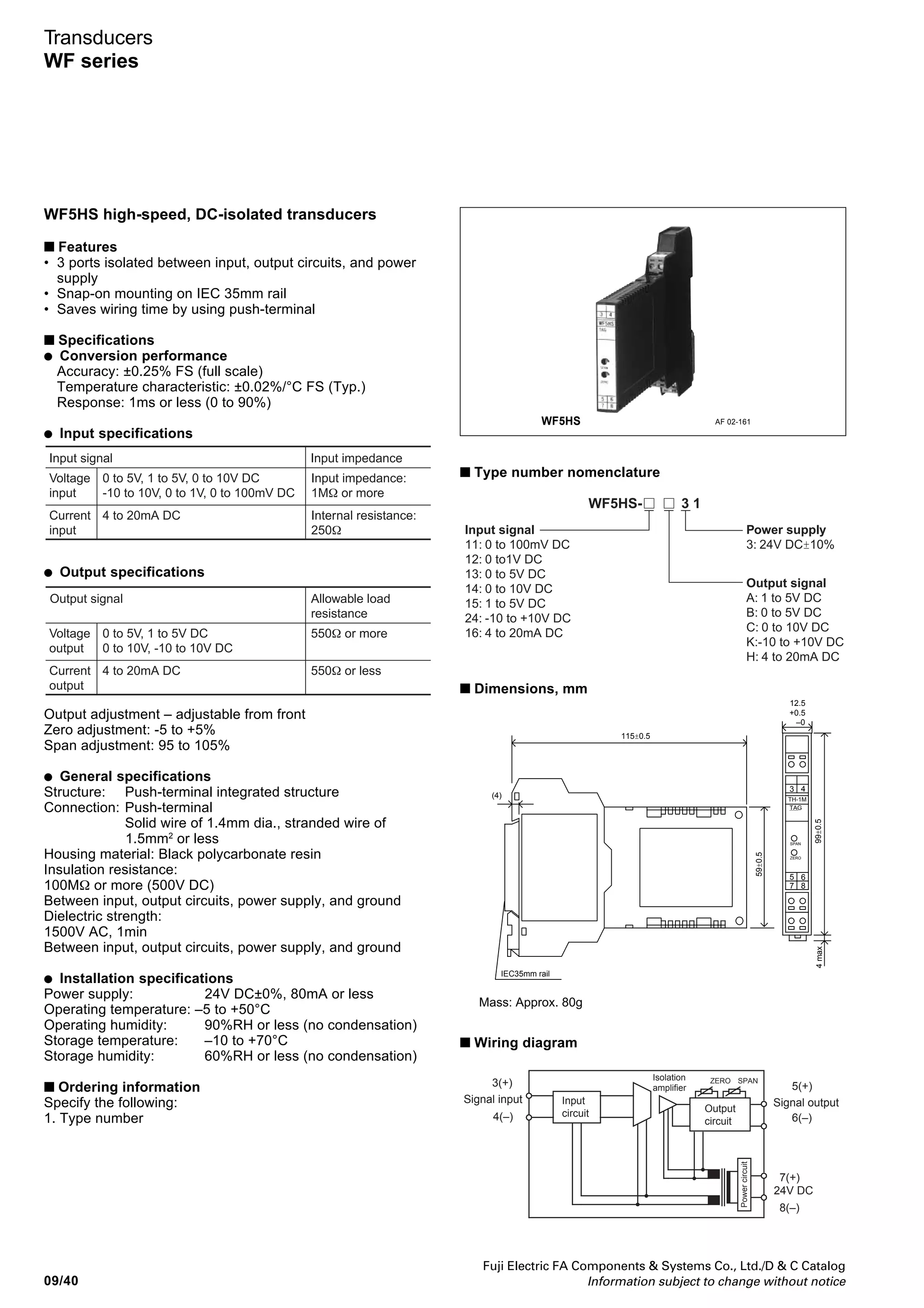 Fuji Electric FA Components  Systems Co., Ltd./D  C Catalog
Information subject to change without notice 09/39
09
Transducers
WF series
WF1MA AF 03-22
WF1MA self-powered, DC-isolated transducers
■ Features
• No power supply is required.
• Isolated between input and output circuits
• Snap-on mounting on IEC 35mm rail
• Safe, secured connection of screw terminal with cover
■ Specifications
• Conversion performance
Accuracy: ±0.1% FS (full scale)
Temperature characteristic: ±0.01%/°C FS (Typ.)
Response: 50ms or less (0 to 90%)
Load fluctuation: +0.1%/100Ω or less (at 250Ω or less)
-0.1%/100Ω or less (at 250Ω or more)
• Input specifications
Input signal Internal
resistance
Max. allowable
current
0 to 20mA DC (common with
4 to 20mA DC)
Current
input
250Ω 30mA
• Output specifications
Output signal Allowable load
resistance
0 to 20mA DC (common with 4 to 20mA
DC)
Current
output
1kΩ or less
Internal voltage drop: 3.3V or less
Ripple in output : 0.5% or less (at 250Ω, 200mA load)
• General specifications
Structure: Screw-terminal integrated structure
Connection: M3.5 screw terminal
Housing material: Black PC resin
Insulation resistance:
100MΩ or more (500V DC)
Between input, output circuits, power supply, and ground
Dielectric strength:
1500V AC, 1min
Between input, output circuits, power supply, and ground
• Installation specifications
Power supply: Not required
Operating temperature: –5 to +50°C
Operating humidity: 90%RH or less (no condensation)
Storage temperature: –10 to +70°C
Storage humidity: 60%RH or less (no condensation)
■ Ordering information
Specify the following:
1. Type number
■ Type number nomenclature
Input signal
22: 0 to 20mA DC
(common with 4 to 20mA DC)
Power supply
9: None
Output signal
P: 0 to 20mA DC
(common with 4 to 20mA DC)
WF1MA-22 P 9 1
Note: The value of output signal is the same as that of the input signal
(ratio: 1-1). Example: 4-20mA DC input — 4-20mA DC output
■ Dimensions, mm
■ Wiring diagram
35.2
1 2
43
7 8
65
94
25
57.6
35mmIECrail
37.3
40.8
98
47
Terminal
cover
Slide plate
Mass: Approx. 80g
Rectifiler
section
Chopper
oscillator
1
2
3 (+)
4 (–)
N.C
N.C
N.C
N.C
5 (+)
6 (–)
7
8
Signal input Signal output
 