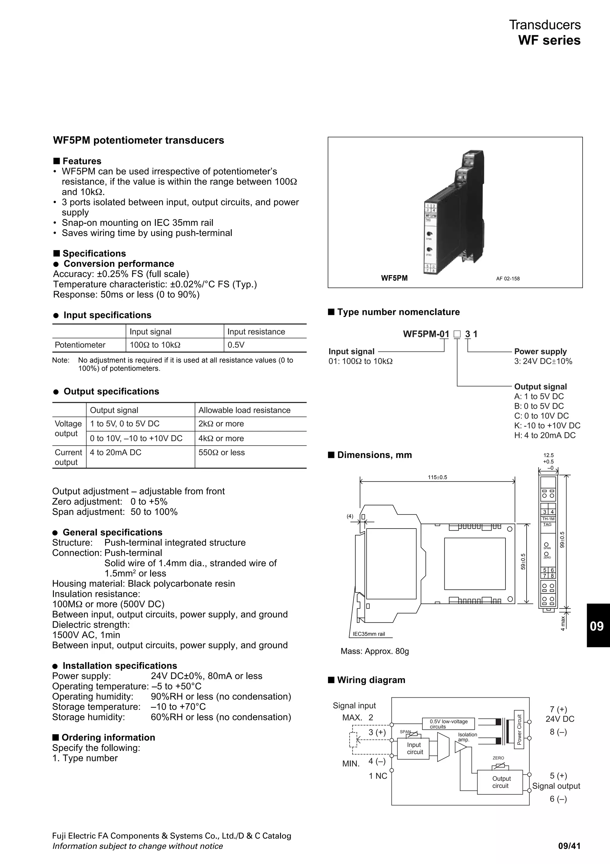 Fuji Electric FA Components  Systems Co., Ltd./D  C Catalog
Information subject to change without notice09/40
Transducers
WF series
WF5HS high-speed, DC-isolated transducers
■ Features
• 3 ports isolated between input, output circuits, and power
supply
• Snap-on mounting on IEC 35mm rail
• Saves wiring time by using push-terminal
■ Specifications
● Conversion performance
Accuracy: ±0.25% FS (full scale)
Temperature characteristic: ±0.02%/°C FS (Typ.)
Response: 1ms or less (0 to 90%)
● Input specifications
Input signal Input impedance
0 to 5V, 1 to 5V, 0 to 10V DC
-10 to 10V, 0 to 1V, 0 to 100mV DC
Input impedance:
1MΩ or more
Voltage
input
4 to 20mA DC Internal resistance:
250Ω
Current
input
● Output specifications
Output adjustment – adjustable from front
Zero adjustment: -5 to +5%
Span adjustment: 95 to 105%
● General specifications
Structure: Push-terminal integrated structure
Connection: Push-terminal
Solid wire of 1.4mm dia., stranded wire of
1.5mm2
or less
Housing material: Black polycarbonate resin
Insulation resistance:
100MΩ or more (500V DC)
Between input, output circuits, power supply, and ground
Dielectric strength:
1500V AC, 1min
Between input, output circuits, power supply, and ground
● Installation specifications
Power supply: 24V DC±0%, 80mA or less
Operating temperature: –5 to +50°C
Operating humidity: 90%RH or less (no condensation)
Storage temperature: –10 to +70°C
Storage humidity: 60%RH or less (no condensation)
■ Ordering information
Specify the following:
1. Type number
Output signal Allowable load
resistance
0 to 5V, 1 to 5V DC
0 to 10V, -10 to 10V DC
550Ω or moreVoltage
output
4 to 20mA DC 550Ω or lessCurrent
output
■ Type number nomenclature
■ Dimensions, mm
■ Wiring diagram
WF5HS AF 02-161
Input signal
11: 0 to 100mV DC
12: 0 to1V DC
13: 0 to 5V DC
14: 0 to 10V DC
15: 1 to 5V DC
24: -10 to +10V DC
16: 4 to 20mA DC
Power supply
3: 24V DC±10%
Output signal
A: 1 to 5V DC
B: 0 to 5V DC
C: 0 to 10V DC
K:-10 to +10V DC
H: 4 to 20mA DC
WF5HS- 3 1
99±0.5
43
65
87
SPAN
ZERO
TAG
TH-1M
4max
12.5
+0.5
–0
59±0.5
115±0.5
(4)
IEC35mm rail
Mass: Approx. 80g
Signal outputInput
circuit
Signal input
3(+)
4(–) 6(–)
24V DC
5(+)
8(–)
7(+)
Output
circuit
ZERO SPANIsolation
amplifier
Powercircuit
 