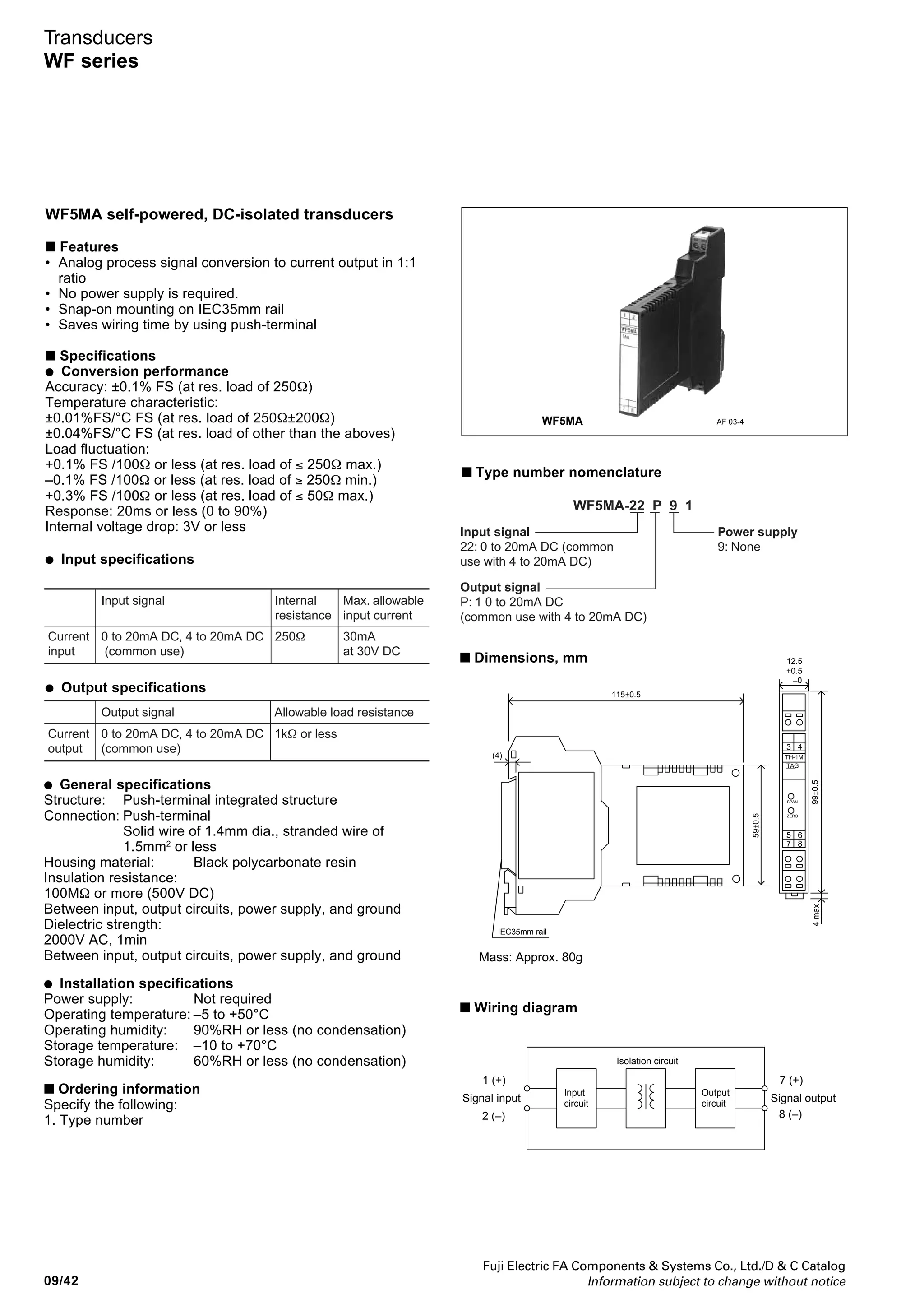 Fuji Electric FA Components  Systems Co., Ltd./D  C Catalog
Information subject to change without notice 09/41
09
Transducers
WF series
WF5PM potentiometer transducers
■ Features
• WF5PM can be used irrespective of potentiometer’s
resistance, if the value is within the range between 100Ω
and 10kΩ.
• 3 ports isolated between input, output circuits, and power
supply
• Snap-on mounting on IEC 35mm rail
• Saves wiring time by using push-terminal
■ Specifications
● Conversion performance
Accuracy: ±0.25% FS (full scale)
Temperature characteristic: ±0.02%/°C FS (Typ.)
Response: 50ms or less (0 to 90%)
● Input specifications
● Output specifications
Output adjustment – adjustable from front
Zero adjustment: 0 to +5%
Span adjustment: 50 to 100%
● General specifications
Structure: Push-terminal integrated structure
Connection: Push-terminal
Solid wire of 1.4mm dia., stranded wire of
1.5mm2
or less
Housing material: Black polycarbonate resin
Insulation resistance:
100MΩ or more (500V DC)
Between input, output circuits, power supply, and ground
Dielectric strength:
1500V AC, 1min
Between input, output circuits, power supply, and ground
● Installation specifications
Power supply: 24V DC±0%, 80mA or less
Operating temperature: –5 to +50°C
Operating humidity: 90%RH or less (no condensation)
Storage temperature: –10 to +70°C
Storage humidity: 60%RH or less (no condensation)
■ Ordering information
Specify the following:
1. Type number
■ Type number nomenclature
■ Dimensions, mm
■ Wiring diagram
WF5PM AF 02-158
99±0.5
43
65
87
SPAN
ZERO
TAG
TH-1M
4max
12.5
+0.5
–0
59±0.5
115±0.5
(4)
IEC35mm rail
Mass: Approx. 80g
Input signal Input resistance
100Ω to 10kΩ 0.5VPotentiometer
Note: No adjustment is required if it is used at all resistance values (0 to
100%) of potentiometers.
Output signal Allowable load resistance
1 to 5V, 0 to 5V DC 2kΩ or more
0 to 10V, –10 to +10V DC 4kΩ or more
Voltage
output
4 to 20mA DC 550Ω or lessCurrent
output
Input signal
01: 100Ω to 10kΩ
Power supply
3: 24V DC±10%
Output signal
A: 1 to 5V DC
B: 0 to 5V DC
C: 0 to 10V DC
K: -10 to +10V DC
H: 4 to 20mA DC
WF5PM-01 3 1
Signal output
Isolation
amp.
ZERO
6 (–)
5 (+)
24V DC
8 (–)
7 (+)
Input
circuit
Output
circuit
SPAN
0.5V low-voltage
circuits
Signal input
3 (+)
4 (–)
2
1 NC
MIN.
MAX.
PowerCircuit
 