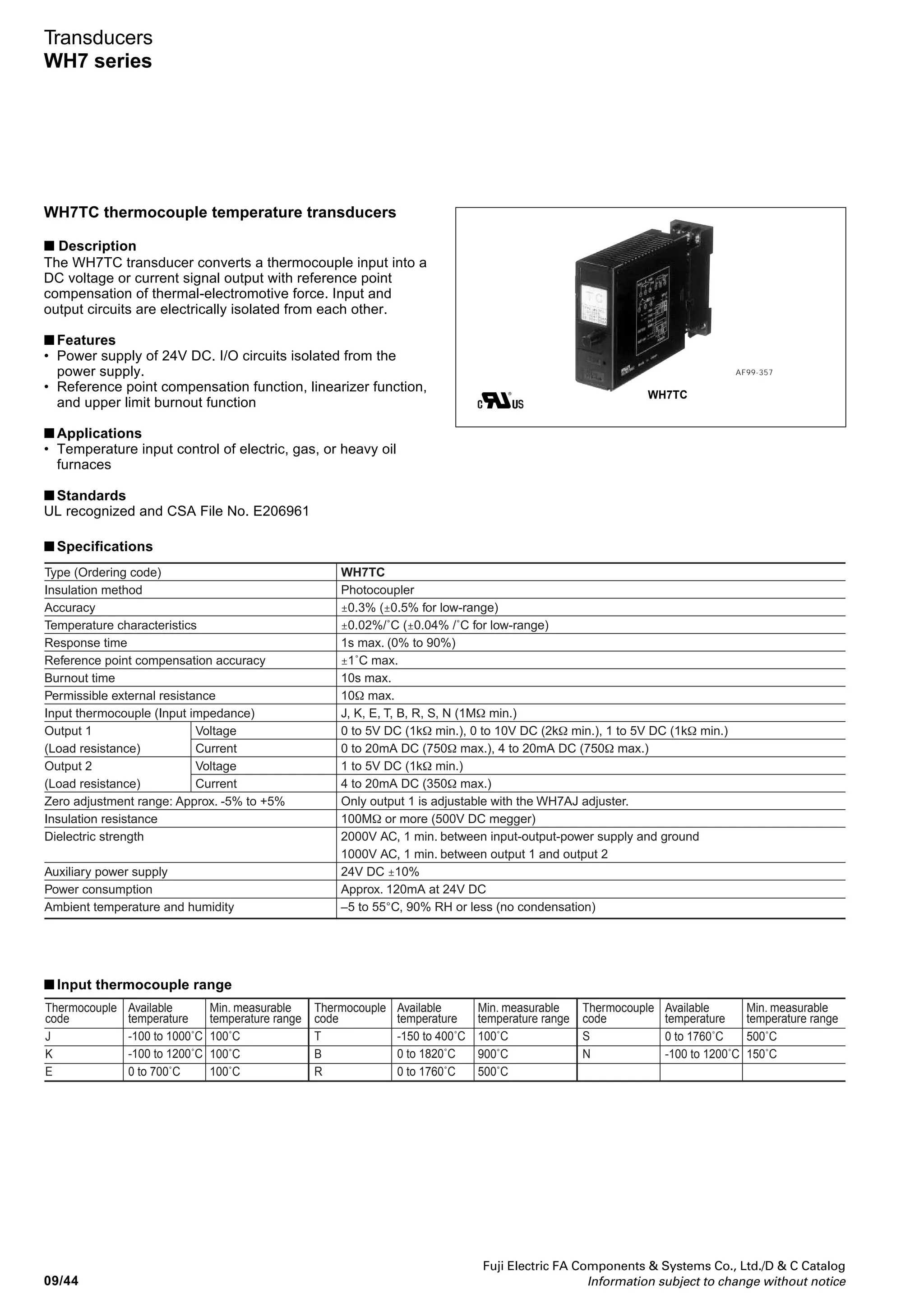 Fuji Electric FA Components  Systems Co., Ltd./D  C Catalog
Information subject to change without notice 09/43
09
Transducers
WH7 series
WH7DC isolated DC transducers
■ Description
The WH7DC isolated DC transducer is designed to convert a
DC voltage or current values into a DC signal. Input and
output circuits are electrically isolated from each other. These
transducers are ideal for the amplifying and isolating minute
signals that are output from a variety of sensors.
■ Features
• Power supply of 24V DC. I/O circuits isolated from the
power supply.
■ Applications
• Signal exchange between electrically isolated systems
• Prevention of control signal sneak currents
• Remote transmission of output signals
■ Standards
UL recognized and CSA File No. E206961
AF99-353
■ Type number nomenclature
WH7DC - 13
Input signal
13: 0 to 5VDC
14: 0 to 10V DC
15: 1 to 5V DC
16: 4 to 20mA DC
22: 0 to 20mA DC
Output 2
A : 1 to 5V DC
H : 4 to 20mA DC
W: Pulse
Y :None
Power supply
3: 24V DC ± 10%
Output 1
A: 1 to 5V DC
B: 0 to 5V DC
C: 0 to 10V DC
H: 4 to 20mA DC
P: 0 to 20mA DC
Type
Insulation method
Accuracy
Temperature characteristics
Response time
Insulation resistance
Dielectric strength
Auxiliary power supply
Power consumption
Ambient temperature and humidity
Input signal
(Input impedance)
Output 1
(Load resistance)
Output 2
(Load resistance)
Zero adjustment range: Approx. -5% to +5%
Span adjustment range: Approx. 95% to 105%
Voltage
Current
Voltage
Current
Voltage
Current
Pulse output
WH7DC
Photocoupler
±0.1% (Pulse output: ±0.2%)
±0.015% /˚C
0.5s max. (0 to 90%)
100MΩ or more (500V DC megger)
2000V AC, 1 min. between input-output-power supply and ground
1000V AC, 1 min. between output 1 and output 2
24V DC ±10%
Approx. 120mA at 24V DC
–5 to 55°C, 90% RH or less (no condensation)
0 to 1V DC (1MΩ min.), 0 to 5V DC (1MΩ min.), 0 to 10V DC (1MΩ min.), 1 to 5V DC (1MΩ min.)
0 to 20mA DC (250Ω), 4 to 20mA DC (250Ω)
0 to 5V DC (1kΩ min.), 0 to 10V DC (2kΩ min.), 1 to 5V DC (1kΩ min.)
0 to 20mA DC (750Ω max.), 4 to 20mA DC (750Ω max.)
1 to 5V DC (1kΩ min.)
4 to 20mA DC (350Ω max.)
Open collector signal: 0 to 0.01Hz min. and 1kHz max. with 100mA max. at 30V
Shutdown frequency: 2% of full scale
• Only output 1 is adjustable with the WH7AJ adjuster.
■ Specifications
WH7DC
■ Ordering information
Specify the following:
1. Type number
■ Dimensions and wiring diagrams
See page 09/53.
 