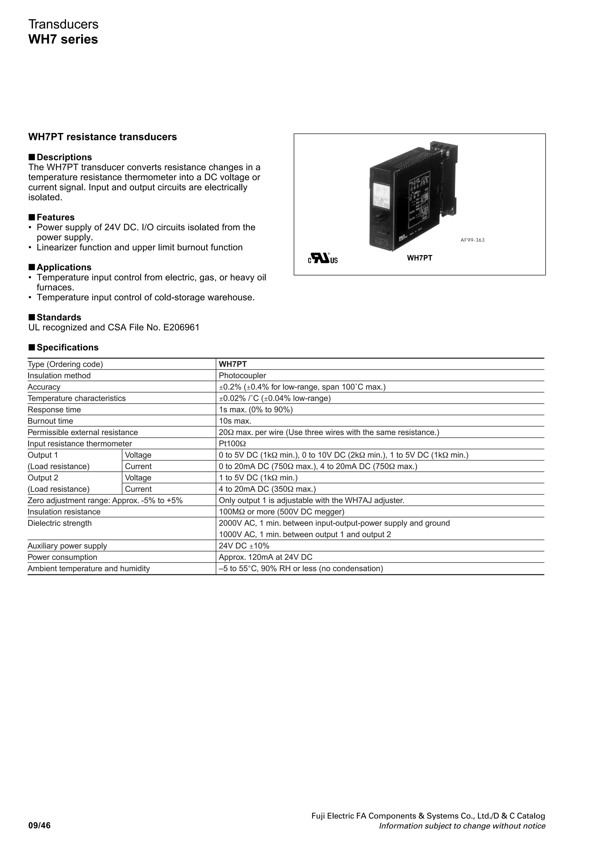 Fuji Electric FA Components  Systems Co., Ltd./D  C Catalog
Information subject to change without notice 09/45
09
Transducers
WH7 series
■ Type number nomenclature
WH7TC - 13
Measurement temperature range
J K E T B R S N
08: 0 to 100˚C
09: 0 to 150˚C
10: 0 to 200˚C
11: 0 to 250˚C
12: 0 to 300˚C
13: 0 to 350˚C
14: 0 to 400˚C
15: 0 to 500˚C
16: 0 to 600˚C
17: 0 to 800˚C
18: 0 to 1000˚C
19: 0 to 1200˚C
20: 0 to 1400˚C
21: 0 to 1800˚C
Input thermocouple
J, K, E, T, B, R, S, N
(see table left)
Note: • Black circles ● indicate low-range types.
• White circles ● indicate standard-range types that can be
manufactured (the guaranteed accuracy ranges of thermocouples R
and B are over 400˚C and 800˚C respectively).
• Compensation wires are used to compensate the difference in
temperature between thermocouples and transducer terminals. Types
of compensation wires are classified by color. Select the right one
according to the thermocouple at site.
• Each transducer is shipped in combination with an RJC temperature
resistance thermometer block. Use them in pairs.
• A transducer with a lower limit burnout function is available on request.
• When the lower limit burnout function is triggered, the output of the
transducer will scale out for a moment, then it will be set to the
minimum value.
Output 1
A: 1 to 5V DC
B: 0 to 5V DC
C: 0 to 10V DC
H: 4 to 20mA DC
P: 0 to 20mA DC
Power supply
3: 24V DC ± 10%
Output 2
A: 1 to 5V DC
H: 4 to 20mA DC
Y: None
■ Ordering information
Specify the following:
1. Type number
■ Dimensions and wiring diagrams
See page 09/53.
 