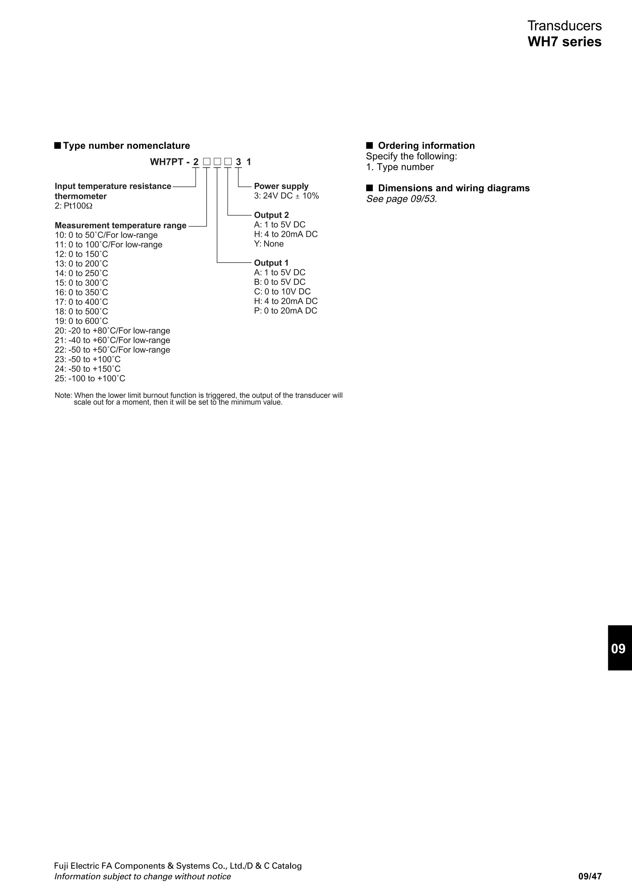 Fuji Electric FA Components  Systems Co., Ltd./D  C Catalog
Information subject to change without notice09/46
Transducers
WH7 series
WH7PT resistance transducers
■ Descriptions
The WH7PT transducer converts resistance changes in a
temperature resistance thermometer into a DC voltage or
current signal. Input and output circuits are electrically
isolated.
■ Features
• Power supply of 24V DC. I/O circuits isolated from the
power supply.
• Linearizer function and upper limit burnout function
■ Applications
• Temperature input control from electric, gas, or heavy oil
furnaces.
• Temperature input control of cold-storage warehouse.
■ Standards
UL recognized and CSA File No. E206961
■ Specifications
Type (Ordering code)
Insulation method
Accuracy
Temperature characteristics
Response time
Burnout time
Permissible external resistance
Input resistance thermometer
Output 1
(Load resistance)
Output 2
(Load resistance)
Zero adjustment range: Approx. -5% to +5%
Insulation resistance
Dielectric strength
Auxiliary power supply
Power consumption
Ambient temperature and humidity
Voltage
Current
Voltage
Current
WH7PT
Photocoupler
±0.2% (±0.4% for low-range, span 100˚C max.)
±0.02% /˚C (±0.04% low-range)
1s max. (0% to 90%)
10s max.
20Ω max. per wire (Use three wires with the same resistance.)
Pt100Ω
0 to 5V DC (1kΩ min.), 0 to 10V DC (2kΩ min.), 1 to 5V DC (1kΩ min.)
0 to 20mA DC (750Ω max.), 4 to 20mA DC (750Ω max.)
1 to 5V DC (1kΩ min.)
4 to 20mA DC (350Ω max.)
Only output 1 is adjustable with the WH7AJ adjuster.
100MΩ or more (500V DC megger)
2000V AC, 1 min. between input-output-power supply and ground
1000V AC, 1 min. between output 1 and output 2
24V DC ±10%
Approx. 120mA at 24V DC
–5 to 55°C, 90% RH or less (no condensation)
AF99-363
WH7PT
 