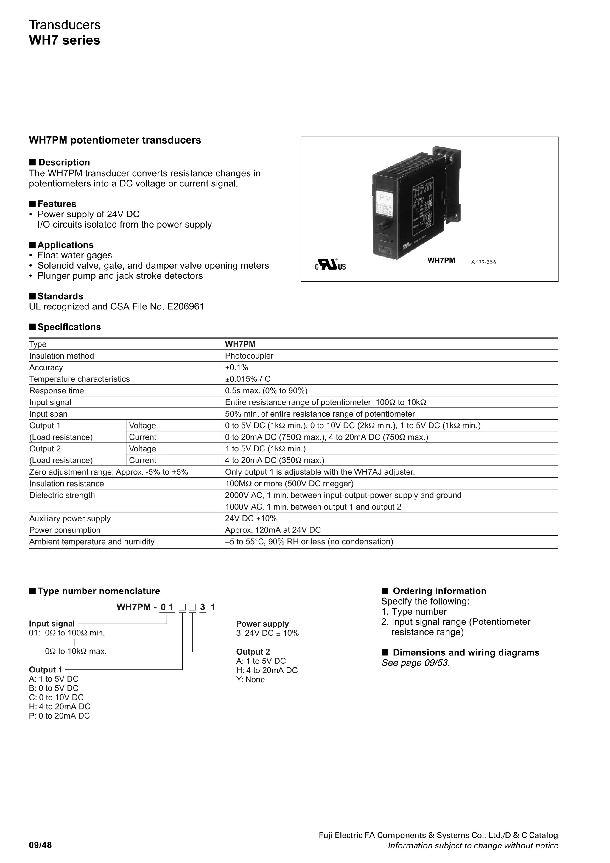Fuji Electric FA Components  Systems Co., Ltd./D  C Catalog
Information subject to change without notice 09/47
09
Transducers
WH7 series
■ Type number nomenclature
WH7PT - 132
Measurement temperature range
10: 0 to 50˚C/For low-range
11: 0 to 100˚C/For low-range
12: 0 to 150˚C
13: 0 to 200˚C
14: 0 to 250˚C
15: 0 to 300˚C
16: 0 to 350˚C
17: 0 to 400˚C
18: 0 to 500˚C
19: 0 to 600˚C
20: -20 to +80˚C/For low-range
21: -40 to +60˚C/For low-range
22: -50 to +50˚C/For low-range
23: -50 to +100˚C
24: -50 to +150˚C
25: -100 to +100˚C
Input temperature resistance
thermometer
2: Pt100Ω
Output 2
A: 1 to 5V DC
H: 4 to 20mA DC
Y: None
Output 1
A: 1 to 5V DC
B: 0 to 5V DC
C: 0 to 10V DC
H: 4 to 20mA DC
P: 0 to 20mA DC
Power supply
3: 24V DC ± 10%
Note: When the lower limit burnout function is triggered, the output of the transducer will
scale out for a moment, then it will be set to the minimum value.
■ Ordering information
Specify the following:
1. Type number
■ Dimensions and wiring diagrams
See page 09/53.
 