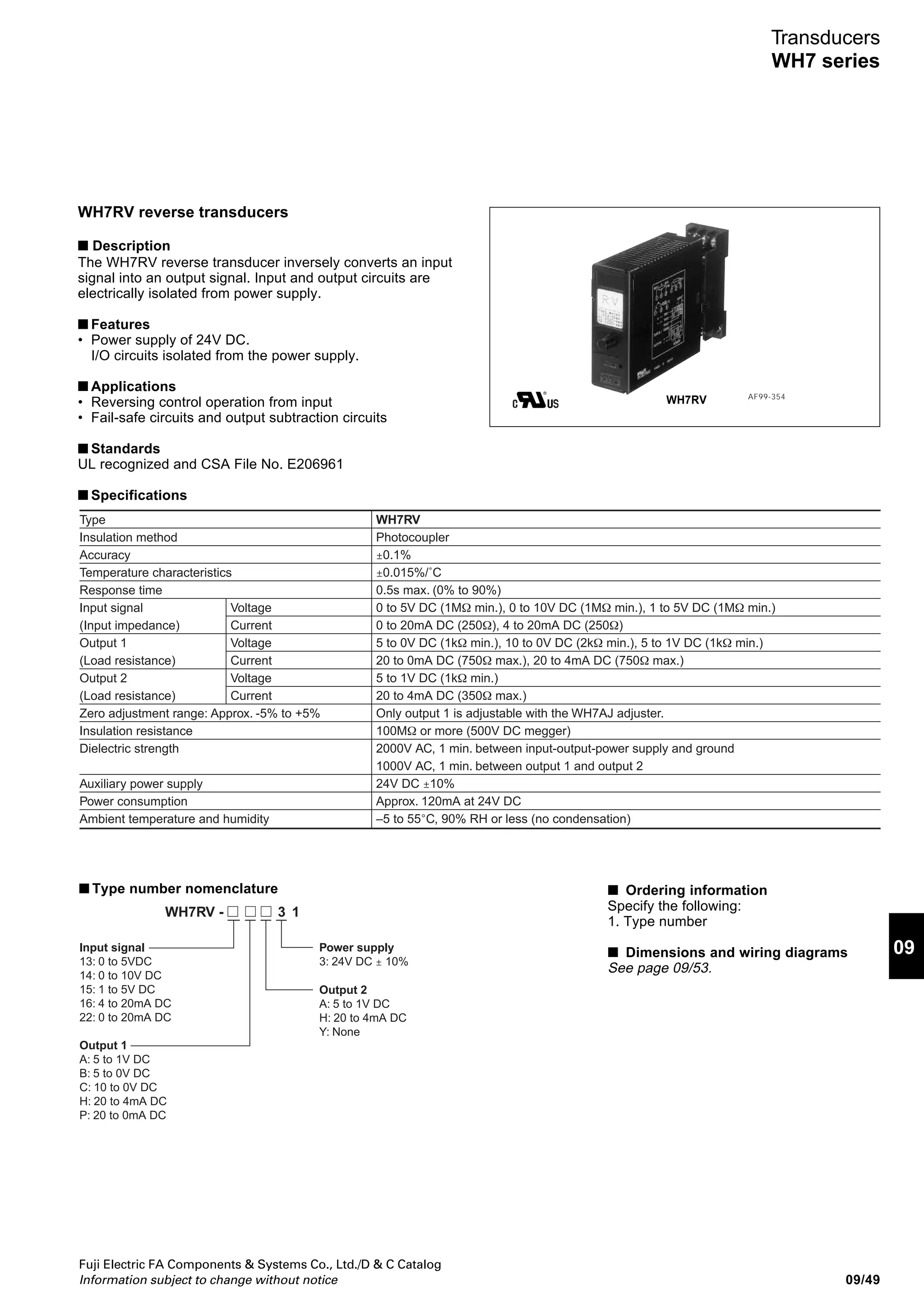 Fuji Electric FA Components  Systems Co., Ltd./D  C Catalog
Information subject to change without notice09/48
Transducers
WH7 series
■ Type number nomenclature
Output 2
A: 1 to 5V DC
H: 4 to 20mA DC
Y: None
Power supply
3: 24V DC ± 10%
WH7PM - 1310
Input signal
01: 0Ω to 100Ω min.
0Ω to 10kΩ max.
Output 1
A: 1 to 5V DC
B: 0 to 5V DC
C: 0 to 10V DC
H: 4 to 20mA DC
P: 0 to 20mA DC
■ Ordering information
Specify the following:
1. Type number
2. Input signal range (Potentiometer
resistance range)
■ Dimensions and wiring diagrams
See page 09/53.
WH7PM potentiometer transducers
■ Description
The WH7PM transducer converts resistance changes in
potentiometers into a DC voltage or current signal.
■ Features
• Power supply of 24V DC
I/O circuits isolated from the power supply
■ Applications
• Float water gages
• Solenoid valve, gate, and damper valve opening meters
• Plunger pump and jack stroke detectors
■ Standards
UL recognized and CSA File No. E206961
■ Specifications
Type
Insulation method
Accuracy
Temperature characteristics
Response time
Input signal
Input span
Output 1
(Load resistance)
Output 2
(Load resistance)
Zero adjustment range: Approx. -5% to +5%
Insulation resistance
Dielectric strength
Auxiliary power supply
Power consumption
Ambient temperature and humidity
Voltage
Current
Voltage
Current
WH7PM
Photocoupler
±0.1%
±0.015% /˚C
0.5s max. (0% to 90%)
Entire resistance range of potentiometer 100Ω to 10kΩ
50% min. of entire resistance range of potentiometer
0 to 5V DC (1kΩ min.), 0 to 10V DC (2kΩ min.), 1 to 5V DC (1kΩ min.)
0 to 20mA DC (750Ω max.), 4 to 20mA DC (750Ω max.)
1 to 5V DC (1kΩ min.)
4 to 20mA DC (350Ω max.)
Only output 1 is adjustable with the WH7AJ adjuster.
100MΩ or more (500V DC megger)
2000V AC, 1 min. between input-output-power supply and ground
1000V AC, 1 min. between output 1 and output 2
24V DC ±10%
Approx. 120mA at 24V DC
–5 to 55°C, 90% RH or less (no condensation)
WH7PM AF99-356
 