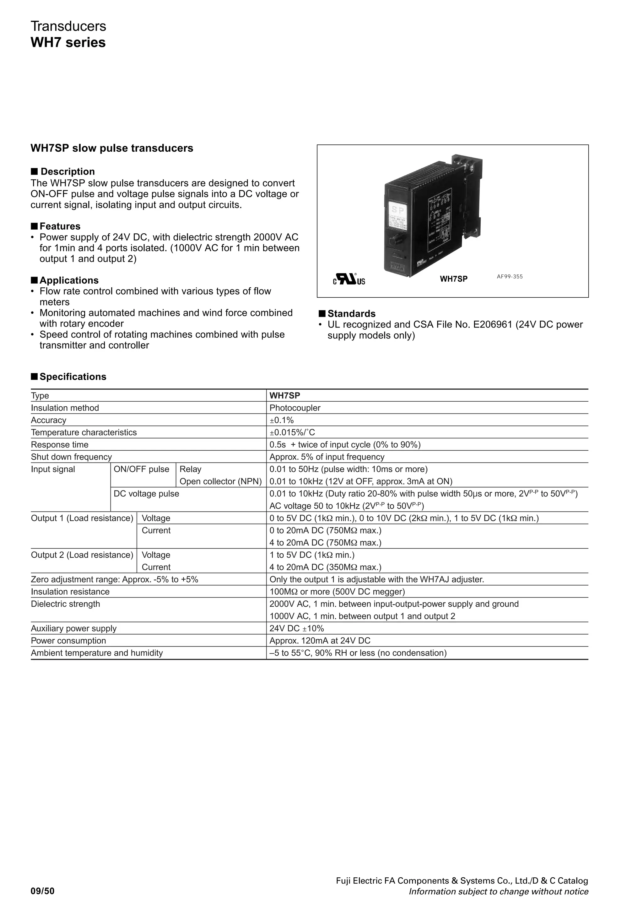 Fuji Electric FA Components  Systems Co., Ltd./D  C Catalog
Information subject to change without notice 09/49
09
Transducers
WH7 series
WH7RV reverse transducers
■ Description
The WH7RV reverse transducer inversely converts an input
signal into an output signal. Input and output circuits are
electrically isolated from power supply.
■ Features
• Power supply of 24V DC.
I/O circuits isolated from the power supply.
■ Applications
• Reversing control operation from input
• Fail-safe circuits and output subtraction circuits
■ Standards
UL recognized and CSA File No. E206961
■ Specifications
Type
Insulation method
Accuracy
Temperature characteristics
Response time
Input signal
(Input impedance)
Output 1
(Load resistance)
Output 2
(Load resistance)
Zero adjustment range: Approx. -5% to +5%
Insulation resistance
Dielectric strength
Auxiliary power supply
Power consumption
Ambient temperature and humidity
Voltage
Current
Voltage
Current
Voltage
Current
WH7RV
Photocoupler
±0.1%
±0.015%/˚C
0.5s max. (0% to 90%)
0 to 5V DC (1MΩ min.), 0 to 10V DC (1MΩ min.), 1 to 5V DC (1MΩ min.)
0 to 20mA DC (250Ω), 4 to 20mA DC (250Ω)
5 to 0V DC (1kΩ min.), 10 to 0V DC (2kΩ min.), 5 to 1V DC (1kΩ min.)
20 to 0mA DC (750Ω max.), 20 to 4mA DC (750Ω max.)
5 to 1V DC (1kΩ min.)
20 to 4mA DC (350Ω max.)
Only output 1 is adjustable with the WH7AJ adjuster.
100MΩ or more (500V DC megger)
2000V AC, 1 min. between input-output-power supply and ground
1000V AC, 1 min. between output 1 and output 2
24V DC ±10%
Approx. 120mA at 24V DC
–5 to 55°C, 90% RH or less (no condensation)
AF99-354
WH7RV
■ Type number nomenclature
Output 2
A: 5 to 1V DC
H: 20 to 4mA DC
Y: None
Power supply
3: 24V DC ± 10%
Input signal
13: 0 to 5VDC
14: 0 to 10V DC
15: 1 to 5V DC
16: 4 to 20mA DC
22: 0 to 20mA DC
Output 1
A: 5 to 1V DC
B: 5 to 0V DC
C: 10 to 0V DC
H: 20 to 4mA DC
P: 20 to 0mA DC
WH7RV - 13
■ Ordering information
Specify the following:
1. Type number
■ Dimensions and wiring diagrams
See page 09/53.
 