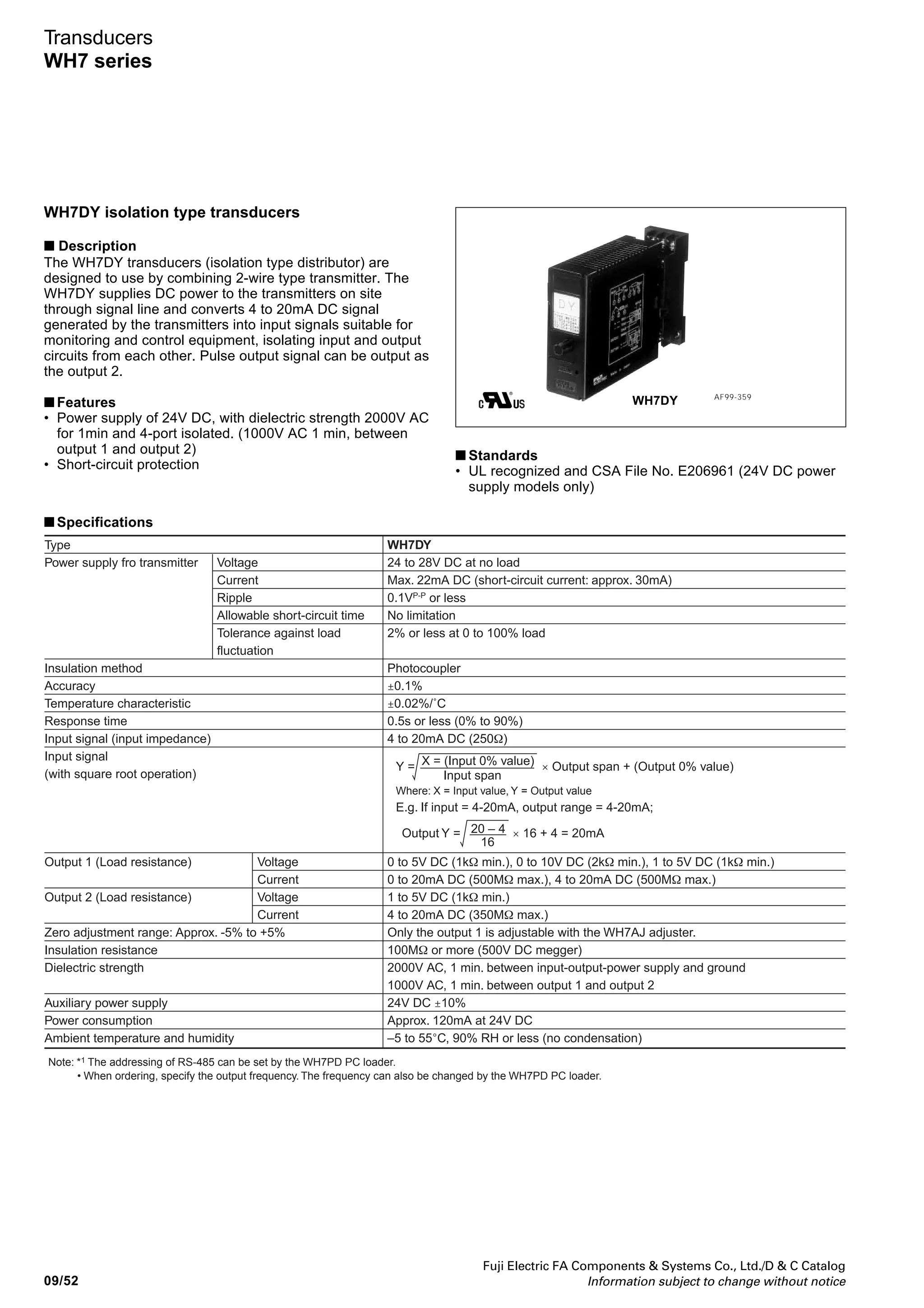 Fuji Electric FA Components  Systems Co., Ltd./D  C Catalog
Information subject to change without notice 09/51
09
Transducers
WH7 series
■ Type number nomenclature
• Shut down frequency
When the input frequency becomes
too low against the full scale. the
output ripple cannot be removed.
Hence, when the input frequency
becomes 5% lower than the full
scale, the output is forcibly zero.
10
5
0
2.5 25 50
[V]
[Hz]
Output
Input signal
Shut down frequency
Power supply
3: 24V DC ±10%
Output 2
A: 1-5V DC
H: 4-20mA DC
Y: None
Input signal
10: Relay (Specify 0.01-50Hz)
20: Open collector (Specify 0.01-10kHz)
30: DC voltage pulse (Specify 0.01-10kHz)
40: AC voltage (Specify 50-10kHz)
Output 1
A: 1-5V DC
B: 0-5V DC
C: 0-10V DC
H: 4-20mA DC
P: 0-20mA DC
WH7SP - 1
■ Ordering information
Specify the following:
1. Type number
2. Input frequency
■ Input circuit diagram
● ON-OFF pulse input circuit
Relay input pulse
Open collector pulse
● Voltage pulse input circuit
■ Dimensions and wiring diagrams
See page 09/53.
1
2
+12V
Contact ON
Reed switch,
limit switch, etc.
WH7SP
Open collector
input
+
+12V
1
2
WH7SP
1
1
2
3
2
Voltage pulse
input
P-P: peak to peak
WH7SP
2VPP
–
50VPP
2V–50V
0V
2V–50V
0V
OV
 