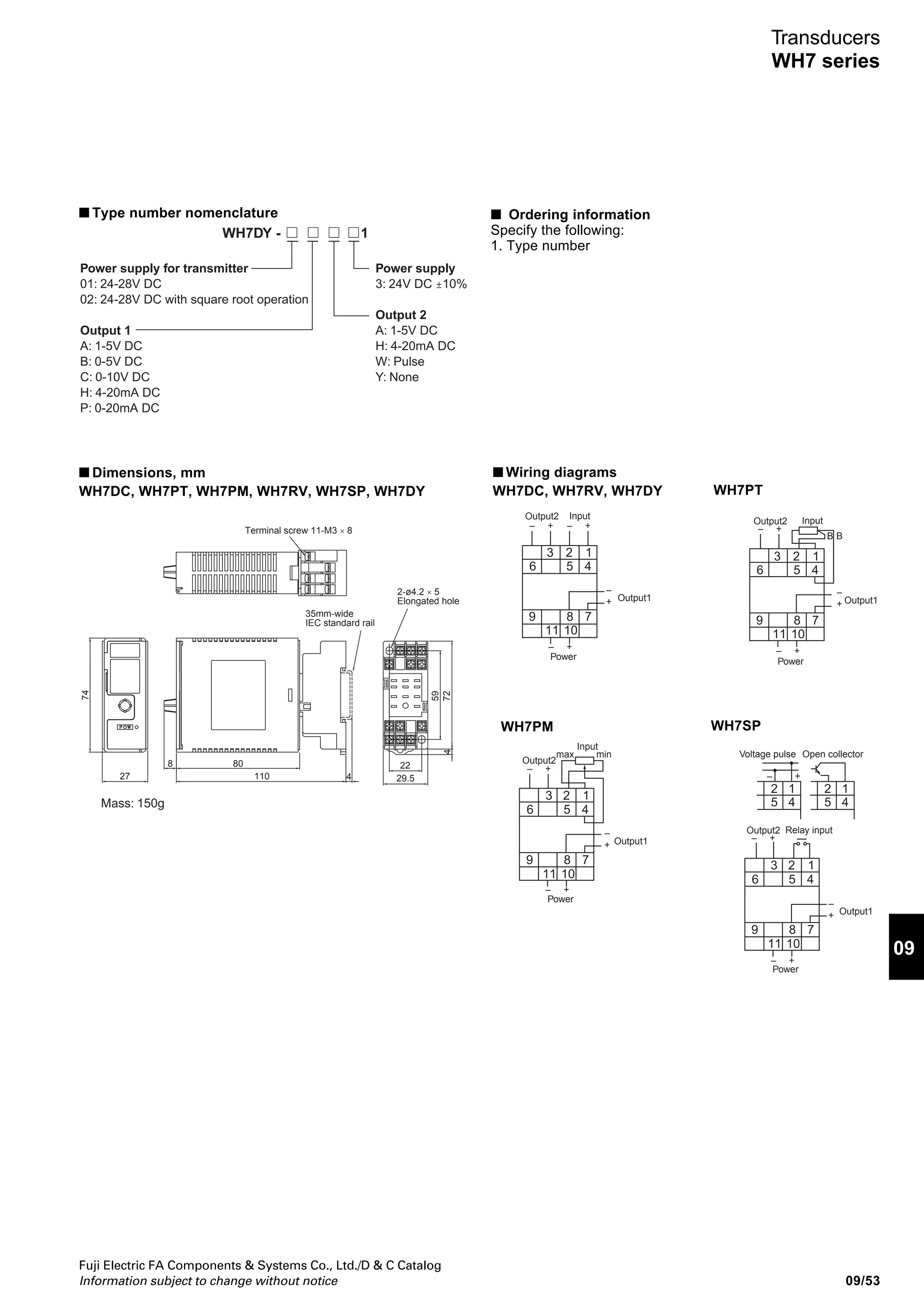 Fuji Electric FA Components  Systems Co., Ltd./D  C Catalog
Information subject to change without notice09/52
Transducers
WH7 series
WH7DY isolation type transducers
■ Description
The WH7DY transducers (isolation type distributor) are
designed to use by combining 2-wire type transmitter. The
WH7DY supplies DC power to the transmitters on site
through signal line and converts 4 to 20mA DC signal
generated by the transmitters into input signals suitable for
monitoring and control equipment, isolating input and output
circuits from each other. Pulse output signal can be output as
the output 2.
■ Features
• Power supply of 24V DC, with dielectric strength 2000V AC
for 1min and 4-port isolated. (1000V AC 1 min, between
output 1 and output 2)
• Short-circuit protection
AF99-359
WH7DY
• When ordering, specify the output frequency. The frequency can also be changed by the WH7PD PC loader.
Note: *1 The addressing of RS-485 can be set by the WH7PD PC loader.
Type
Power supply fro transmitter
Insulation method
Accuracy
Temperature characteristic
Response time
Input signal (input impedance)
Input signal
(with square root operation)
Output 1 (Load resistance)
Output 2 (Load resistance)
Zero adjustment range: Approx. -5% to +5%
Insulation resistance
Dielectric strength
Auxiliary power supply
Power consumption
Ambient temperature and humidity
Voltage
Current
Ripple
Allowable short-circuit time
Tolerance against load
fluctuation
Voltage
Current
Voltage
Current
WH7DY
24 to 28V DC at no load
Max. 22mA DC (short-circuit current: approx. 30mA)
0.1VP-P
or less
No limitation
2% or less at 0 to 100% load
Photocoupler
±0.1%
±0.02%/˚C
0.5s or less (0% to 90%)
4 to 20mA DC (250Ω)
0 to 5V DC (1kΩ min.), 0 to 10V DC (2kΩ min.), 1 to 5V DC (1kΩ min.)
0 to 20mA DC (500MΩ max.), 4 to 20mA DC (500MΩ max.)
1 to 5V DC (1kΩ min.)
4 to 20mA DC (350MΩ max.)
Only the output 1 is adjustable with the WH7AJ adjuster.
100MΩ or more (500V DC megger)
2000V AC, 1 min. between input-output-power supply and ground
1000V AC, 1 min. between output 1 and output 2
24V DC ±10%
Approx. 120mA at 24V DC
–5 to 55°C, 90% RH or less (no condensation)
Where: X = Input value, Y = Output value
E.g. If input = 4-20mA, output range = 4-20mA;
Y = × Output span + (Output 0% value)X = (Input 0% value)
Input span
Output Y = × 16 + 4 = 20mA20 – 4
16
■ Standards
• UL recognized and CSA File No. E206961 (24V DC power
supply models only)
■ Specifications
 