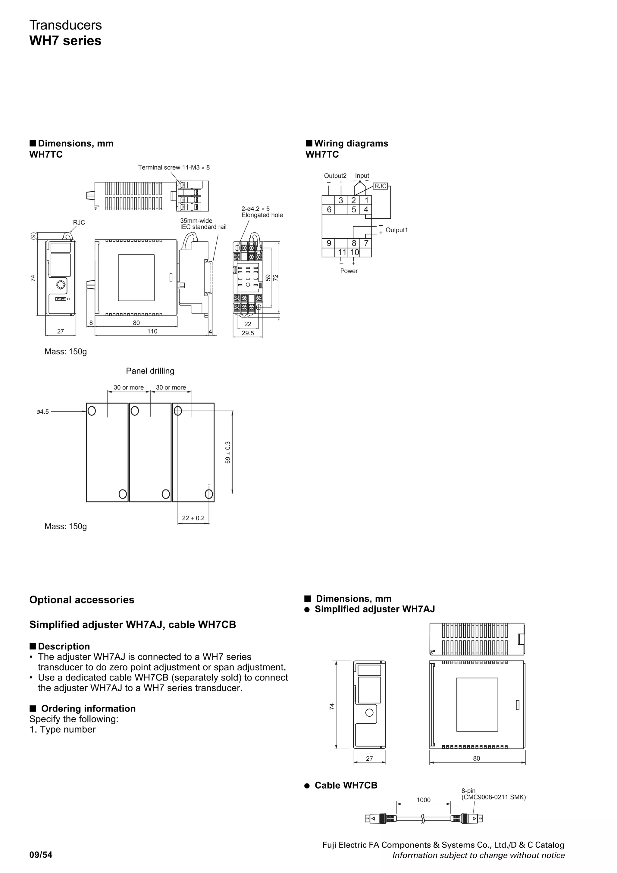 Fuji Electric FA Components  Systems Co., Ltd./D  C Catalog
Information subject to change without notice 09/53
09
Transducers
WH7 series
■ Type number nomenclature ■ Ordering information
Specify the following:
1. Type number
Power supply
3: 24V DC ±10%
Output 2
A: 1-5V DC
H: 4-20mA DC
W: Pulse
Y: None
Power supply for transmitter
01: 24-28V DC
02: 24-28V DC with square root operation
Output 1
A: 1-5V DC
B: 0-5V DC
C: 0-10V DC
H: 4-20mA DC
P: 0-20mA DC
WH7DY - 1
Terminal screw 11-M3 × 8
2-ø4.2 × 5
Elongated hole
35mm-wide
IEC standard rail
74
8 80
11027 4
472
59
22
29.5
Mass: 150g
■ Dimensions, mm
WH7DC, WH7PT, WH7PM, WH7RV, WH7SP, WH7DY WH7PT
WH7PM
■ Wiring diagrams
WH7DC, WH7RV, WH7DY
3 2 1
6 5 4
9 8 7
11 10
Output1
Output2 Input
Power
– +– +
+
–
– +
WH7SP
Output1
3 2 1
6 5 4
9 8 7
11 10
Input
max min
Power
+
–
– +
Output2
– +
Output2
Output1
3 2 1
2 1
5 4
2 1
5 4
6 5 4
9 8 7
11 10
Power
+
–
– +
– +
Relay input
Open collectorVoltage pulse
– +
B B
Output1
3 2 1
6 5 4
9 8 7
11 10
Input
Power
+
–
– +
Output2
– +
 