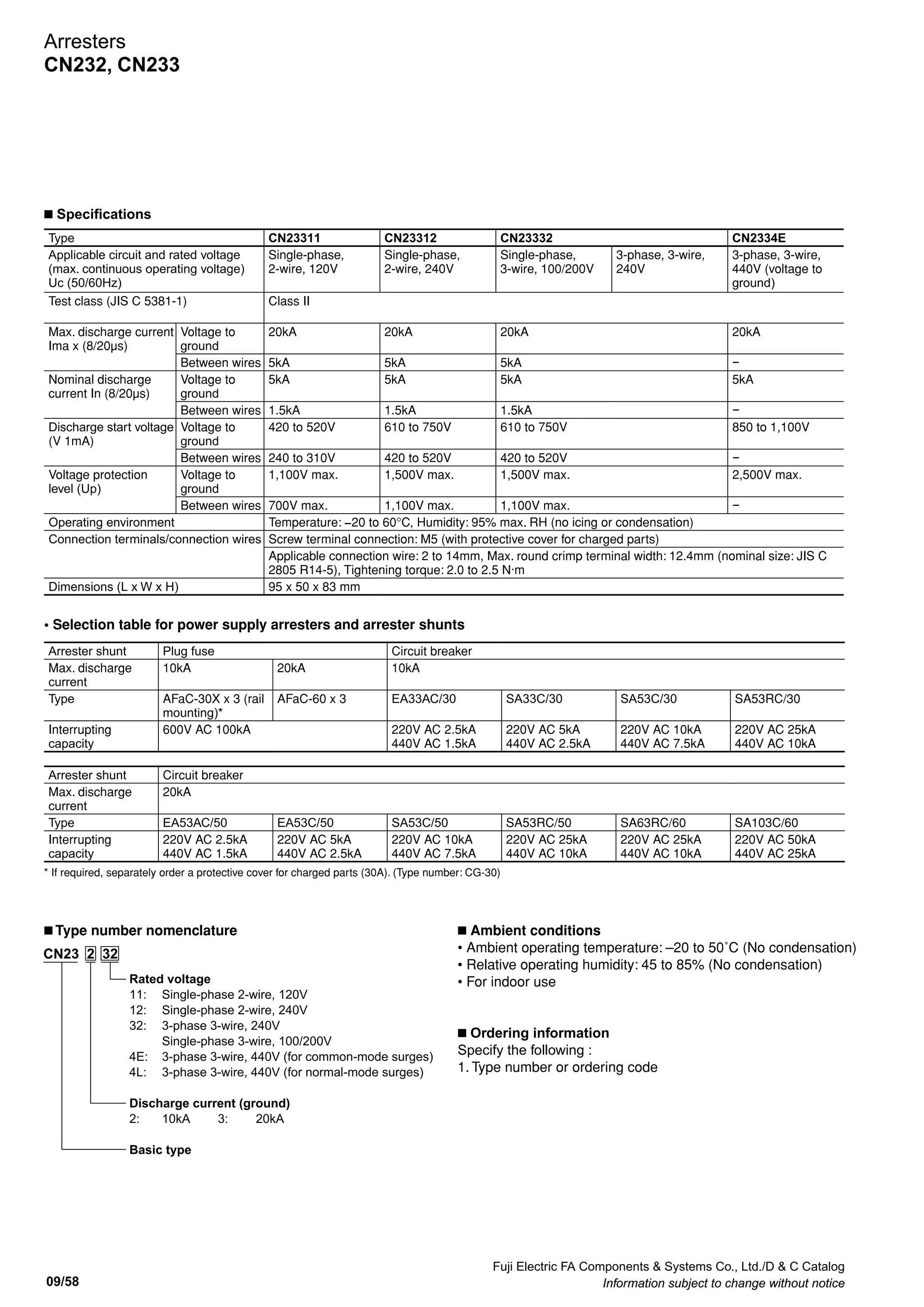 Fuji Electric FA Components  Systems Co., Ltd./D  C Catalog
Information subject to change without notice 09/57
09
Arresters
CN232, CN233
CN232 and CN233 arresters (surge protective
devices) for low voltage circuit
n Description
Arresters (surge protective devices) protect devices
connected to power supplies from lightning damage by
absorbing inductive lightning surges from power supply.
n Features
• Normal-mode surges and common-mode surges can be
absorbed using only one arrester.
• Coordinated operation of 2 types of varistor enables
extremely fast response to surges and a high level of surge
absorption.
• 	Built-in thermal fuses prevent problems such as short-
circuit due to deterioration of elements.
• Indicators for easy confirmation of device status (i.e.,
normal or malfunction)
• Integrated terminal construction reduces space and wiring
requirements for easier handling of the arrester.
• Mount to rails, using screws, or to brackets for
standardized distribution boards.
• Standard-feature terminal cover to protect against electrical
shock
CN23232 CN23332
n Applications
• Electronic devices, such as computers, measurement
devices, and communications devices
• Inverters
• Electronic devices inside distribution boards (e.g., power
distribution boards and lighting distribution boards)
n Specifications
Type CN23211 CN23212 CN23232 CN2324E CN2324L
Applicable circuit and rated voltage
(max. continuous operating voltage)
Uc (50/60Hz)
Single-phase,
2-wire, 120V
Single-phase,
2-wire, 240V
Single-phase,
3-wire, 100/200V
3-phase, 3-wire,
240V
3-phase, 3-wire,
440V (voltage to
ground)
3-phase, 3-wire,
440V (between
wires)
Test class (JIS C 5381-1) Class II
Max. discharge current
Ima x (8/20µs)
Voltage to
ground
10kA 10kA 10kA 10kA −
Between wires 5kA 5kA 5kA − 5kA
Nominal discharge
current In (8/20µs)
Voltage to
ground
5kA 5kA 5kA 5kA −
Between wires 1.5kA 1.5kA 1.5kA − 1.5kA
Discharge start voltage
(V 1mA)
Voltage to
ground
420 to 520V 610 to 750V 610 to 750V 990 to 1,210V −
Between wires 240 to 310V 420 to 520V 420 to 520V − 800 to 1,100V
Voltage protection
level (Up)
Voltage to
ground
1,100V max. 1,500V max. 1,500V max. 2,500V max. −
Between wires 700V max. 1,100V max. 1,100V max. − 2,000V max.
Operating environment Temperature: −20 to 60°C, Humidity: 95% max. RH (no icing or condensation)
Connection terminals/connection wires Screw terminal connection: M5 (with protective cover for charged parts)
Applicable connection wire: 2 to 14mm, Max. round crimp terminal width: 12.4mm (nominal size: JIS C
2805 R14-5), Tightening torque: 2.0 to 2.5 N·m
Dimensions (L x W x H) 95 x 50 x 60 mm
 