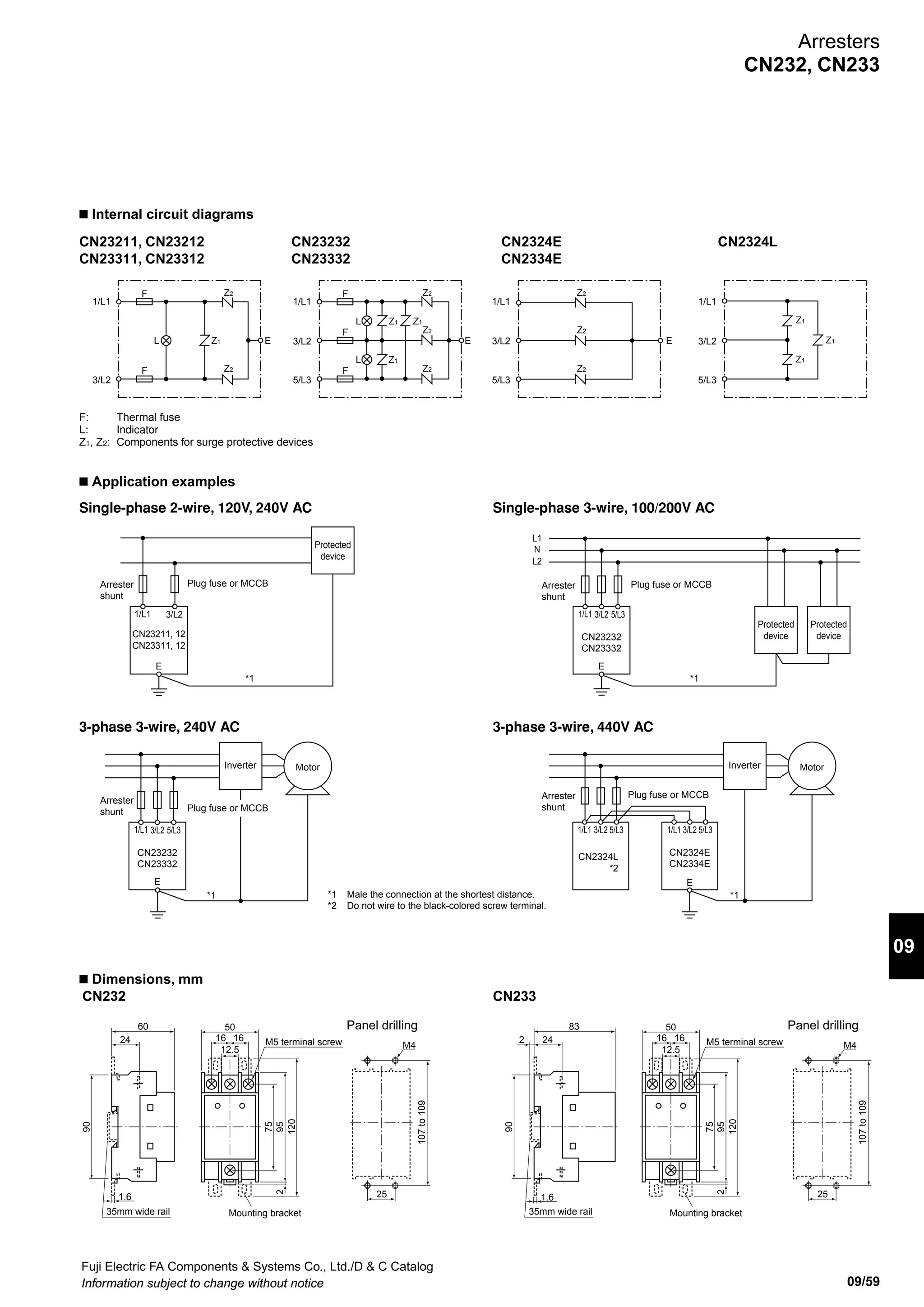 Fuji Electric FA Components  Systems Co., Ltd./D  C Catalog
Information subject to change without notice09/58
Arresters
CN232, CN233
• Selection table for power supply arresters and arrester shunts
Arrester shunt Plug fuse Circuit breaker
Max. discharge
current
10kA 20kA 10kA
Type AFaC-30X x 3 (rail
mounting)*
AFaC-60 x 3 EA33AC/30 SA33C/30 SA53C/30 SA53RC/30
Interrupting
capacity
600V AC 100kA 220V AC 2.5kA
440V AC 1.5kA
220V AC 5kA
440V AC 2.5kA
220V AC 10kA
440V AC 7.5kA
220V AC 25kA
440V AC 10kA
Arrester shunt Circuit breaker
Max. discharge
current
20kA
Type EA53AC/50 EA53C/50 SA53C/50 SA53RC/50 SA63RC/60 SA103C/60
Interrupting
capacity
220V AC 2.5kA
440V AC 1.5kA
220V AC 5kA
440V AC 2.5kA
220V AC 10kA
440V AC 7.5kA
220V AC 25kA
440V AC 10kA
220V AC 25kA
440V AC 10kA
220V AC 50kA
440V AC 25kA
* If required, separately order a protective cover for charged parts (30A). (Type number: CG-30)
n Ambient conditions
• Ambient operating temperature: –20 to 50˚C (No condensation)
• Relative operating humidity: 45 to 85% (No condensation)
• For indoor use
n Ordering information
Specify the following :
1. Type number or ordering code
n Type number nomenclature
Type CN23311 CN23312 CN23332 CN2334E
Applicable circuit and rated voltage
(max. continuous operating voltage)
Uc (50/60Hz)
Single-phase,
2-wire, 120V
Single-phase,
2-wire, 240V
Single-phase,
3-wire, 100/200V
3-phase, 3-wire,
240V
3-phase, 3-wire,
440V (voltage to
ground)
Test class (JIS C 5381-1) Class II
Max. discharge current
Ima x (8/20µs)
Voltage to
ground
20kA 20kA 20kA 20kA
Between wires 5kA 5kA 5kA −
Nominal discharge
current In (8/20µs)
Voltage to
ground
5kA 5kA 5kA 5kA
Between wires 1.5kA 1.5kA 1.5kA −
Discharge start voltage
(V 1mA)
Voltage to
ground
420 to 520V 610 to 750V 610 to 750V 850 to 1,100V
Between wires 240 to 310V 420 to 520V 420 to 520V −
Voltage protection
level (Up)
Voltage to
ground
1,100V max. 1,500V max. 1,500V max. 2,500V max.
Between wires 700V max. 1,100V max. 1,100V max. −
Operating environment Temperature: −20 to 60°C, Humidity: 95% max. RH (no icing or condensation)
Connection terminals/connection wires Screw terminal connection: M5 (with protective cover for charged parts)
Applicable connection wire: 2 to 14mm, Max. round crimp terminal width: 12.4mm (nominal size: JIS C
2805 R14-5), Tightening torque: 2.0 to 2.5 N·m
Dimensions (L x W x H) 95 x 50 x 83 mm
n Specifications
CN23 2 32
Rated voltage
11: Single-phase 2-wire, 120V
12: Single-phase 2-wire, 240V
32: 3-phase 3-wire, 240V
Single-phase 3-wire, 100/200V
4E: 3-phase 3-wire, 440V (for common-mode surges)
4L: 3-phase 3-wire, 440V (for normal-mode surges)
Discharge current (ground)
2: 10kA 3: 20kA
Basic type
 
