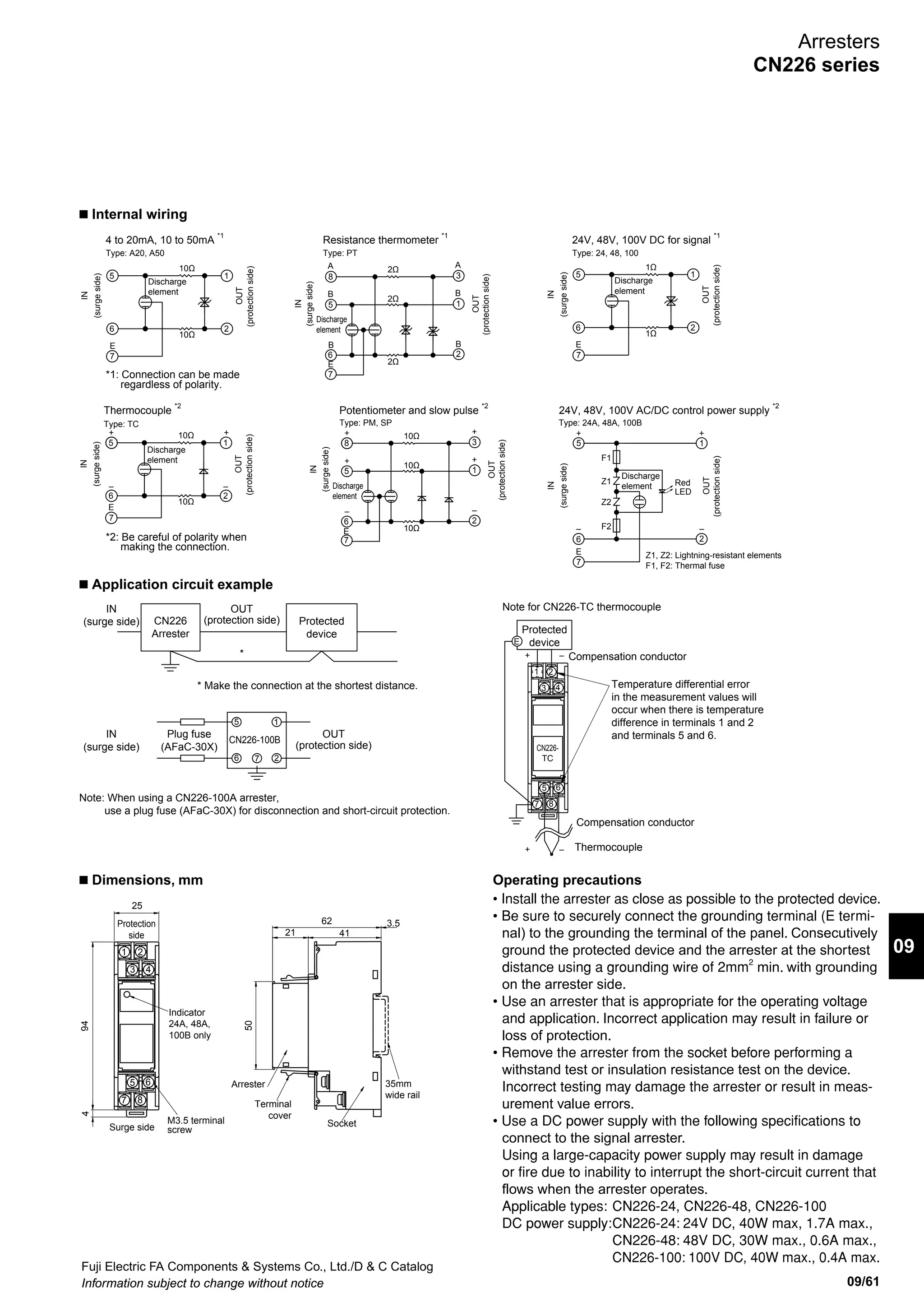 Fuji Electric FA Components  Systems Co., Ltd./D  C Catalog
Information subject to change without notice09/60
Arresters
CN226 series
CN226 series arresters (surge protective devices)
for signal line and control circuit
n Features
• Highly effective surge suppression using protection method
combining gas discharge tube, varistor, and avalanche diode.
• Large surge discharge current
• Fast response to surges reduces influence on device.
• A comprehensive lineup to suit all kinds of signal line
applications (e.g., transducers, remote terminals, and sensors).
• Simple mounting to IEC rail.
• The arrester mounts to the terminal block using a plug-in
connection for simple inspection and replacement. Signal
lines are not opened even if the arrester is removed.
CN226-A20 CN226-PT
n Ambient conditions
• Ambient operating temperature: –20 to 50˚C (No
condensation)
• Relative operating humidity: 45% to 85% (No condensation)
• For indoor use
n Ordering information
Specify the following:
1. Type number or ordering code
n Specifications
CN226-24A
• For signal line circuit
• For control power supply circuit n Type number nomenclature
n UL-approved type (Applicable standard: UL 497B File No. E253735)
CN226 - □
Application circuit
A20: 4 to 20mA
A50: 10 to 50mA
TC: Thermocouple
PT: Resistance thermometer
PM: Potentiometer
SP: Slow pulse
24: Signal circuit 24V DC
48: Signal circuit 48V DC
100: Signal circuit 100V DC
24A: Control power supply circuit 24V AC/DC
48A: Control power supply circuit 48V AC/DC
100B: Control power supply circuit 110V AC/DC
Basic type
Type CN226-24A CN226-48A CN226-100B
Application 24V AC/DC 48V AC/DC 100V AC/DC
Rated voltage 24V AC/DC 48V AC/DC 100V AC/DC
Rated current 2A
Leakage current 10A max.
Operation
start voltage
(V1mA)
Between wires 40V min. 84V min. 370V min.
Voltage to ground 300V min. 400V min.
Clamping
voltage (Vp)
Between wires 250V max. 400V max. 850V max.
Voltage to ground 400V max. 1,000V max.
Internal resistance – – –
No. of ports 1-port, combination type
Response time 0.1µs max.
Max.discharge
current (8/20µs)
Between wires 2,000A 5,000A
Voltage to ground 2,000A 5,000A
Type CN226-A20 CN226-A50 CN226-TC CN226-PT CN226-PM CN226-SP CN226-24 CN226-48 CN226-100
Application 4-20mA 10-50mA Thermocouple Resistance
thermometer
Potentiometr Slow pulse 24V DC 48V DC 100V DC
Rated voltage 24V DC 48V DC 5V DC 8V DC 5V DC 12V DC 24V DC 48V DC 100V DC
Rated current 100mA 200mA
Leakage current 5µA max. 10µA max. 2µA max. 10µA max. 5µA max.
Operation start
voltage (V1mA)
Between wires 30V min. 61V min. 6.7V min. 11V min. 6.7V min. 14V min. 30V min. 60V min. 150V min.
Voltage to ground 150V min. 180V min.
Clamping
voltage (Vp)
Between wires 40V max. 100V max. 14V max. 22V max. 14V max. 25V max. 55V max. 130V max. 700V max.
Voltage to ground 300V max. 800V max.
Internal resistance 10Ω 10% (Single) 2Ω 10% (Single) 10Ω 10% (Single) 1Ω 10% (Single)
No. of ports 2-port, combination type
Response time 0.1µs max.
Max.discharge
current (8/20µs)
Between wires 5,000A
Voltage to ground 10,000A
Category Signal circuit
Type number
(i.e., product code)
CN226-A20 CN226-A50 CN226-TC CN226-PT CN226-PM CN226-SP CN226-24 CN226-48
Application 4-20mA 10-50mA Thermocouple Resistance
thermometer
Potentiometer Slow pulse 24V DC 48V DC
* Refer to the table above or rated specifications, prices, and shipment.
 