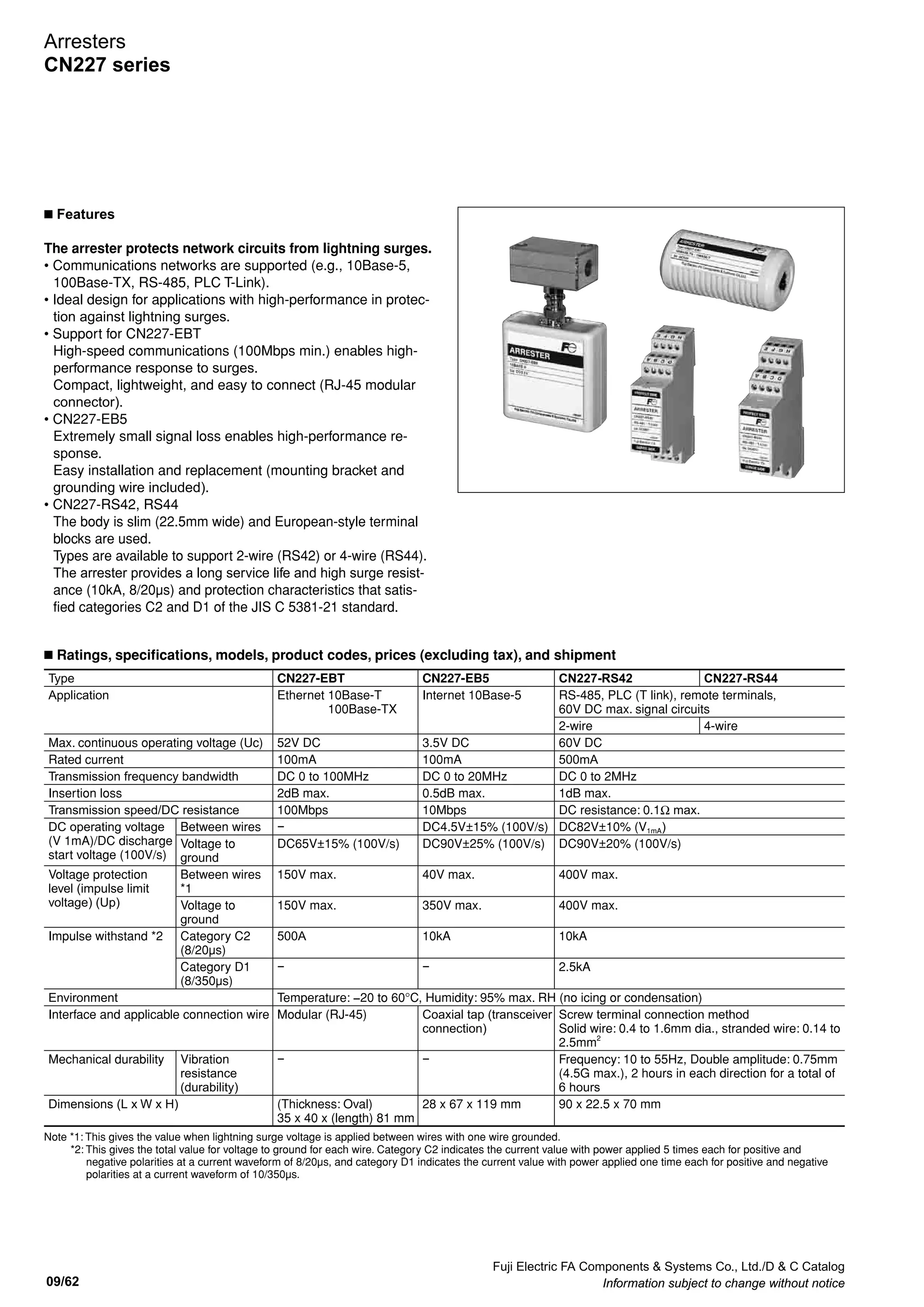 Fuji Electric FA Components  Systems Co., Ltd./D  C Catalog
Information subject to change without notice 09/61
09
Arresters
CN226 series
n Internal wiring
n Application circuit example
n Dimensions, mm Operating precautions
94
M3.5 terminal
screw
4
87
Surge side
5 6
25
2
3 4
1
Protection
side
50
Terminal
cover
Arrester
62
4121
Socket
Indicator
24A, 48A,
100B only
35mm
wide rail
3.5
IN
(surge side)
Plug fuse
(AFaC-30X)
CN226
Arrester
Protected
device
OUT
(protection side)
IN
(surge side)
OUT
(protection side)
*
6
5 1
27
CN226-100B
Compensation conductor
Thermocouple+ –
Compensation conductor–+
E
Protected
device
Temperature differential error
in the measurement values will
occur when there is temperature
difference in terminals 1 and 2
and terminals 5 and 6.
7
5 6
3 4
1 2
CN226-
TC
8
Note for CN226-TC thermocouple
Note: When using a CN226-100A arrester,
use a plug fuse (AFaC-30X) for disconnection and short-circuit protection.
* Make the connection at the shortest distance.
*1: Connection can be made
regardless of polarity.
*2: Be careful of polarity when
making the connection.
E
7
6
10Ω
2
(surgeside)
4 to 20mA, 10 to 50mA
*1
Type: A20, A50
Discharge
element
5
10Ω
OUT
1
IN
(protectionside)
Thermocouple
*2
Type: TC
7
E
6
(surgeside)
5
10Ω
2
10Ω
Discharge
element
OUT
1
IN
(protectionside)
(surgeside)
E
6
10Ω
2
Potentiometer and slow pulse
*2
Type: PM, SP
5
Discharge
element
8
10Ω
10Ω
1
OUT
3
IN
(protectionside)
7
E
7
6
1Ω
2
(surgeside)
Type: 24, 48, 100
Discharge
element
5
1Ω
OUT
1
IN
(protectionside)
24V, 48V, 100V DC for signal
*1
OUT
(surgeside)
E
7
B
6
2Ω
B
2
Resistance thermometer
*1
Type: PT
8
5
B
A
2Ω
2Ω
1
B
A
3
IN
(protectionside)
Discharge
element
24V, 48V, 100V AC/DC control power supply
*2
Type: 24A, 48A, 100B
E
7
6
(surgeside)
Z1, Z2: Lightning-resistant elements
F1, F2: Thermal fuse
5
OUT
F1
F2
Z1
Z2
Discharge
element Red
LED
+
1
IN
(protectionside)
2
–
+
–
+
+
–
+
+
–
+
–
+
–
• Install the arrester as close as possible to the protected device.
• Be sure to securely connect the grounding terminal (E termi-
nal) to the grounding the terminal of the panel. Consecutively
ground the protected device and the arrester at the shortest
distance using a grounding wire of 2mm2
min. with grounding
on the arrester side.
• Use an arrester that is appropriate for the operating voltage
and application. Incorrect application may result in failure or
loss of protection.
• Remove the arrester from the socket before performing a
withstand test or insulation resistance test on the device.
Incorrect testing may damage the arrester or result in meas-
urement value errors.
• Use a DC power supply with the following specifications to
connect to the signal arrester.
Using a large-capacity power supply may result in damage
or fire due to inability to interrupt the short-circuit current that
flows when the arrester operates.
	 Applicable types:	CN226-24, CN226-48, CN226-100
	 DC power supply:	CN226-24: 24V DC, 40W max, 1.7A max.,
			 CN226-48: 48V DC, 30W max., 0.6A max.,
			 CN226-100: 100V DC, 40W max., 0.4A max.
 