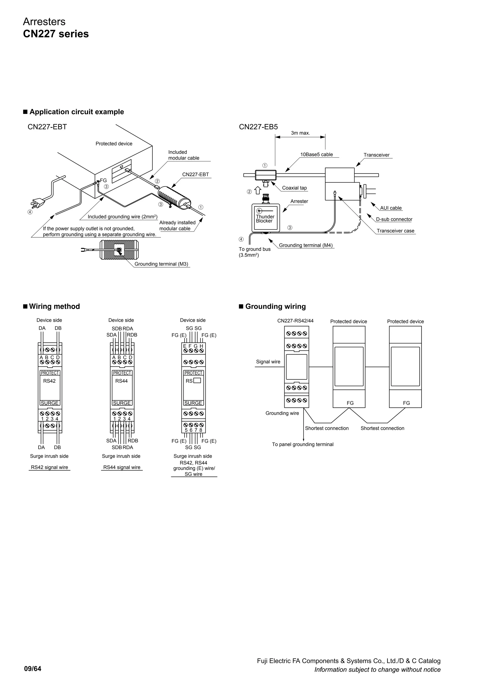 Fuji Electric FA Components  Systems Co., Ltd./D  C Catalog
Information subject to change without notice 09/63
09
Coaxial tap
10Base5 cable
E
Arrester
BNC connector (jack)
BNC connector (plug)
4
1
2
3
5
7
6
8
4
1
2
3
5
7
6
8
E
Surge protection
components
Modular jack
(in/out)
Modular jack
(in/out)
3
2
1
4
6
5
7
D1 D2
MOV3
GDT1GDT2
8
C
B
A
D
F
E
G
H
IN
(surge side)
OUT
(protection side)
(E)(FG)
(E)(FG)
(SG)
(SG)
(FG)(E)
(FG)(E)
(SG)
(SG)
CN227-EB5
CN227-RS42 CN227-RS44
CN227-EBT
MOV2 MOV1
GDT MOV
NRD NR
1
4
6
5
7
D1
D
TSS
D2
MOV3
GDT1GDT2
8
A
D
F
E
G
H
IN
(surge side)
OUT
(protection side)
(E)(FG)
(E)(FG)
(SG)
(SG)
(FG)(E)
(FG)(E)
(SG)
(SG)
MOV2 MOV1
Grounding (M4)
67
Arrester
(119)
28
Coaxial tap
24
50
67
BNC plug
BNC jack
Grounding wire (2mm2
, 3m) included
81
Grounding wire
(2mm2
, 30cm) included
Modular in/out
(RJ-45 8-core,
shielded)
Grounding terminal (M3)
4035
22 40
90
70
72.5
35mm wide rail
22.5
19 20
CN227-EBT CN227-EB5 CN227-RS42, -RS44
n Internal wiring
n Dimensions, mm
Arresters
CN227 series
 
