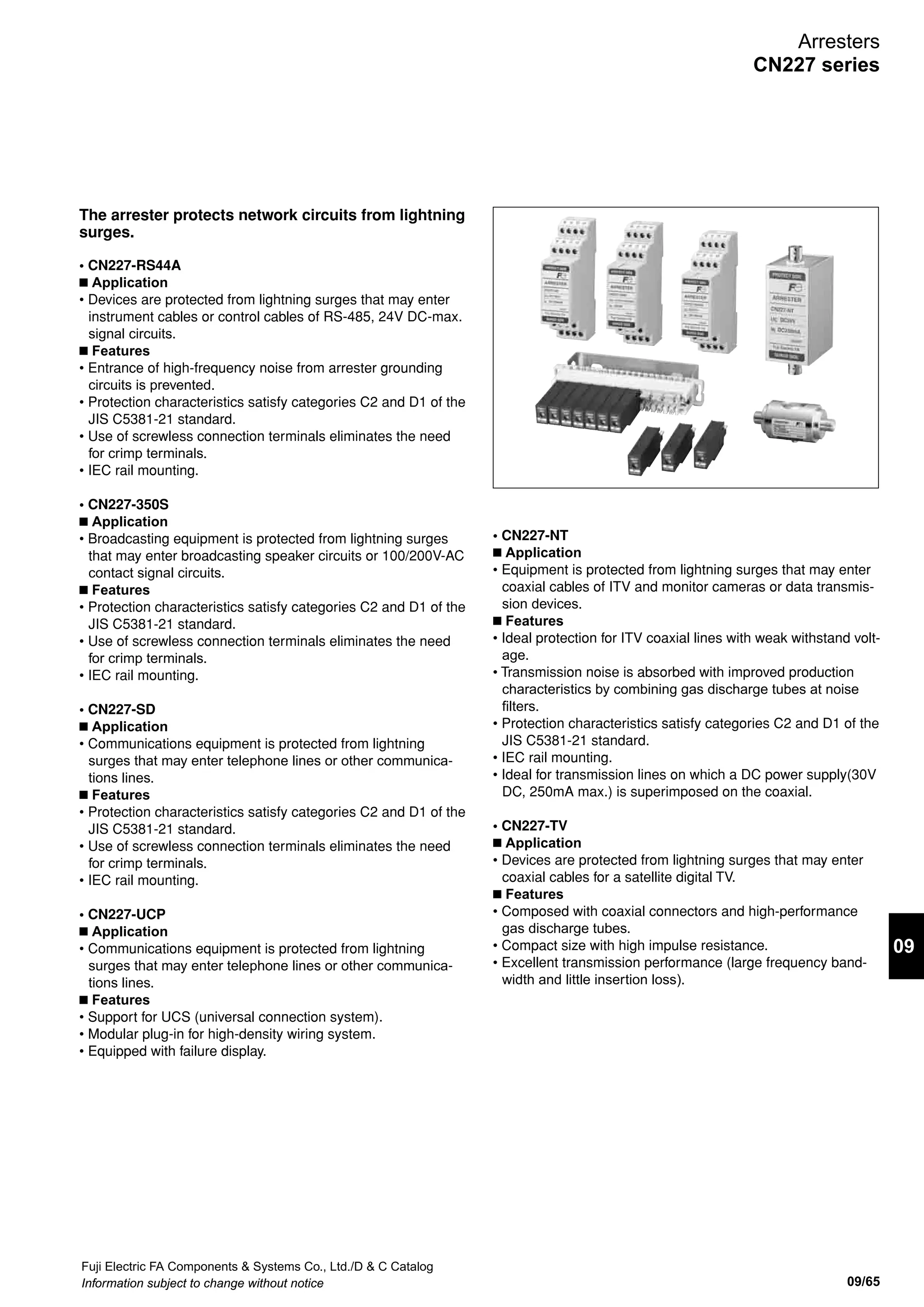 Fuji Electric FA Components  Systems Co., Ltd./D  C Catalog
Information subject to change without notice09/64
Arresters
CN227 series
CN227-RS42/44 Protected device Protected device
Shortest connection Shortest connection
To panel grounding terminal
Signal wire
Grounding wire
FG FG
PROTECT
SURGE SURGE
PROTECT
RS44RS42
SDB
SDA
RDA
RDB
SDBRDA
SDA RDB
DA DB
DA DB
RS44 signal wireRS42 signal wire
Surge inrush sideSurge inrush side
Device sideDevice side
Surge inrush side
Device side
grounding (E) wire/
SG wire
SG
SURGE
RS
PROTECT
SG
FG (E) FG (E)
FG (E) FG (E)
SG SG
A B C DA B C D
E F G H
1 2 3 41 2 3 4
5 6 7 8
RS42, RS44
FG
Protected device
If the power supply outlet is not grounded,
perform grounding using a separate grounding wire.
④
CN227-EBT
Included grounding wire (2mm2
)
Already installed
modular cable
Included
modular cable
③
③
②
①
Grounding terminal (M3)
CN227-EBT
Thunder
Blocker
3m max.
10Base5 cable
AUI cable
D-sub connector
Transceiver case
Transceiver
①
②
④
To ground bus
(3.5mm2
)
Grounding terminal (M4)
Arrester
Coaxial tap
③
CN227-EB5
n Wiring method
n Application circuit example
n Grounding wiring
 