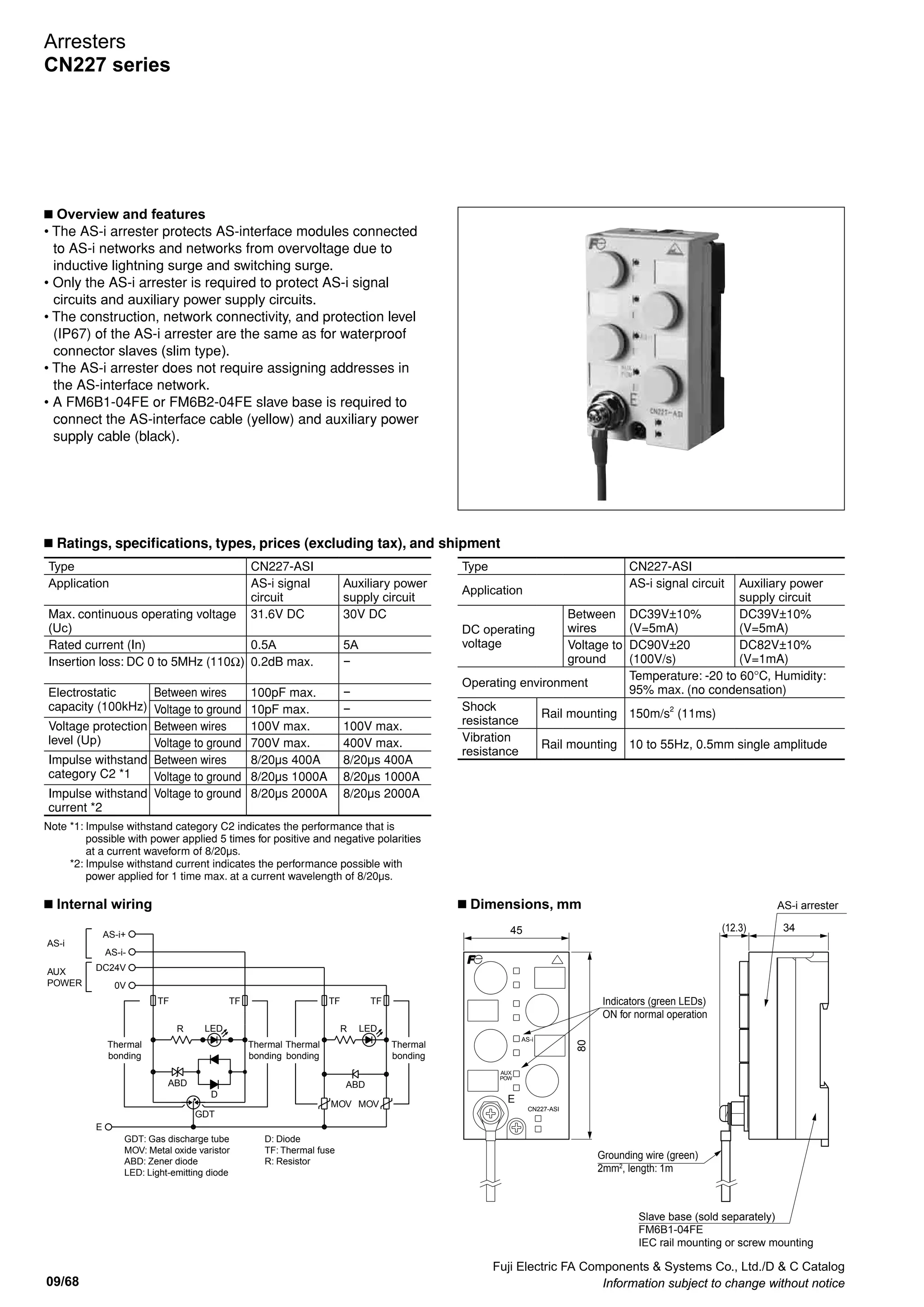 Fuji Electric FA Components  Systems Co., Ltd./D  C Catalog
Information subject to change without notice 09/67
09
F-IN/OUT F-IN/OUT
GDT
E
CN227-TV
Input terminals Output terminals
1
2
3
4
6
7
A
B
C
D
F
G
PTC1
PTC2
GDT
TSS
(E) (FG) 5
(E) (FG) 8
E (FG) (E)
H (FG) (E)
GDT
TSS1 TSS2
CN227-SD
(surgeside)
(protectionside)
L1
E
T1
PTC1
L2 T2
PTC2
CN227-UCP
(surgeside)
(protectionside)
GDT Var1 Var2 Var3 Var4
Input terminals
1
2
3
4
6
7
5
8
Output terminals
A
B
C
D
F
G
E
H
CN227-350S
(surgeside)
(protectionside)
ABD1 ABD2 ABD3 ABD4
Input terminals Output terminals
R1
R2
R3
R4
1
2
3
4
5
8
6
7
A
B
C
D
E
H
F
G
GDT3
GDT2GDT1
CN227-RS44A
(surgeside)
(protectionside)
NT
BNC-IN BNC-OUT
GDT
E
CN227-NT
(surgeside)
(protectionside)
Protection of device with low withstand voltage
between signal line and grounding wire
Terminal number
Terminal name
surge side
protection side
Signal line terminal
1/2/3/4
A/B/C/D
Ground terminal
5/8 (to ground pole)
E/H (to device case)
Reducing electrostatic capacity between signal line and
ground line
Terminal name
surge side
protection side
Signal line terminal
1/2/3/4
A/B/C/D
Ground terminal
6/7 (to ground pole)
F/G (to device case)
Protection of device with low withstand voltage between
signal line and grounding wire
Terminal number
Terminal name
surge side
protection side
Signal line terminal
1/2/3/4
A/B/C/D
Ground terminal
5/8 (to ground pole)
E/H (to device case)
Relay contact signal circuit
Terminal name
surge side
protection side
Signal line terminal
1/2/3/4
A/B/C/D
Common terminal
5/8
E/H
Ground terminal
6/7 (to ground pole)
E/H (to device case)
90
70
27
(30)
2836
60
72.5
59.5
45
19 9.4
35mm wide rail
(91)
67
50
(60)
Device connector
BNC jack
External wiring connector
BNC jack
Ground terminal
M4
Rail mounting piece
(for 35mm wide rail) Ground terminal
M3
I/O connector
F jack
I/O connector
F jack
Connection terminal
Input terminals and output terminals
Connection
terminal
Failure indicator
22.5
19 20
CN227-RS44A, -350S, -SD
CN227-NT
CN227-UCP
CN227-TV
32
n Internal wiring
n Dimensions, mm
Arresters
CN227 series
 