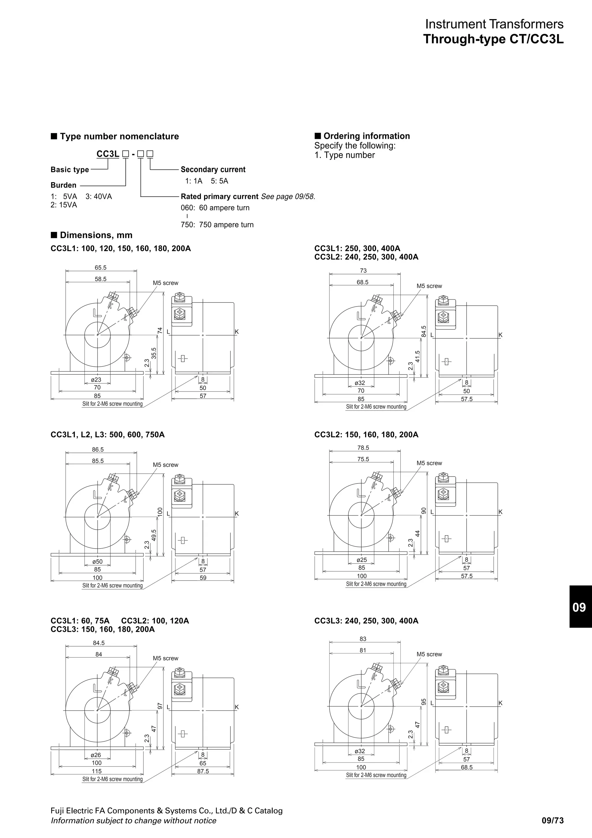 09/72
Fuji Electric FA Components  Systems Co., Ltd./D  C Catalog
Information subject to change without notice
Secondary
current
(A)
5 or 1
5 or 1
5 or 1
5 or 1
5 or 1
5
Rated primary
current
(A)
60
75
100
120
150
160
180
200
250
300
400
500
600
750
100
120
150
160
180
200
240
250
300
400
500
600
750
150
160
180
200
240
250
300
400
500
600
750
Type*
(secondary current: )
CC3L1-060
CC3L1-075
CC3L1-100
CC3L1-120
CC3L1-150
CC3L1-160
CC3L1-180
CC3L1-200
CC3L1-250
CC3L1-300
CC3L1-400
CC3L1-500
CC3L1-600
CC3L1-750
CC3L2-100
CC3L2-120
CC3L2-150
CC3L2-160
CC3L2-180
CC3L2-200
CC3L2-240
CC3L2-250
CC3L2-300
CC3L2-400
CC3L2-500
CC3L2-600
CC3L2-700
CC3L3-150
CC3L3-160
CC3L3-180
CC3L3-200
CC3L3-240
CC3L3-250
CC3L3-300
CC3L3-400
CC3L3-5005
CC3L3-6005
CC3L3-7505
Instrument Transformers
Through-type CT/CC3L
CC3L round hole through-type current transformers
Primary current: 60 to 750A
Secondary current: 5A or 1A
Accuracy
class
1.0
1.0
1.0
Thermal limit
current
40 times rated
primary current,
1 second
40 times rated
primary current,
1 second
40 times rated
primary current,
1 second
Max
voltage
(kV rms.)
1.15
1.15
1.15
Burden
(VA)
5
15
40
AF00-103
Notes: * Replace the mark by the secondary current code.
■ Types and ratings
Primary winding
Mounting base
Diameter of
window
(mm)
26
23
32
50
26
25
32
50
26
32
50
Mass
(kg)
1.9
0.5
0.4
0.6
0.5
0.7
0.6
2.0
1.0
0.6
0.8
2.0
1.2
0.8
CC3L
■ Description
The CC3L transformers are round-hole
through-types. A double-mold structure
gives CC3L transformers excellent moisture
resistance and good insulation properties.
The CT ratio can be changed freely by
changing the number of primary winding
turns. Consequently, these CTs are highly
adaptable and economical.
Select from a lineup of three types with rated
burdens of 5VA, 15VA, and 40VA.
The mounting base can be rotated anywhere
in a 90˚ range to facilitate installation.
Dielectric
strength
(kV 1min)
4.0
4.0
4.0
5: 5A 1: 1A
 