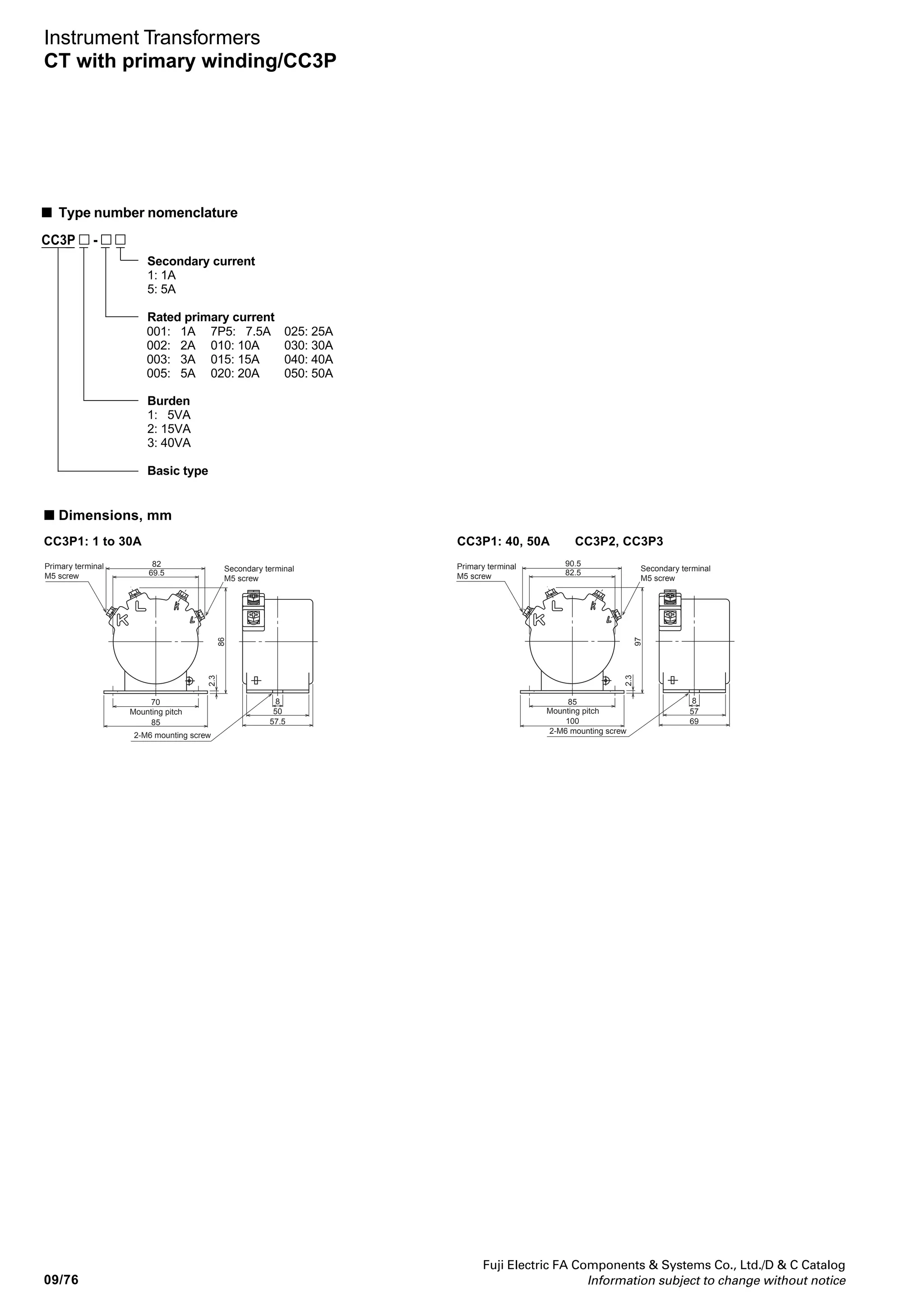 Fuji Electric FA Components  Systems Co., Ltd./D  C Catalog
Information subject to change without notice
09
09/75
Instrument Transformers
CT with primary winding/CC3P
■ Description
CC3P CTs support primary winding for easy
wiring.
The mounting base can be rotated anywhere
in a 90° range to facilitate installation.
A double-mold structure gives CC3P CTs
excellent moisture resistance and good
insulation properties.
Select from a lineup of three types with rated
burdnes of 5VA, 15VA, and 40VA.
AF00-102
Notes: * Replace the mark by the secondary current code.
5: 5A 1: 1A
■ Types and ratings
Mounting base
CC3P
Secondary
current
(A)
5 or 1
5 or 1
5 or 1
5 or 1
5 or 1
Rated primary
current
(A)
1
2
3
5
7.5
10
15
20
25
30
40
50
1
2
3
5
7.5
10
15
20
25
30
40
50
1
2
3
5
7.5
10
15
20
30
40
50
Type
CC3P1-001
CC3P1-002
CC3P1-003
CC3P1-005
CC3P1-7P5
CC3P1-010
CC3P1-015
CC3P1-020
CC3P1-025
CC3P1-030
CC3P1-040
CC3P1-050
CC3P2-001
CC3P2-002
CC3P2-003
CC3P2-005
CC3P2-7P5
CC3P2-010
CC3P2-015
CC3P2-020
CC3P2-025
CC3P2-030
CC3P2-040
CC3P2-050
CC3P3-001
CC3P3-002
CC3P3-003
CC3P3-005
CC3P3-7P5
CC3P3-010
CC3P3-015
CC3P3-020
CC3P3-030
CC3P3-040
CC3P3-050
Accuracy
class
1.0
1.0
1.0
1.0
1.0
Thermal limit
current
40 times rated
primary current
40 times rated
primary current
40 times rated
primary current,
1 second
Max. voltage
(kV rms.)
1.15kV
1.15kV
1.15kV
1.15kV
1.15kV
4.0kV
4.0kV
4.0kV
4.0kV
4.0kV
Burden
(VA)
5
15
40
Dielectric
strength
(kV 1 min.)
Mass
(kg)
0.7
1.1
1.1
1.1
1.2
CC3P current transformers with primary winding
Primary current: 5 to 50A
Secondary current: 5A or 1A
 