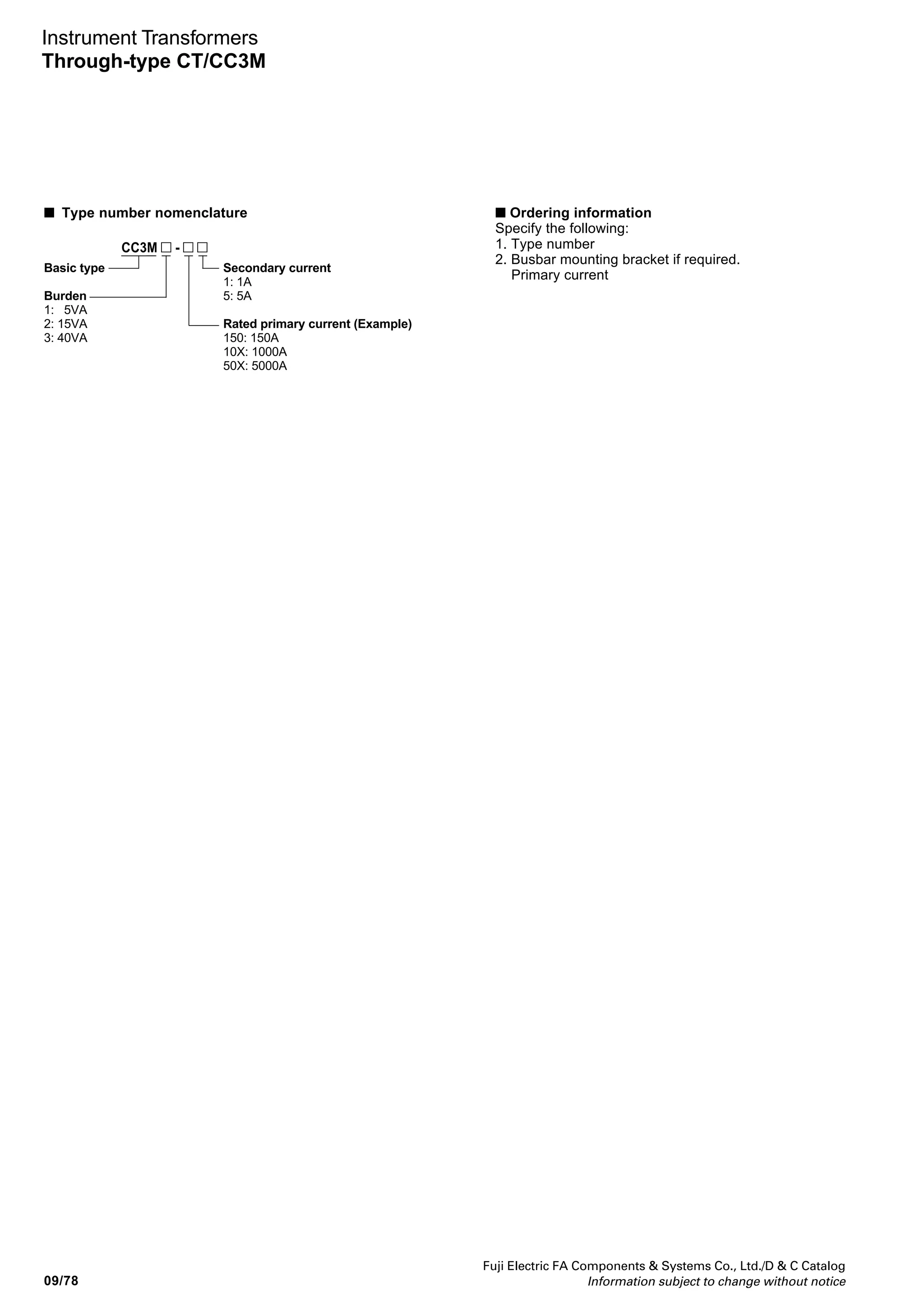 Fuji Electric FA Components  Systems Co., Ltd./D  C Catalog
Information subject to change without notice
09
09/77
Instrument Transformers
Through-type CT/CC3M
AF00-107
Notes: *1
Busbar mounting brackets are sold separately. When ordering, specify
the CT type number and rated primary current. If the rated primary
current is 1000 to 2000A, also specify the number of busbars required.
*2
Epoxy resin mold is used to isolate rated primary currents of 5000 or 6000A.
CC3M rectangular hole through-
type current transformers
Primary current: 150 to 6000A
Secondary current: 5A
■ Description
CC3M CTs can be mounted vertically or
horizontally by changing the position of
the mounting base. Also, the busbar can
be mounted directly using a mounting
bracket as illustrated, so a busbar
mounting angle or holes are not
required.
Vertical mounting Horizontal mounting
Busbar connectoin
Busbar
bracket *1
CC3M
■ Types and ratings
Secondary
current
(A)
5 or 1
5 or 1
5 or 1
5 or 1
5 or 1
5 or 1
5 or 1
5
5
Rated primary
current
(A)
150
200
250
300
200
250
300
400
500
600
750
800
1000
1200
1500
2000
2500
3000
4000
5000
6000
*2
*2
Type
CC3M2-150
CC3M2-200
CC3M2-250
CC3M2-300
CC3M2-400
CC3M2-500
CC3M2-600
CC3M2-750
CC3M2-800
CC3M2-10X
CC3M2-12X
CC3M2-15X
CC3M2-20X
400
500
600
750
800
1000
1200
1500
2000
CC3M3-200
CC3M3-250
CC3M3-300
CC3M3-400
CC3M3-500
CC3M3-600
CC3M3-750
CC3M3-800
CC3M3-10X
CC3M3-12X
CC3M3-15X
CC3M3-20X
CC3M3-25X5
CC3M3-30X5
CC3M3-40X5
CC3M3-50X5
CC3M3-60X5
Accuracy
class
1.0
1.0
1.0
1.0
1.0
1.0
1.0
1.0
1.0
Thermal limit
current
40 times rated
primary current
40 times rated
primary current
Max. voltage
(kV rms.)
1.15kV
1.15kV
1.15kV
1.15kV
1.15kV
1.15kV
1.15kV
1.15kV
1.15kV
Burden
(VA)
15
40
Dielectric
strength
(kV 1 min.)
4.0kV
4.0kV
4.0kV
4.0kV
4.0kV
4.0kV
4.0kV
4.0kV
4.0kV
Mass
(kg)
2.1
5 CC3M1-1505
CC3M1-2005
CC3M1-3005
CC3M1-4005
CC3M1-5005
CC3M1-6005
150
200
300
400
500
600
1.0 40 times rated
primary current
1.15kV5 4.0kV 2.1
1.1
0.6
1.2
0.5
2.3
1.1
1.1
0.9
1.3
1.2
1.5
1.1
0.6
4.8
6.3
14
• CC3M CTs are mounted vertically at the factory.
• Replace the mark by the secondary current code.
5: 5A 1: 1A
 