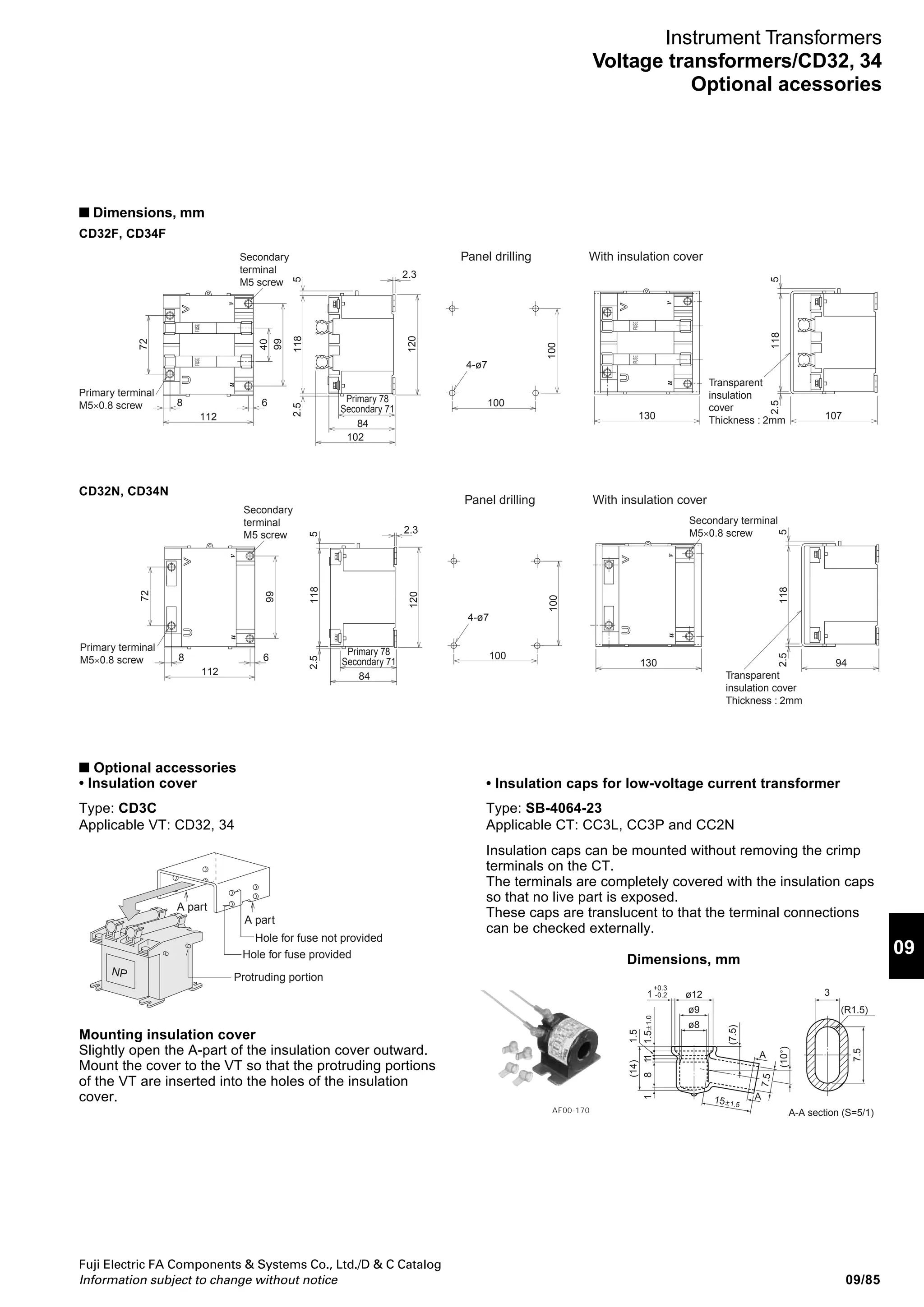 09/84
Fuji Electric FA Components  Systems Co., Ltd./D  C Catalog
Information subject to change without notice
CD32 and CD34 potential transformers
Primary: 220V, 440V
Secondary: 110V
■ Description
The CD32 and CD34 transformers are
of double-mold structure that provide
excellent characteristics, such as
thermal resistance and moisture
resistance.
VTs with a fuse of a 100kA interrupting
capacity have been added to the series.
The accuracy class of a type with a
rated burden of 15VA is 1.0, 1P and that
of a type with a rated burden of 50VA is
3.0, 3P.
A transparent insulation cover is
available for the terminal and fuse
mounting blocks.
■ Types and ratings
Secondary
voltage
(V)
110
110
110
110
110
110
110
110
Primary
voltage
(V)
220, 50/60Hz
440, 50/60Hz
220, 50/60Hz
440, 50/60Hz
220, 50/60Hz
440, 50/60Hz
220, 50/60Hz
440, 50/60Hz
Type
CD32F-21
CD32F-41
CD32N-21
CD32N-41
CD34F-21
CD34F-41
CD34N-21
CD34N-41
Accuracy
class
1.0 · 1P
1.0 · 1P
3.0 · 3P
3.0 · 3P
Dielectric
strength
2000V, 1 minute
3000V, 1 minute
2000V, 1 minute
3000V, 1 minute
2000V, 1 minute
3000V, 1 minute
2000V, 1 minute
3000V, 1 minute
Fuse*
Type Rating
CD3F 600V, 2A(T)
IC: 100kA
Not provided
CD3F 600V, 2A(T)
IC: 100kA
Not provided
Burden
(VA)
15
50
Notes: T: Fuse for transformer protection. IC: Interrupting capacity
* When the load limit is 100VA, the maximum tolerance is 5% or less.
Applicable
load
(VA, Max.)
100
100
100
100
Mass
(kg)
3.5
3.5
3.5
3.5
CD32F With fuse CD34N Without fuse
AF00-215AF00-215
Note: The 2-second rating is the value provided considering a 10-cycle duty on condition that the current
is provided for 0.2s at 1.8s intervals.
Type
Primary voltage (V)
Applicable load
(VA, max.)
Error at max.
applicable load (%)
Fuse
% impedance
voltage
■ Characteristics
Continuos rating
2-second rating (For transformer protection)
Continuos rating
2-second rating (For transformer protection)
Rated current (A)
Interrupting capacity (kA)
% resistance voltage (%)
% reactance voltage (%)
% impedance voltage (%)
CD32F, 34F
220, 440
100
200
-5
-10
T2
100
0.69
0.15
0.71
CD3 - 1
Secondary voltage
1: 110V
Primary voltage
2: 220V
4: 440V
Fuse
F: Provided
N: Not provided
Burden
2: 15VA
4: 50VA
Basic type
■ Type number nomenclature
■ Ordering information
Specify the following:
1. Type number
Instrument Transformers
Voltage transformers/CD32, 34
 