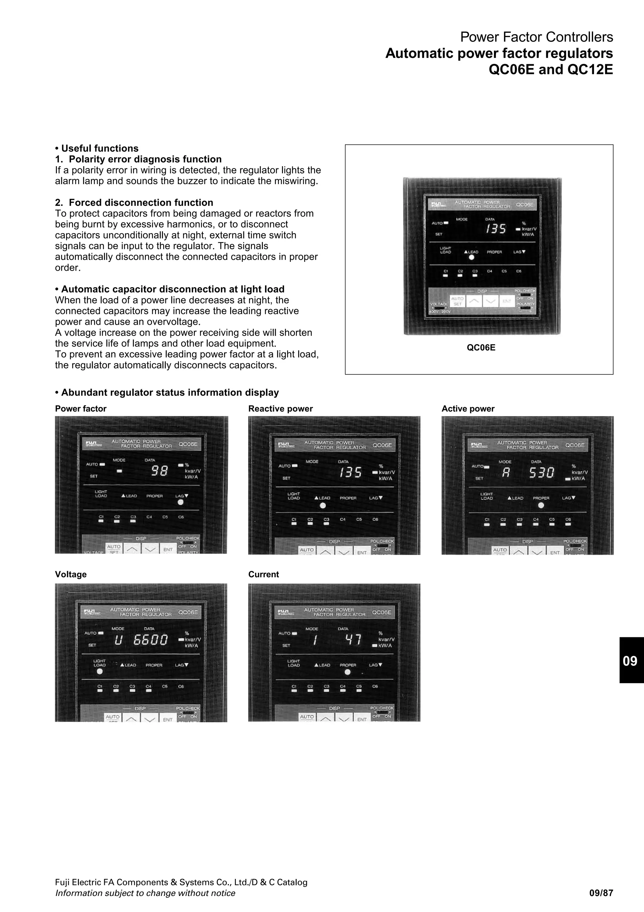 Fuji Electric FA Components  Systems Co., Ltd./D  C Catalog
Information subject to change without notice09/86
Power Factor Controllers
Automatic power factor regulators
QC06E and QC12E
Automatic power factor regulator QC06E, QC12E
■ Description
Automatic power factor regulator (APFR) is a device which is
designed to maintain the target power factor by regulating
lagging or leading current. The APFR is designed to monitor
the reactive power within the circuit continuously and to
provide ON/OFF signals automatically to control circuit
breakers in a capacitor bank. In an electrical network such as
an industrial plant using induction motors which produce
reactive power, the power factor will drop. This will cause a
power loss, a line voltage drop and other disadvantages. In
conventional electrical systems the efficiency of transmission
and distribution equipment is improved by installing fixed
capacitors across the line. However, an over-compensation
may arise when there is a light load, such as at night, which
would result in an increase in line voltage and excess
current. The APFR supervises the power factor in the
system, and controls the power factors by switching
capacitors ON or OFF as the situation requires in the face of
a reactive leading or lagging load.
Low power loss
Correcting the power factor with a power capacitor reduces the
line current. This also reduces the power loss caused by the
resistances of the power cables and transformer windings.
Effective use of power receiving facility
Correcting the power factor with a power capacitor reduces the
line current. Since this produces margins in the transformer
capacity and the current-carrying capacity of cables, a heavier
load can be carried without adding more facilities.
Stable supply voltage for long equipment service life
A reactive power, especially a leading reactive power at a light
load (at night), often produces an overvoltage and shortens the
service life of lamps. Use an automatic power factor regulator to
suppress a voltage decrease at a heavy load and a voltage
increase at a light load.
Laborsaving unmanned operations
This regulator outputs capacitor connection and disconnection
commands automatically to maintain an optimum power factor.
The simple setup for this output saves labor applied to power
factor correction.
■ Features
• Compact (DIN size) and lightweight
The DIN-size compact unit permits easy mounting hole on
the panel and enhances work efficiency.
The 6-bank and 12-bank models have front panels of the
same size (144mm × 144mm). Since in the panel cutout hole
sizes are also the same (138mm × 138mm), it is possible to
use panel cutout holes of one uniform size.
• 220V and 440V power supplies
The regulator can be connected to a 220V or 440V power
supply. Set the voltage input switch on the front panel to the
control power supply voltage being used.
Connect control power cables to the correct terminals of the
terminal block in accordance with the control power supply
voltage being used.
• Automatic setting of control level by microcomputer
The mode and data are set simply by using four keys. The
microcomputer automatically sets the levels at which
capacitors should be connected or disconnected.
• Three types of capacitor connection and disconnection
control by purpose
1. Cyclic control or optimum control (automatic
selection)
Under cyclic control, capacitors of the same capacitance are
connected and disconnected in ascending order of capacitor
number.
Under optimum control to keep the number of connections
and disconnections minimal, a capacitance change is
calculated from the measured reactive power and the target
power factor and a capacitor of the nearest capacitance is
connected or disconnected.
Either control is selected in accordance with the set capacitor
capacitance.
2. Unconditional cyclic control
Capacitors are controlled cyclically, irrespective of their
capacitances.
3. Multistep control
Capacitors having capacitances incremented in multiples of
two (e.g. 1:2:2:2:2:2:, 1:2:4:4:4:4, and 1:2:4:8:8:8) are
simultaneously connected or disconnected to optimize the
capacitance with a minimal number of steps.
QC06E
 