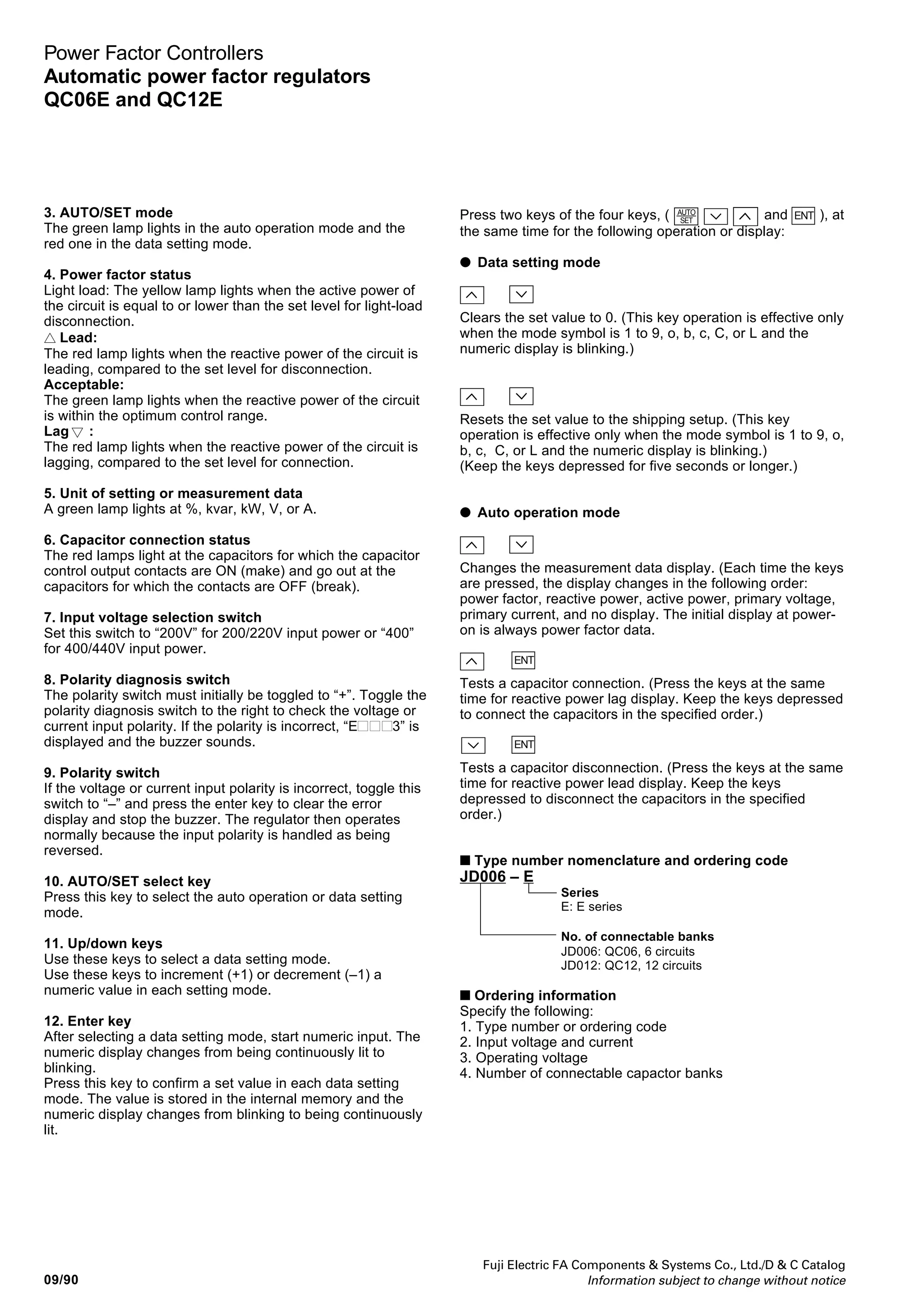 Fuji Electric FA Components  Systems Co., Ltd./D  C Catalog
Information subject to change without notice
09
09/89
Power Factor Controllers
Automatic power factor regulators
QC06E and QC12E
■ Display and setting panel
2. Setting and measurement data
1. Mode symbol
Displays the set mode (mode symbol) or the kind of
measurement data.
2. Setting and measurement data
• Data setting mode
The digital LED display displays the following setting data:
Mode Setting item Setting data Setup at
symbol shipment
1 to 9 Capacitance of capacitor 0 to 9999kvar *1
0
C1 to C9 *6
o, b, c Capacitance of capacitor 0 to 9999kvar *1
0
C10, C11, C12 *6
A Capacitor control system 1 to 5 *2
1
C CT ratio 1 to 1200 *3
0
F Target power factor 85 to 100% 98
L Disconnection at light 0 to 9999kW *4
0
load
d Delay time 30, 60, 120, 300
300, or 600s *5
Notes:
*1
When the capacitance is set to 0 or 9999, the control output contact goes
ON for 0 or OFF for 9999 during automatic operation.
*2
See the table at right for the meanings of the capacitor control system
numbers.
*3
The CT ratio is set to 0 when the regulator is shipped from the factory. Set
this value to accommodate the use requirements. The regulator does not
operate automatically when the set value is 0 or 1201 or greater.
*4
When the set value is 0, the light-load disconnection function is not
activated. To disconnect capacitors when the load becomes light, set the
minimum capacitor capacitance.
*5
Select an optimum delay time for the capacitor discharging unit. (Set “300”
or “600” if a discharging resistor is used.)
*6
The mode symbols are 1 to 6 (C1 to C6) for type QC06E and 1 to 9, o, b,
and c (C1 to C12) for type QC12E.
1. Mode symbol
3. AUTO/SET mode
4. Power factor status
7. Input voltage
selection switch
10. AUTO/SET select key
11. Up/down keys
5. Unit of setting or measurement
data
6. Capacitor connection status
8. Polarity diagnosis switch
9. Polarity switch
12. Enter key
• Auto operation mode
When the Up ( ) and Down ( ) keys are pressed at
the same time, the LED display displays measurement data
in the following order:
Model Display item Measurement data display
symbol
(–) *7
Power factor –0 to 100 to 0%
(–) *7
Reactive power –9999 to 0 to 9999kvar *8
A Active power 0 to 9999kW *8
U Primary voltage 0 to 9999V *8
I Primary current 0 to 6000 (5X1200)A
No display —
Notes:
*7
No mode symbol is displayed for a lead; a negative sign (–) is displayed
for a lag.
*8
The LED display always displays “9999” for any value greater than 9999.
Capacitor control system
Set Description
value
1 Cyclic/optimum control
2 Unconditional cyclic control
3 Multistep control (capacitance ratio: 1:2:2:2:2:2:2:2:2:2:2)
4 Multistep control (capacitance ratio: 1:2:4:4:4:4:4:4:4:4:4)
5 Multistep control (capacitance ratio: 1:2:4:8:8:8:8:8:8:8:8)
 