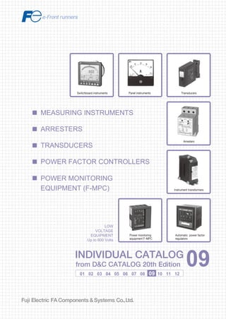 Information in this catalog is subject to change without notice.
5-7, Nihonbashi Odemma-cho, Chuo-ku, Tokyo, 103-0011, Japan
URL http://www.fujielectric.co.jp/fcs/eng
INDIVIDUALCATALOGfromD&CCATALOG20thEdition
09
LOW VOLTAGE PRODUCTS Up to 600 Volts
Individual
catalog No.
01 Magnetic Contactors and Starters
Thermal Overload Relays, Solid-state Contactors
02
Industrial Relays, Industrial Control Relays
Annunciator Relay Unit, Time Delay Relays
Manual Motor Starters and Contactors
Combination Starters
Pushbuttons, Selector Switches, Pilot Lights
Rotary Switches, Cam Type Selector Switches
Panel Switches, Terminal Blocks, Testing Terminals
Molded Case Circuit Breakers
Air Circuit Breakers
Earth Leakage Circuit Breakers
Earth Leakage Protective Relays
Measuring Instruments, Arresters, Transducers
Power Factor Controllers
Power Monitoring Equipment (F-MPC)
Circuit Protectors
Low Voltage Current-Limiting Fuses
03
04
05
06
07
08
09
10
HIGH VOLTAGE PRODUCTS Up to 36kV
11
Disconnecting Switches, Power Fuses
Air Load Break Switches
Instrument Transformers — VT, CT
D&C CATALOG DIGEST INDEX
AC Power Regulators
Noise Suppression Filters
Control Power Transformers
12
Vacuum Circuit Breakers, Vacuum Magnetic Contactors
Protective Relays
Limit Switches, Proximity Switches
Photoelectric Switches
01 02 03 04 05 06 07 08 09 10 11 12
LOW
VOLTAGE
EQUIPMENT
Up to 600 Volts
INDIVIDUAL CATALOG
from D&C CATALOG 20th Edition 09INDIVIDUAL CATALOG
from D&C CATALOG 20th Edition 09
MEASURING INSTRUMENTS
POWER MONITORING
EQUIPMENT (F-MPC)
TRANSDUCERS
POWER FACTOR CONTROLLERS
ARRESTERS
Panel instruments Transducers
Arresters
Instrument transformers
Automatic power factor
regulators
Switchboard instruments
Power monitoring
equipment F-MPC
2010-09 PDF FOLS DEC2009
 