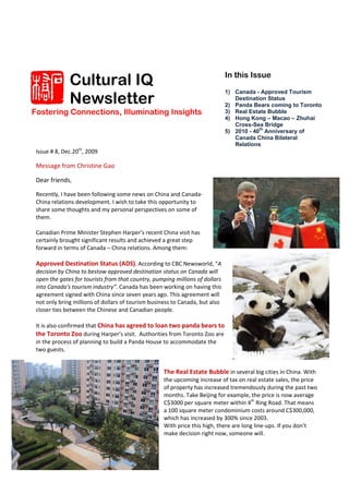 Cultural IQ                                                  In this Issue


              Newsletter
                                                                           1) Canada - Approved Tourism
                                                                              Destination Status
                                                                           2) Panda Bears coming to Toronto
Fostering Connections, Illuminating Insights                               3) Real Estate Bubble
                                                                           4) Hong Kong – Macao – Zhuhai
                                                                              Cross-Sea Bridge
                                                                           5) 2010 - 40th Anniversary of
                                                                              Canada China Bilateral
                                                                              Relations
 Issue # 8, Dec.20th, 2009 
   
 Message from Christine Gao 

 Dear friends,  
   
 Recently, I have been following some news on China and Canada‐
 China relations development. I wish to take this opportunity to 
 share some thoughts and my personal perspectives on some of 
 them.  
  
 Canadian Prime Minister Stephen Harper’s recent China visit has 
 certainly brought significant results and achieved a great step 
 forward in terms of Canada – China relations. Among them:  
  
 Approved Destination Status (ADS). According to CBC Newsworld, “A 
 decision by China to bestow approved destination status on Canada will 
 open the gates for tourists from that country, pumping millions of dollars 
 into Canada's tourism industry”. Canada has been working on having this 
 agreement signed with China since seven years ago. This agreement will 
 not only bring millions of dollars of tourism business to Canada, but also 
 closer ties between the Chinese and Canadian people.  
  
 It is also confirmed that China has agreed to loan two panda bears to 
 the Toronto Zoo during Harper’s visit.  Authorities from Toronto Zoo are 
 in the process of planning to build a Panda House to accommodate the 
 two guests.  

                                                    
                                                   The Real Estate Bubble in several big cities in China. With 
                                                   the upcoming increase of tax on real estate sales, the price 
                                                   of property has increased tremendously during the past two 
                                                   months. Take Beijing for example, the price is now average 
                                                   C$3000 per square meter within 4th Ring Road. That means 
                                                   a 100 square meter condominium costs around C$300,000, 
                                                   which has increased by 300% since 2003.  
                                                   With price this high, there are long line‐ups. If you don’t 
                                                   make decision right now, someone will.  
 