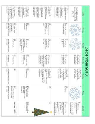 December2010
SundayMondayTuesdayWednesdayThursdayFridaySaturday
YouthBiblestudy!
Sunday,Dec.5,12,
and19!
1
3pYouthnight
6pPraiseband
6pConfirmation
7pP&Fmeeting
2Advent2
9aStaffmeeting
12:15pBrownbag
worship,Parlor
7pTrad.worship
3
4
9aChildren’s
Christmaspageant
rehearsal
7pYouthmovienight:
“ThePrincessBride”
5Advent2
7:45aWorshipw/NEWLHS
Cantata
9:15aPraiseworship
9:15aBiblestudy
9:30aSundayschool
10:45aTrad.Worship
10:30aBiblestudy
12pPackersvSan
Francisco,Lambeau
6
5:30pYouthboard
7pEldersmeeting
7
7aBiblestudy
9aBiblestudy
7pChoir
8
3pYouthnight
6pPraiseband
6pConfirmation
9Advent3
9aStaffmeeting
12:15pBrownbag
worship,Parlor
5pFishfryprep
7pTrad.worship
10
5pFishFry
11
8aHolidaycookie
bakinganddonation
dropoff(until11a)
9aChildren’s
Christmaspageant
rehearsal
Youthpaintballing
(staytunedfordetails)
12Advent3
Communion
MiteBoxSunday
7aHolidayCookiesale,
Gym
7:45aTrad.worship
9:15aPraiseworship
9:15Biblestudy
9:30aSundayschool
10aVoters’Meeting
10:45aSSchildren’s
Christmaspageant
10:45Biblestudy
13
7pChurchcouncil
meeting
7pmLWMLmovie
night
14
7aBiblestudy
9aBiblestudy
6:30pCubscouts
7pChoir
15
3pYouthnight
6pConfirmation
6:30pPreschool
program,sanctuary
7:30pPraiseband
7:30pPreschool
reception,Gym
16Advent4
9aStaffmeeting
12:15pBrownbagworship,
Parlor
5pSoupSupper(until7p)
5:30p,6p,6:30p,and7p:
LiveNativity
7pEvangelism
1718
19Advent4
7:45aTrad.worship
9:15aPraiseworship
9:15Biblestudy
9:30aSundayschool
10:30aTrad.worshipw/
AdultConfirmation
10:45Biblestudy
20
7pBoardof
education
21
7aBiblestudy
9aBiblestudy
6:30pTrinityChristmas
program,Sanctuary
7:30pChoir
22
11:30aTrinityearly
dismissal
6pPraiseband
23
9aStaffmeeting
24ChristmasEve
12pOfficeclosed
1:30p,3:30pmPraise
5:30p,7:30p
Traditional
25ChristmasDay
10aTraditional
26Communion
7:45aTrad.worship
9:15aPraiseworship
10:45aTrad.worship
3:15pPackersvGiants,
Lambeau
276:30pTrinity
schoolboard
7pFellowship
7pStewardship
Michelleonvacation
(Noscrip)
28
7aBiblestudy
Michelleonvacation
(Noscrip)
29
6pPraiseband
Michelleon
vacation(Noscrip)
30
Michelleonvacation(No
Scrip)
31
6pmNewYear’sEve
Worship,Sanctuary
Michelleonvacation
(Noscrip)
January1,2011
 
