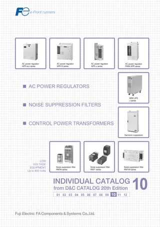 Information in this catalog is subject to change without notice.
5-7, Nihonbashi Odemma-cho, Chuo-ku, Tokyo, 103-0011, Japan
URL http://www.fujielectric.co.jp/fcs/eng
INDIVIDUALCATALOGfromD&CCATALOG20thEdition
10
LOW VOLTAGE PRODUCTS Up to 600 Volts
Individual
catalog No.
01 Magnetic Contactors and Starters
Thermal Overload Relays, Solid-state Contactors
02
Industrial Relays, Industrial Control Relays
Annunciator Relay Unit, Time Delay Relays
Manual Motor Starters and Contactors
Combination Starters
Pushbuttons, Selector Switches, Pilot Lights
Rotary Switches, Cam Type Selector Switches
Panel Switches, Terminal Blocks, Testing Terminals
Molded Case Circuit Breakers
Air Circuit Breakers
Earth Leakage Circuit Breakers
Earth Leakage Protective Relays
Measuring Instruments, Arresters, Transducers
Power Factor Controllers
Power Monitoring Equipment (F-MPC)
Circuit Protectors
Low Voltage Current-Limiting Fuses
03
04
05
06
07
08
09
10
HIGH VOLTAGE PRODUCTS Up to 36kV
11
Disconnecting Switches, Power Fuses
Air Load Break Switches
Instrument Transformers — VT, CT
D&C CATALOG DIGEST INDEX
AC Power Regulators
Noise Suppression Filters
Control Power Transformers
12
Vacuum Circuit Breakers, Vacuum Magnetic Contactors
Protective Relays
Limit Switches, Proximity Switches
Photoelectric Switches
01 02 03 04 05 06 07 08 09 10 11 12
LOW
VOLTAGE
EQUIPMENT
Up to 600 Volts
INDIVIDUAL CATALOG
from D&C CATALOG 20th Edition 10INDIVIDUAL CATALOG
from D&C CATALOG 20th Edition 10
AC POWER REGULATORS
CONTROL POWER TRANSFORMERS
NOISE SUPPRESSION FILTERS
Harmonic suppresion
Noise suppresion filter
RNFHA series
Noise suppresion filter
RNFT series
Noise suppresion filter
RNFM series
AC power regulator
APR-N series
AC power regulator
PWM-APR series
MINI UPS
J series
AC power regulator
APR-α series
AC power regulator
APR eco series
2010-09 PDF FOLS DEC2010
 